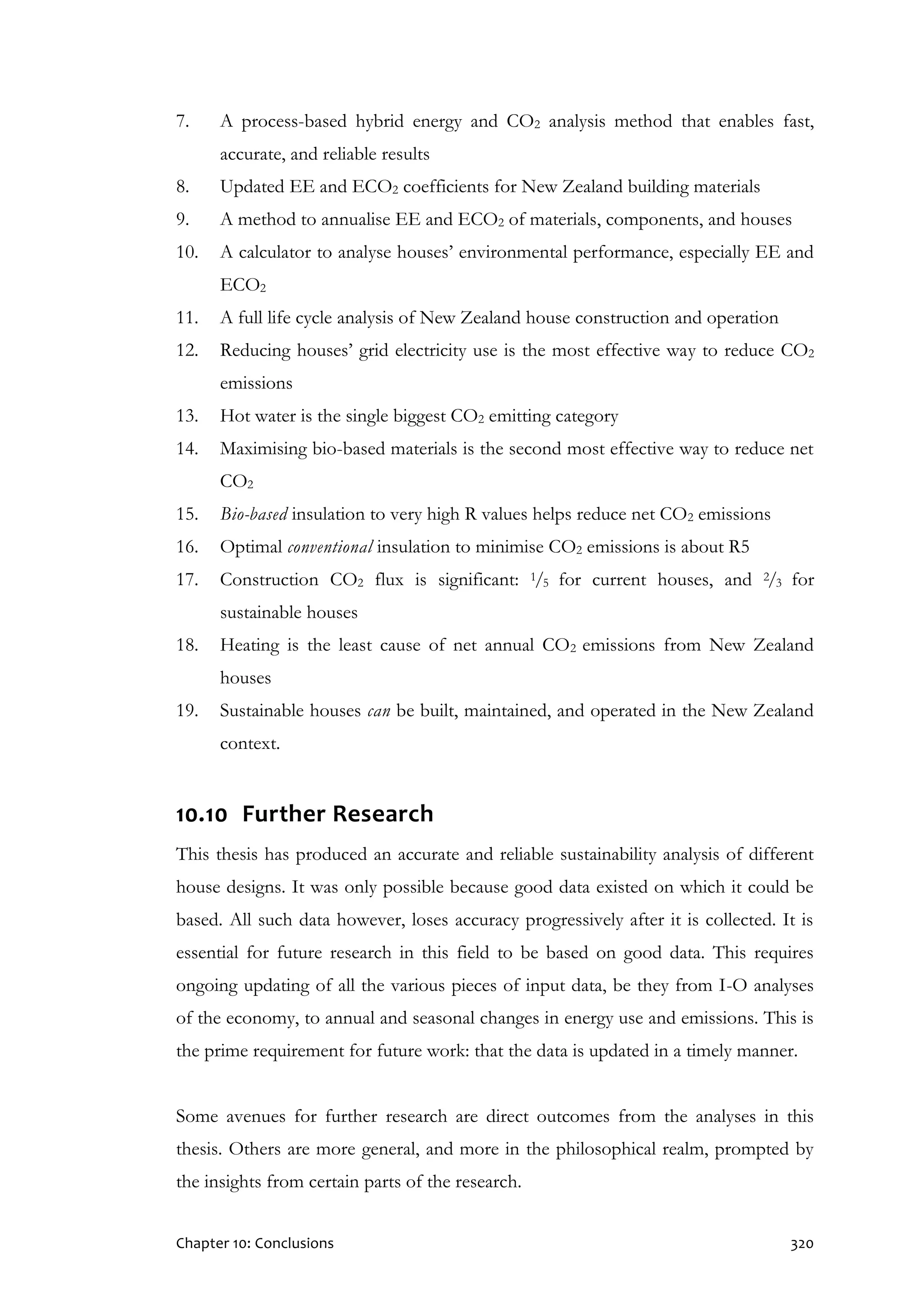 Chapter 10: Conclusions 320
7. A process-based hybrid energy and CO2 analysis method that enables fast,
accurate, and reliable results
8. Updated EE and ECO2 coefficients for New Zealand building materials
9. A method to annualise EE and ECO2 of materials, components, and houses
10. A calculator to analyse houses’ environmental performance, especially EE and
ECO2
11. A full life cycle analysis of New Zealand house construction and operation
12. Reducing houses’ grid electricity use is the most effective way to reduce CO2
emissions
13. Hot water is the single biggest CO2 emitting category
14. Maximising bio-based materials is the second most effective way to reduce net
CO2
15. Bio-based insulation to very high R values helps reduce net CO2 emissions
16. Optimal conventional insulation to minimise CO2 emissions is about R5
17. Construction CO2 flux is significant: 1/5 for current houses, and 2/3 for
sustainable houses
18. Heating is the least cause of net annual CO2 emissions from New Zealand
houses
19. Sustainable houses can be built, maintained, and operated in the New Zealand
context.
10.10 Further Research
This thesis has produced an accurate and reliable sustainability analysis of different
house designs. It was only possible because good data existed on which it could be
based. All such data however, loses accuracy progressively after it is collected. It is
essential for future research in this field to be based on good data. This requires
ongoing updating of all the various pieces of input data, be they from I-O analyses
of the economy, to annual and seasonal changes in energy use and emissions. This is
the prime requirement for future work: that the data is updated in a timely manner.
Some avenues for further research are direct outcomes from the analyses in this
thesis. Others are more general, and more in the philosophical realm, prompted by
the insights from certain parts of the research.
 