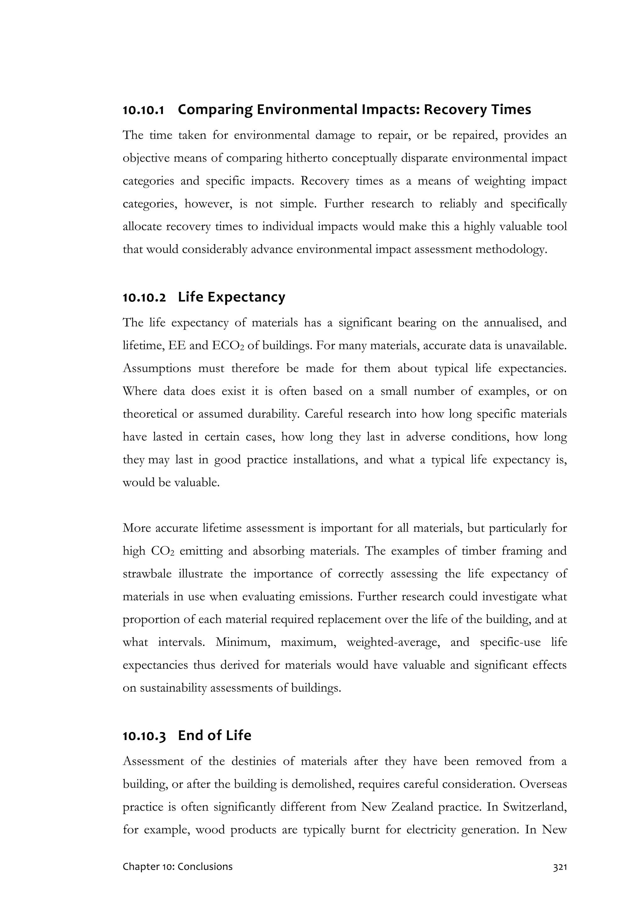 Chapter 10: Conclusions 321
10.10.1 Comparing Environmental Impacts: Recovery Times
The time taken for environmental damage to repair, or be repaired, provides an
objective means of comparing hitherto conceptually disparate environmental impact
categories and specific impacts. Recovery times as a means of weighting impact
categories, however, is not simple. Further research to reliably and specifically
allocate recovery times to individual impacts would make this a highly valuable tool
that would considerably advance environmental impact assessment methodology.
10.10.2 Life Expectancy
The life expectancy of materials has a significant bearing on the annualised, and
lifetime, EE and ECO2 of buildings. For many materials, accurate data is unavailable.
Assumptions must therefore be made for them about typical life expectancies.
Where data does exist it is often based on a small number of examples, or on
theoretical or assumed durability. Careful research into how long specific materials
have lasted in certain cases, how long they last in adverse conditions, how long
they may last in good practice installations, and what a typical life expectancy is,
would be valuable.
More accurate lifetime assessment is important for all materials, but particularly for
high CO2 emitting and absorbing materials. The examples of timber framing and
strawbale illustrate the importance of correctly assessing the life expectancy of
materials in use when evaluating emissions. Further research could investigate what
proportion of each material required replacement over the life of the building, and at
what intervals. Minimum, maximum, weighted-average, and specific-use life
expectancies thus derived for materials would have valuable and significant effects
on sustainability assessments of buildings.
10.10.3 End of Life
Assessment of the destinies of materials after they have been removed from a
building, or after the building is demolished, requires careful consideration. Overseas
practice is often significantly different from New Zealand practice. In Switzerland,
for example, wood products are typically burnt for electricity generation. In New
 