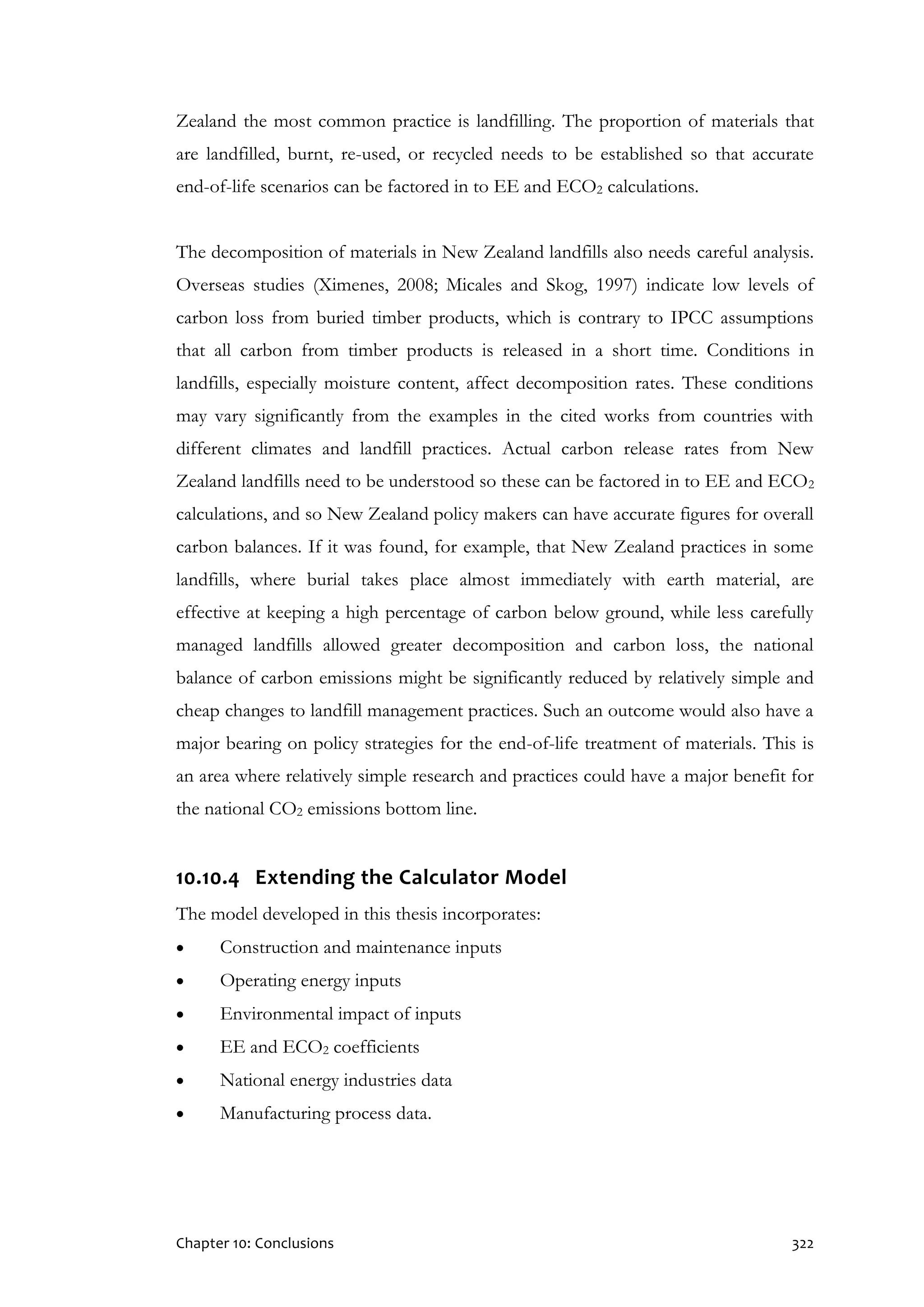 Chapter 10: Conclusions 322
Zealand the most common practice is landfilling. The proportion of materials that
are landfilled, burnt, re-used, or recycled needs to be established so that accurate
end-of-life scenarios can be factored in to EE and ECO2 calculations.
The decomposition of materials in New Zealand landfills also needs careful analysis.
Overseas studies (Ximenes, 2008; Micales and Skog, 1997) indicate low levels of
carbon loss from buried timber products, which is contrary to IPCC assumptions
that all carbon from timber products is released in a short time. Conditions in
landfills, especially moisture content, affect decomposition rates. These conditions
may vary significantly from the examples in the cited works from countries with
different climates and landfill practices. Actual carbon release rates from New
Zealand landfills need to be understood so these can be factored in to EE and ECO2
calculations, and so New Zealand policy makers can have accurate figures for overall
carbon balances. If it was found, for example, that New Zealand practices in some
landfills, where burial takes place almost immediately with earth material, are
effective at keeping a high percentage of carbon below ground, while less carefully
managed landfills allowed greater decomposition and carbon loss, the national
balance of carbon emissions might be significantly reduced by relatively simple and
cheap changes to landfill management practices. Such an outcome would also have a
major bearing on policy strategies for the end-of-life treatment of materials. This is
an area where relatively simple research and practices could have a major benefit for
the national CO2 emissions bottom line.
10.10.4 Extending the Calculator Model
The model developed in this thesis incorporates:
 Construction and maintenance inputs
 Operating energy inputs
 Environmental impact of inputs
 EE and ECO2 coefficients
 National energy industries data
 Manufacturing process data.
 
