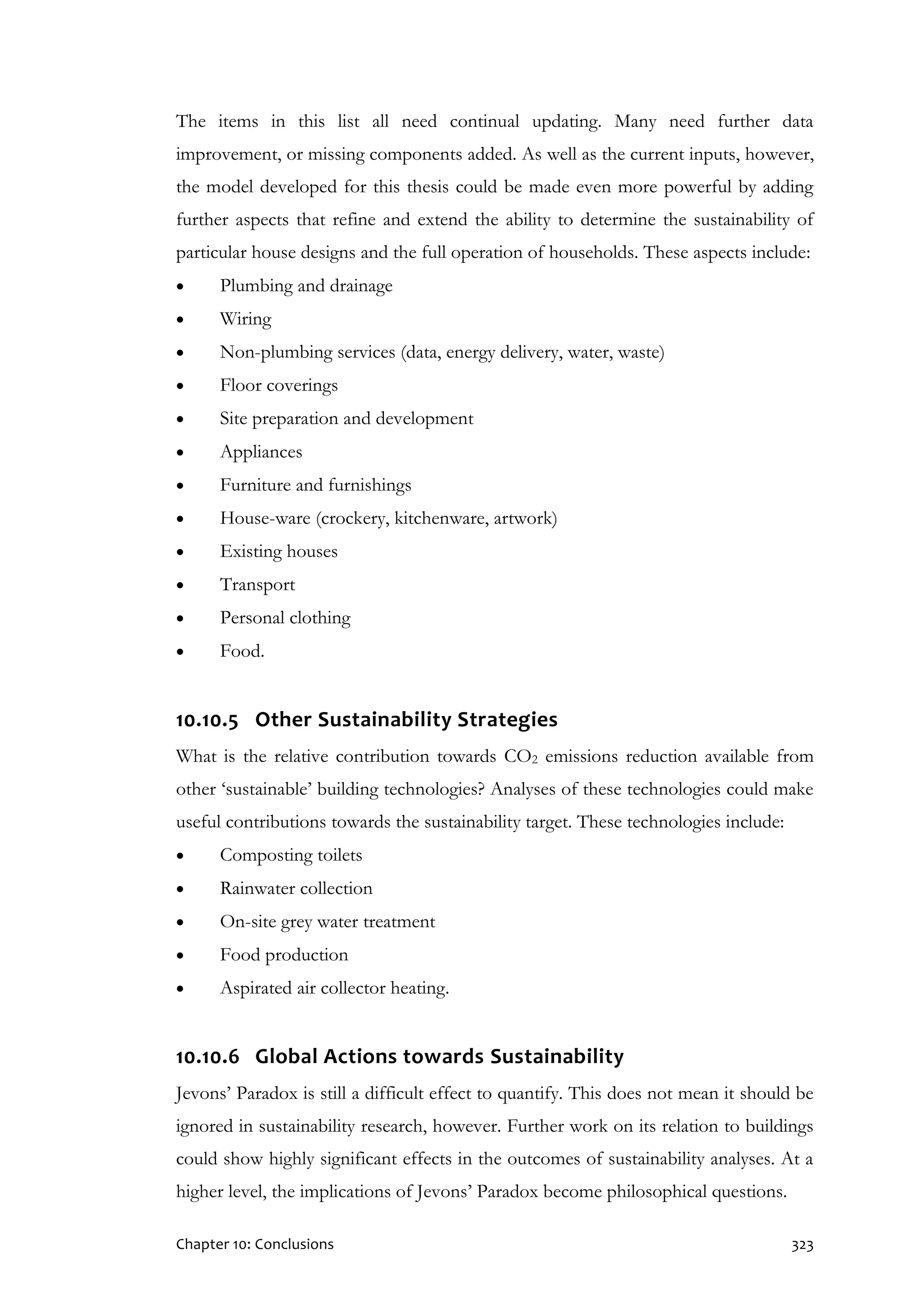 Chapter 10: Conclusions 323
The items in this list all need continual updating. Many need further data
improvement, or missing components added. As well as the current inputs, however,
the model developed for this thesis could be made even more powerful by adding
further aspects that refine and extend the ability to determine the sustainability of
particular house designs and the full operation of households. These aspects include:
 Plumbing and drainage
 Wiring
 Non-plumbing services (data, energy delivery, water, waste)
 Floor coverings
 Site preparation and development
 Appliances
 Furniture and furnishings
 House-ware (crockery, kitchenware, artwork)
 Existing houses
 Transport
 Personal clothing
 Food.
10.10.5 Other Sustainability Strategies
What is the relative contribution towards CO2 emissions reduction available from
other ‘sustainable’ building technologies? Analyses of these technologies could make
useful contributions towards the sustainability target. These technologies include:
 Composting toilets
 Rainwater collection
 On-site grey water treatment
 Food production
 Aspirated air collector heating.
10.10.6 Global Actions towards Sustainability
Jevons’ Paradox is still a difficult effect to quantify. This does not mean it should be
ignored in sustainability research, however. Further work on its relation to buildings
could show highly significant effects in the outcomes of sustainability analyses. At a
higher level, the implications of Jevons’ Paradox become philosophical questions.
 