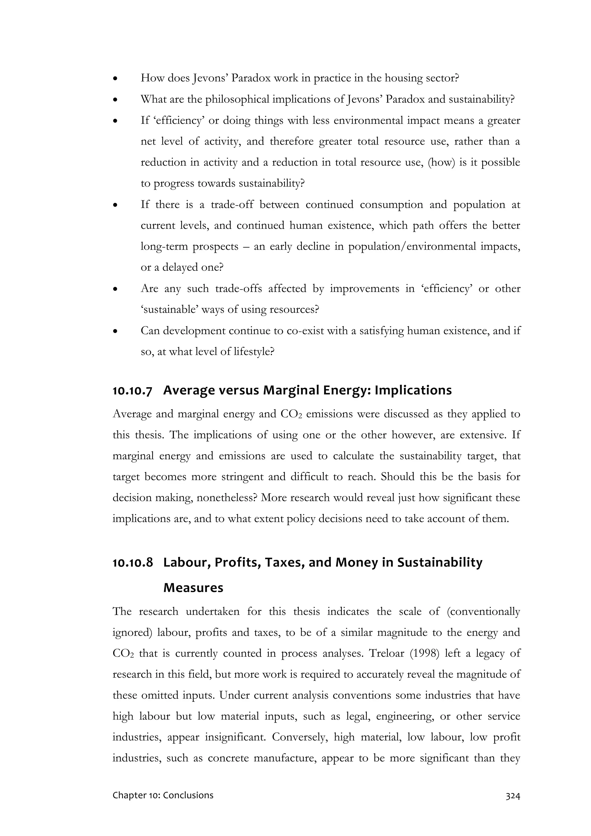 Chapter 10: Conclusions 324
 How does Jevons’ Paradox work in practice in the housing sector?
 What are the philosophical implications of Jevons’ Paradox and sustainability?
 If ‘efficiency’ or doing things with less environmental impact means a greater
net level of activity, and therefore greater total resource use, rather than a
reduction in activity and a reduction in total resource use, (how) is it possible
to progress towards sustainability?
 If there is a trade-off between continued consumption and population at
current levels, and continued human existence, which path offers the better
long-term prospects – an early decline in population/environmental impacts,
or a delayed one?
 Are any such trade-offs affected by improvements in ‘efficiency’ or other
‘sustainable’ ways of using resources?
 Can development continue to co-exist with a satisfying human existence, and if
so, at what level of lifestyle?
10.10.7 Average versus Marginal Energy: Implications
Average and marginal energy and CO2 emissions were discussed as they applied to
this thesis. The implications of using one or the other however, are extensive. If
marginal energy and emissions are used to calculate the sustainability target, that
target becomes more stringent and difficult to reach. Should this be the basis for
decision making, nonetheless? More research would reveal just how significant these
implications are, and to what extent policy decisions need to take account of them.
10.10.8 Labour, Profits, Taxes, and Money in Sustainability
Measures
The research undertaken for this thesis indicates the scale of (conventionally
ignored) labour, profits and taxes, to be of a similar magnitude to the energy and
CO2 that is currently counted in process analyses. Treloar (1998) left a legacy of
research in this field, but more work is required to accurately reveal the magnitude of
these omitted inputs. Under current analysis conventions some industries that have
high labour but low material inputs, such as legal, engineering, or other service
industries, appear insignificant. Conversely, high material, low labour, low profit
industries, such as concrete manufacture, appear to be more significant than they
 