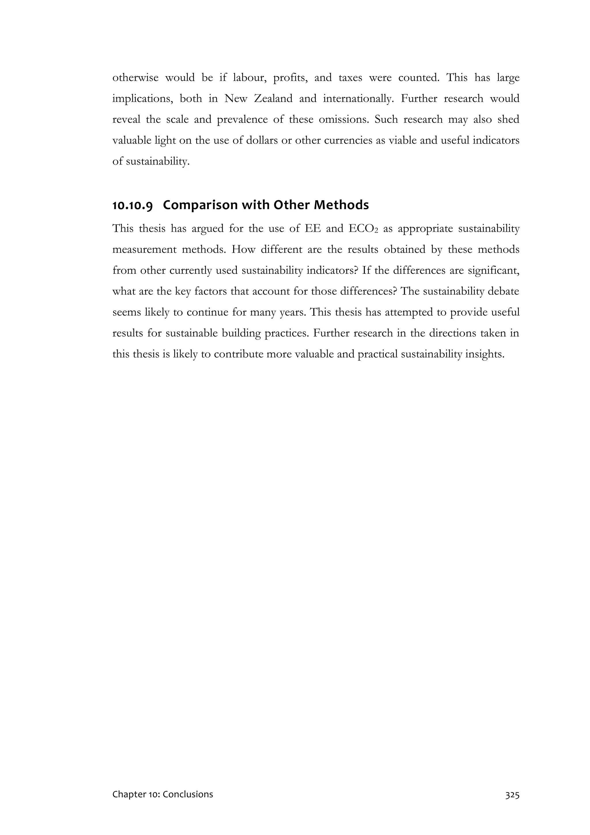 Chapter 10: Conclusions 325
otherwise would be if labour, profits, and taxes were counted. This has large
implications, both in New Zealand and internationally. Further research would
reveal the scale and prevalence of these omissions. Such research may also shed
valuable light on the use of dollars or other currencies as viable and useful indicators
of sustainability.
10.10.9 Comparison with Other Methods
This thesis has argued for the use of EE and ECO2 as appropriate sustainability
measurement methods. How different are the results obtained by these methods
from other currently used sustainability indicators? If the differences are significant,
what are the key factors that account for those differences? The sustainability debate
seems likely to continue for many years. This thesis has attempted to provide useful
results for sustainable building practices. Further research in the directions taken in
this thesis is likely to contribute more valuable and practical sustainability insights.
 