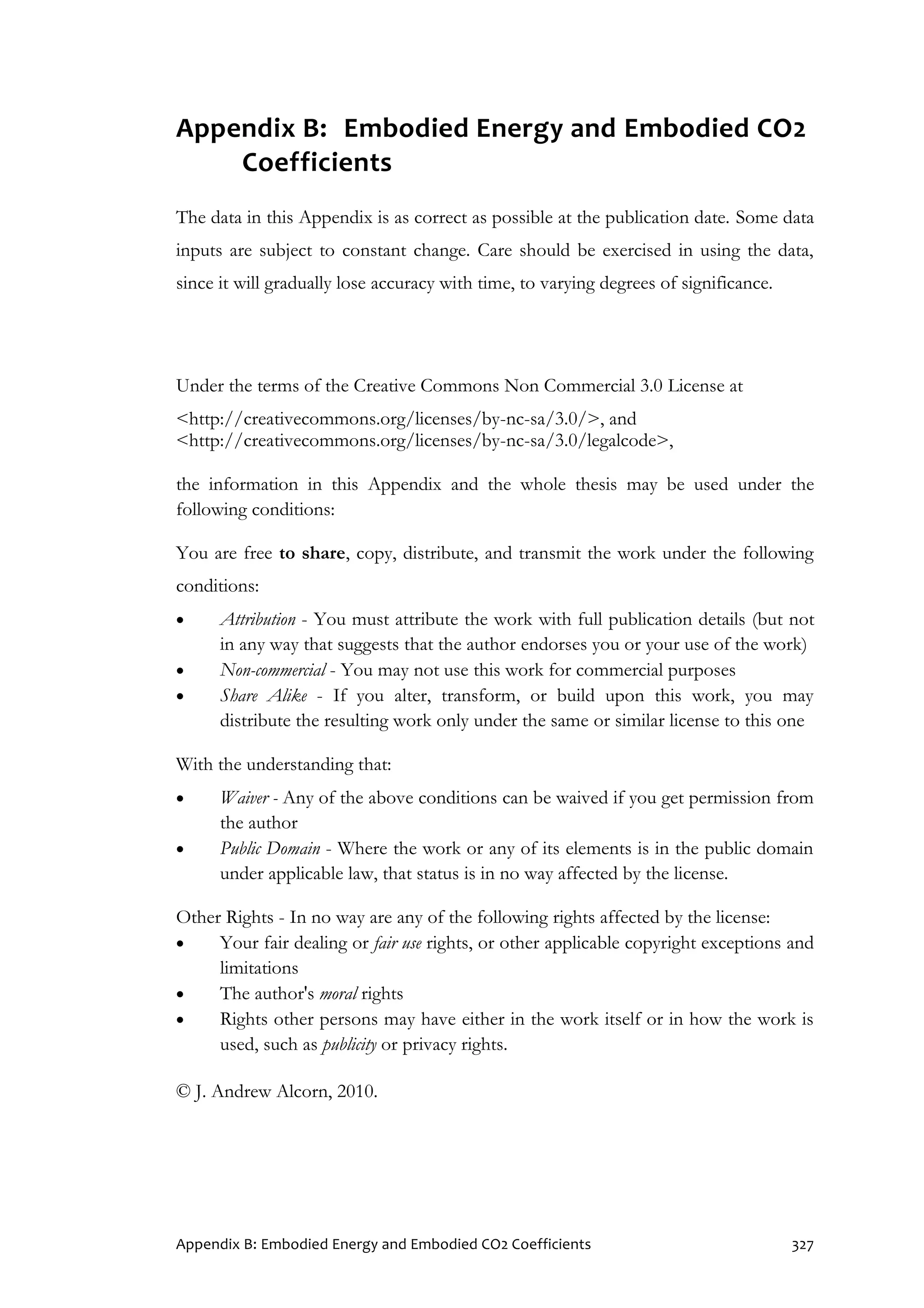 Appendix B: Embodied Energy and Embodied CO2 Coefficients 327
Appendix B: Embodied Energy and Embodied CO2
Coefficients
The data in this Appendix is as correct as possible at the publication date. Some data
inputs are subject to constant change. Care should be exercised in using the data,
since it will gradually lose accuracy with time, to varying degrees of significance.
Under the terms of the Creative Commons Non Commercial 3.0 License at
<http://creativecommons.org/licenses/by-nc-sa/3.0/>, and
<http://creativecommons.org/licenses/by-nc-sa/3.0/legalcode>,
the information in this Appendix and the whole thesis may be used under the
following conditions:
You are free to share, copy, distribute, and transmit the work under the following
conditions:
 Attribution - You must attribute the work with full publication details (but not
in any way that suggests that the author endorses you or your use of the work)
 Non-commercial - You may not use this work for commercial purposes
 Share Alike - If you alter, transform, or build upon this work, you may
distribute the resulting work only under the same or similar license to this one
With the understanding that:
 Waiver - Any of the above conditions can be waived if you get permission from
the author
 Public Domain - Where the work or any of its elements is in the public domain
under applicable law, that status is in no way affected by the license.
Other Rights - In no way are any of the following rights affected by the license:
 Your fair dealing or fair use rights, or other applicable copyright exceptions and
limitations
 The author's moral rights
 Rights other persons may have either in the work itself or in how the work is
used, such as publicity or privacy rights.
© J. Andrew Alcorn, 2010.
 