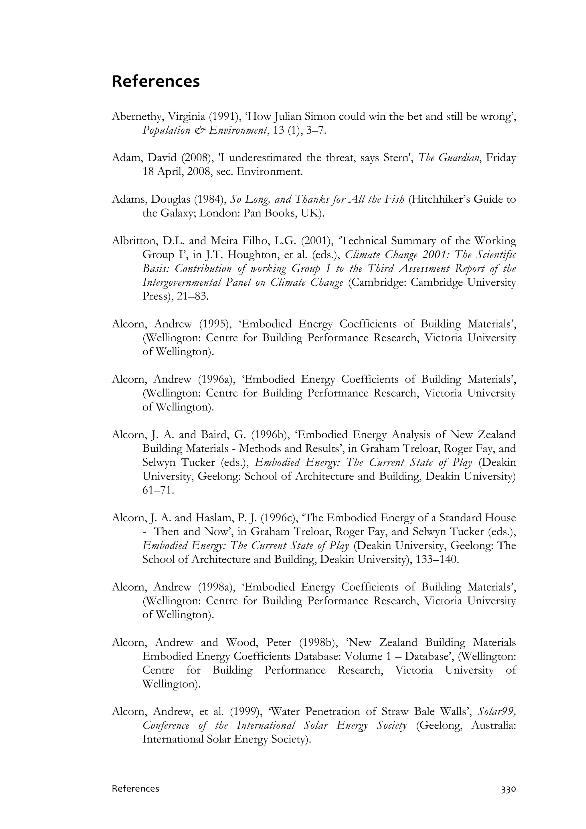 References 330
References
Abernethy, Virginia (1991), ‘How Julian Simon could win the bet and still be wrong’,
Population & Environment, 13 (1), 3–7.
Adam, David (2008), 'I underestimated the threat, says Stern', The Guardian, Friday
18 April, 2008, sec. Environment.
Adams, Douglas (1984), So Long, and Thanks for All the Fish (Hitchhiker’s Guide to
the Galaxy; London: Pan Books, UK).
Albritton, D.L. and Meira Filho, L.G. (2001), ‘Technical Summary of the Working
Group I’, in J.T. Houghton, et al. (eds.), Climate Change 2001: The Scientific
Basis: Contribution of working Group I to the Third Assessment Report of the
Intergovernmental Panel on Climate Change (Cambridge: Cambridge University
Press), 21–83.
Alcorn, Andrew (1995), ‘Embodied Energy Coefficients of Building Materials’,
(Wellington: Centre for Building Performance Research, Victoria University
of Wellington).
Alcorn, Andrew (1996a), ‘Embodied Energy Coefficients of Building Materials’,
(Wellington: Centre for Building Performance Research, Victoria University
of Wellington).
Alcorn, J. A. and Baird, G. (1996b), ‘Embodied Energy Analysis of New Zealand
Building Materials - Methods and Results’, in Graham Treloar, Roger Fay, and
Selwyn Tucker (eds.), Embodied Energy: The Current State of Play (Deakin
University, Geelong: School of Architecture and Building, Deakin University)
61–71.
Alcorn, J. A. and Haslam, P. J. (1996c), ‘The Embodied Energy of a Standard House
- Then and Now’, in Graham Treloar, Roger Fay, and Selwyn Tucker (eds.),
Embodied Energy: The Current State of Play (Deakin University, Geelong: The
School of Architecture and Building, Deakin University), 133–140.
Alcorn, Andrew (1998a), ‘Embodied Energy Coefficients of Building Materials’,
(Wellington: Centre for Building Performance Research, Victoria University
of Wellington).
Alcorn, Andrew and Wood, Peter (1998b), ‘New Zealand Building Materials
Embodied Energy Coefficients Database: Volume 1 – Database’, (Wellington:
Centre for Building Performance Research, Victoria University of
Wellington).
Alcorn, Andrew, et al. (1999), ‘Water Penetration of Straw Bale Walls’, Solar99,
Conference of the International Solar Energy Society (Geelong, Australia:
International Solar Energy Society).
 