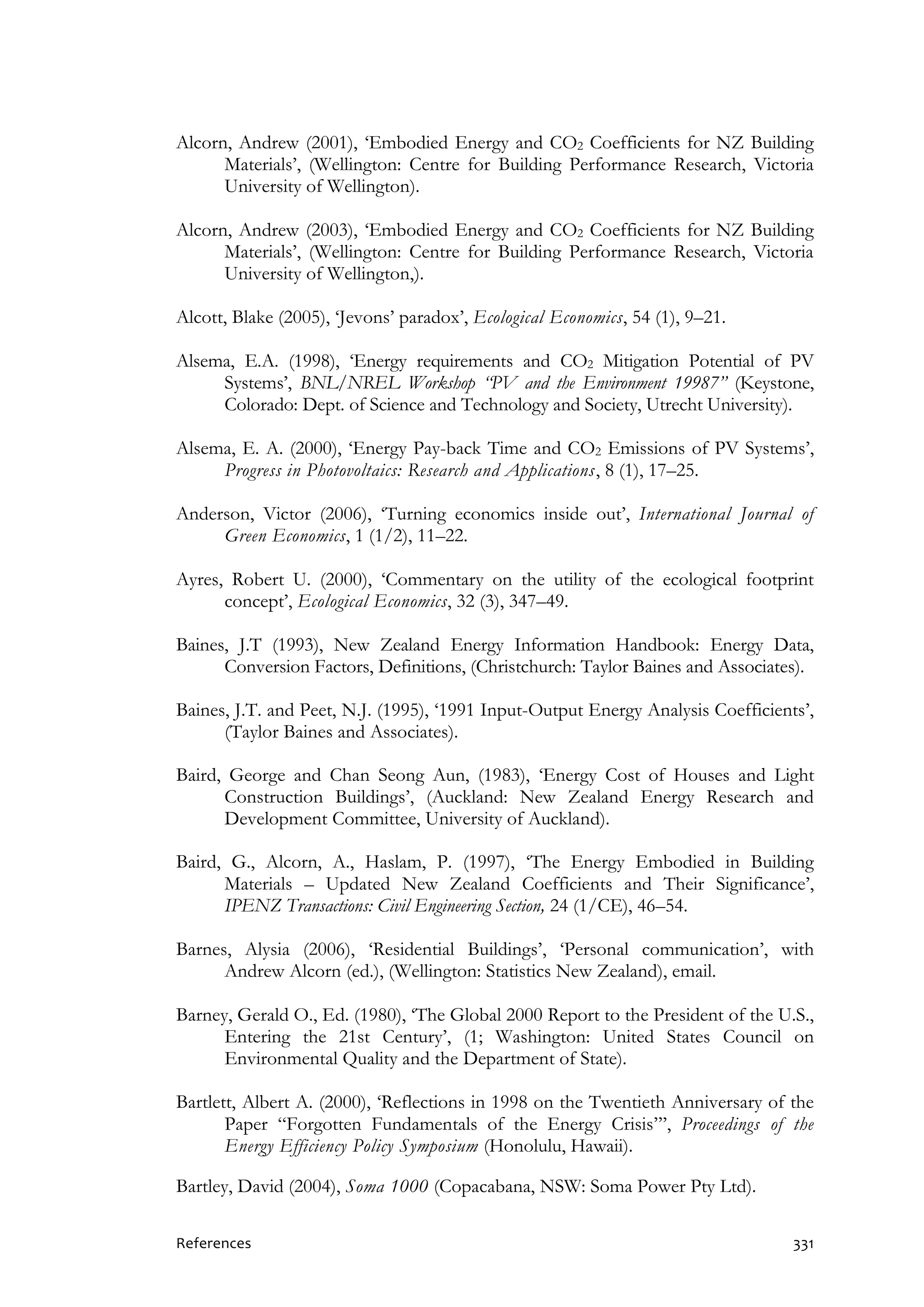 References 331
Alcorn, Andrew (2001), ‘Embodied Energy and CO2 Coefficients for NZ Building
Materials’, (Wellington: Centre for Building Performance Research, Victoria
University of Wellington).
Alcorn, Andrew (2003), ‘Embodied Energy and CO2 Coefficients for NZ Building
Materials’, (Wellington: Centre for Building Performance Research, Victoria
University of Wellington,).
Alcott, Blake (2005), ‘Jevons’ paradox’, Ecological Economics, 54 (1), 9–21.
Alsema, E.A. (1998), ‘Energy requirements and CO2 Mitigation Potential of PV
Systems’, BNL/NREL Workshop “PV and the Environment 19987” (Keystone,
Colorado: Dept. of Science and Technology and Society, Utrecht University).
Alsema, E. A. (2000), ‘Energy Pay-back Time and CO2 Emissions of PV Systems’,
Progress in Photovoltaics: Research and Applications, 8 (1), 17–25.
Anderson, Victor (2006), ‘Turning economics inside out’, International Journal of
Green Economics, 1 (1/2), 11–22.
Ayres, Robert U. (2000), ‘Commentary on the utility of the ecological footprint
concept’, Ecological Economics, 32 (3), 347–49.
Baines, J.T (1993), New Zealand Energy Information Handbook: Energy Data,
Conversion Factors, Definitions, (Christchurch: Taylor Baines and Associates).
Baines, J.T. and Peet, N.J. (1995), ‘1991 Input-Output Energy Analysis Coefficients’,
(Taylor Baines and Associates).
Baird, George and Chan Seong Aun, (1983), ‘Energy Cost of Houses and Light
Construction Buildings’, (Auckland: New Zealand Energy Research and
Development Committee, University of Auckland).
Baird, G., Alcorn, A., Haslam, P. (1997), ‘The Energy Embodied in Building
Materials – Updated New Zealand Coefficients and Their Significance’,
IPENZ Transactions: Civil Engineering Section, 24 (1/CE), 46–54.
Barnes, Alysia (2006), ‘Residential Buildings’, ‘Personal communication’, with
Andrew Alcorn (ed.), (Wellington: Statistics New Zealand), email.
Barney, Gerald O., Ed. (1980), ‘The Global 2000 Report to the President of the U.S.,
Entering the 21st Century’, (1; Washington: United States Council on
Environmental Quality and the Department of State).
Bartlett, Albert A. (2000), ‘Reflections in 1998 on the Twentieth Anniversary of the
Paper “Forgotten Fundamentals of the Energy Crisis”’, Proceedings of the
Energy Efficiency Policy Symposium (Honolulu, Hawaii).
Bartley, David (2004), Soma 1000 (Copacabana, NSW: Soma Power Pty Ltd).
 