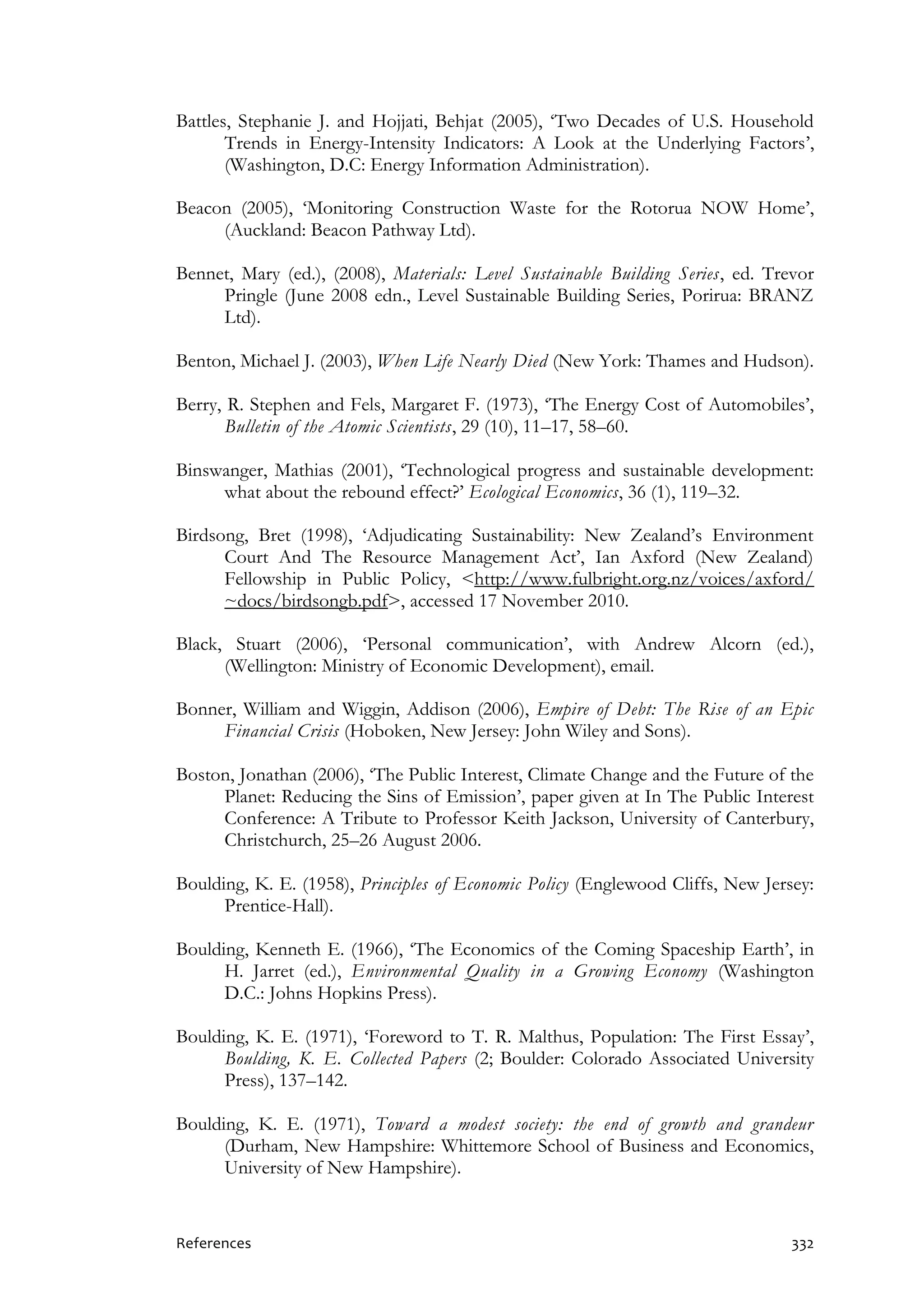References 332
Battles, Stephanie J. and Hojjati, Behjat (2005), ‘Two Decades of U.S. Household
Trends in Energy-Intensity Indicators: A Look at the Underlying Factors’,
(Washington, D.C: Energy Information Administration).
Beacon (2005), ‘Monitoring Construction Waste for the Rotorua NOW Home’,
(Auckland: Beacon Pathway Ltd).
Bennet, Mary (ed.), (2008), Materials: Level Sustainable Building Series, ed. Trevor
Pringle (June 2008 edn., Level Sustainable Building Series, Porirua: BRANZ
Ltd).
Benton, Michael J. (2003), When Life Nearly Died (New York: Thames and Hudson).
Berry, R. Stephen and Fels, Margaret F. (1973), ‘The Energy Cost of Automobiles’,
Bulletin of the Atomic Scientists, 29 (10), 11–17, 58–60.
Binswanger, Mathias (2001), ‘Technological progress and sustainable development:
what about the rebound effect?’ Ecological Economics, 36 (1), 119–32.
Birdsong, Bret (1998), ‘Adjudicating Sustainability: New Zealand’s Environment
Court And The Resource Management Act’, Ian Axford (New Zealand)
Fellowship in Public Policy, <http://www.fulbright.org.nz/voices/axford/
~docs/birdsongb.pdf>, accessed 17 November 2010.
Black, Stuart (2006), ‘Personal communication’, with Andrew Alcorn (ed.),
(Wellington: Ministry of Economic Development), email.
Bonner, William and Wiggin, Addison (2006), Empire of Debt: The Rise of an Epic
Financial Crisis (Hoboken, New Jersey: John Wiley and Sons).
Boston, Jonathan (2006), ‘The Public Interest, Climate Change and the Future of the
Planet: Reducing the Sins of Emission’, paper given at In The Public Interest
Conference: A Tribute to Professor Keith Jackson, University of Canterbury,
Christchurch, 25–26 August 2006.
Boulding, K. E. (1958), Principles of Economic Policy (Englewood Cliffs, New Jersey:
Prentice-Hall).
Boulding, Kenneth E. (1966), ‘The Economics of the Coming Spaceship Earth’, in
H. Jarret (ed.), Environmental Quality in a Growing Economy (Washington
D.C.: Johns Hopkins Press).
Boulding, K. E. (1971), ‘Foreword to T. R. Malthus, Population: The First Essay’,
Boulding, K. E. Collected Papers (2; Boulder: Colorado Associated University
Press), 137–142.
Boulding, K. E. (1971), Toward a modest society: the end of growth and grandeur
(Durham, New Hampshire: Whittemore School of Business and Economics,
University of New Hampshire).
 