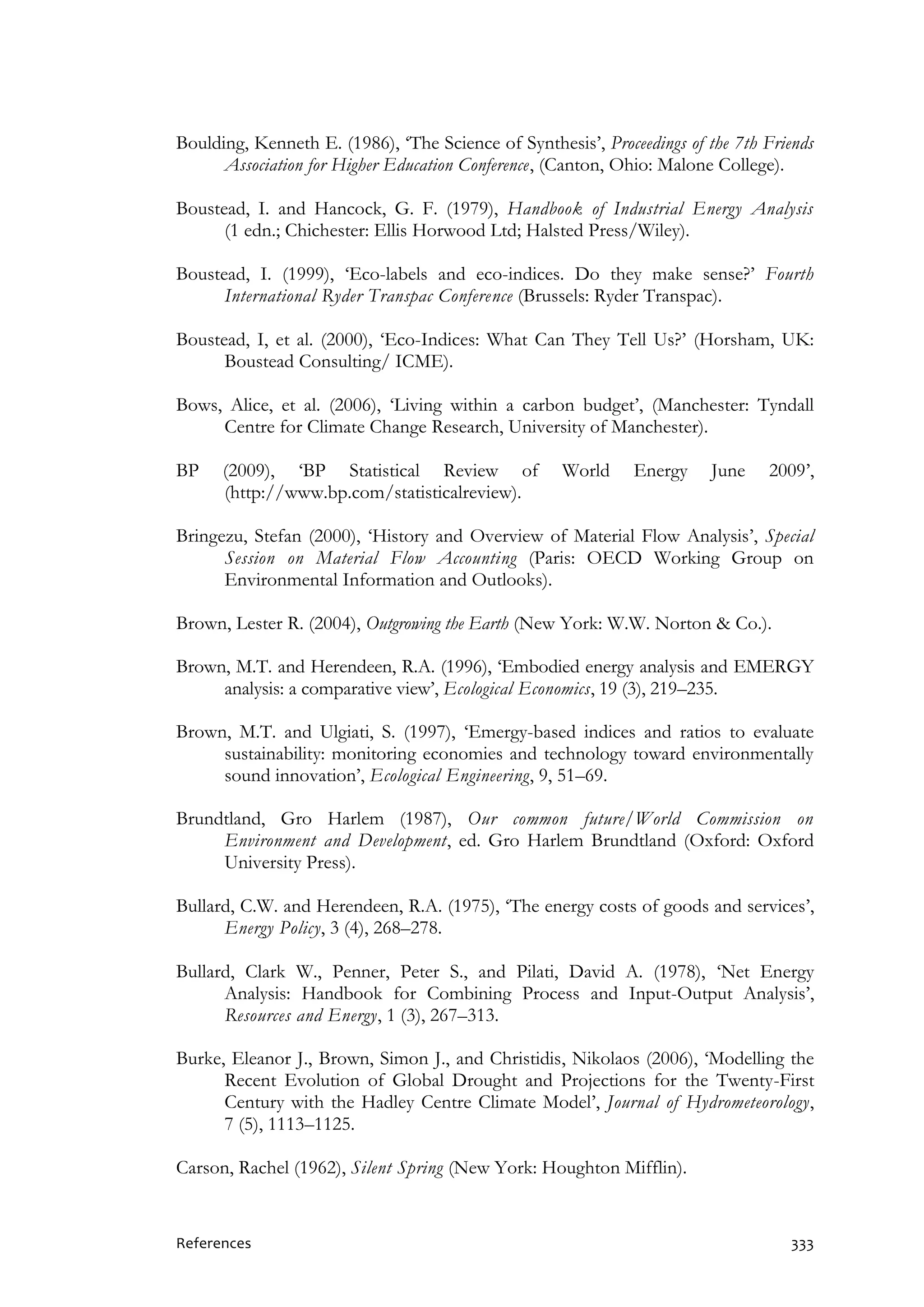 References 333
Boulding, Kenneth E. (1986), ‘The Science of Synthesis’, Proceedings of the 7th Friends
Association for Higher Education Conference, (Canton, Ohio: Malone College).
Boustead, I. and Hancock, G. F. (1979), Handbook of Industrial Energy Analysis
(1 edn.; Chichester: Ellis Horwood Ltd; Halsted Press/Wiley).
Boustead, I. (1999), ‘Eco-labels and eco-indices. Do they make sense?’ Fourth
International Ryder Transpac Conference (Brussels: Ryder Transpac).
Boustead, I, et al. (2000), ‘Eco-Indices: What Can They Tell Us?’ (Horsham, UK:
Boustead Consulting/ ICME).
Bows, Alice, et al. (2006), ‘Living within a carbon budget’, (Manchester: Tyndall
Centre for Climate Change Research, University of Manchester).
BP (2009), ‘BP Statistical Review of World Energy June 2009’,
(http://www.bp.com/statisticalreview).
Bringezu, Stefan (2000), ‘History and Overview of Material Flow Analysis’, Special
Session on Material Flow Accounting (Paris: OECD Working Group on
Environmental Information and Outlooks).
Brown, Lester R. (2004), Outgrowing the Earth (New York: W.W. Norton & Co.).
Brown, M.T. and Herendeen, R.A. (1996), ‘Embodied energy analysis and EMERGY
analysis: a comparative view’, Ecological Economics, 19 (3), 219–235.
Brown, M.T. and Ulgiati, S. (1997), ‘Emergy-based indices and ratios to evaluate
sustainability: monitoring economies and technology toward environmentally
sound innovation’, Ecological Engineering, 9, 51–69.
Brundtland, Gro Harlem (1987), Our common future/World Commission on
Environment and Development, ed. Gro Harlem Brundtland (Oxford: Oxford
University Press).
Bullard, C.W. and Herendeen, R.A. (1975), ‘The energy costs of goods and services’,
Energy Policy, 3 (4), 268–278.
Bullard, Clark W., Penner, Peter S., and Pilati, David A. (1978), ‘Net Energy
Analysis: Handbook for Combining Process and Input-Output Analysis’,
Resources and Energy, 1 (3), 267–313.
Burke, Eleanor J., Brown, Simon J., and Christidis, Nikolaos (2006), ‘Modelling the
Recent Evolution of Global Drought and Projections for the Twenty-First
Century with the Hadley Centre Climate Model’, Journal of Hydrometeorology,
7 (5), 1113–1125.
Carson, Rachel (1962), Silent Spring (New York: Houghton Mifflin).
 