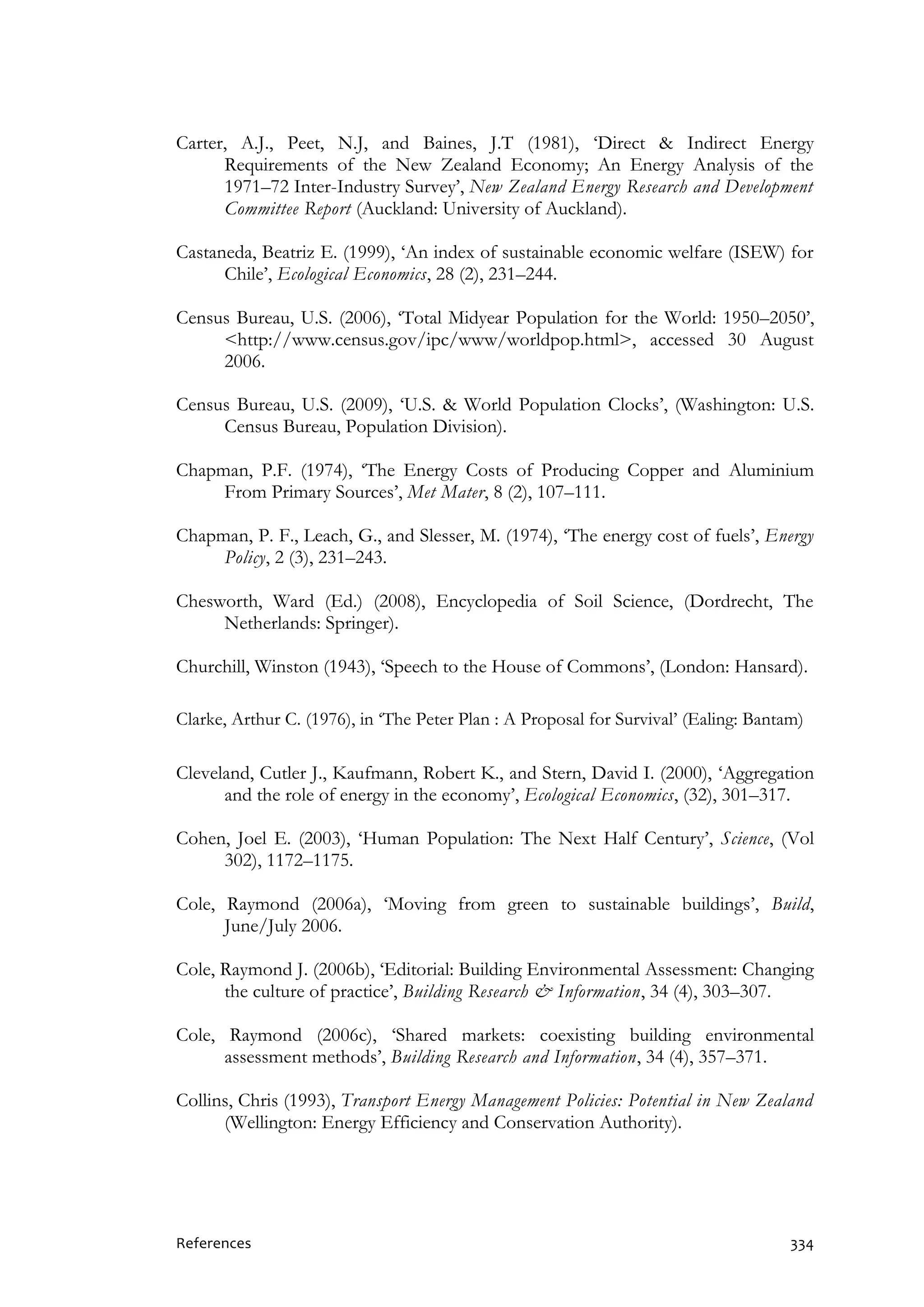 References 334
Carter, A.J., Peet, N.J, and Baines, J.T (1981), ‘Direct & Indirect Energy
Requirements of the New Zealand Economy; An Energy Analysis of the
1971–72 Inter-Industry Survey’, New Zealand Energy Research and Development
Committee Report (Auckland: University of Auckland).
Castaneda, Beatriz E. (1999), ‘An index of sustainable economic welfare (ISEW) for
Chile’, Ecological Economics, 28 (2), 231–244.
Census Bureau, U.S. (2006), ‘Total Midyear Population for the World: 1950–2050’,
<http://www.census.gov/ipc/www/worldpop.html>, accessed 30 August
2006.
Census Bureau, U.S. (2009), ‘U.S. & World Population Clocks’, (Washington: U.S.
Census Bureau, Population Division).
Chapman, P.F. (1974), ‘The Energy Costs of Producing Copper and Aluminium
From Primary Sources’, Met Mater, 8 (2), 107–111.
Chapman, P. F., Leach, G., and Slesser, M. (1974), ‘The energy cost of fuels’, Energy
Policy, 2 (3), 231–243.
Chesworth, Ward (Ed.) (2008), Encyclopedia of Soil Science, (Dordrecht, The
Netherlands: Springer).
Churchill, Winston (1943), ‘Speech to the House of Commons’, (London: Hansard).
Clarke, Arthur C. (1976), in ‘The Peter Plan : A Proposal for Survival’ (Ealing: Bantam)
Cleveland, Cutler J., Kaufmann, Robert K., and Stern, David I. (2000), ‘Aggregation
and the role of energy in the economy’, Ecological Economics, (32), 301–317.
Cohen, Joel E. (2003), ‘Human Population: The Next Half Century’, Science, (Vol
302), 1172–1175.
Cole, Raymond (2006a), ‘Moving from green to sustainable buildings’, Build,
June/July 2006.
Cole, Raymond J. (2006b), ‘Editorial: Building Environmental Assessment: Changing
the culture of practice’, Building Research & Information, 34 (4), 303–307.
Cole, Raymond (2006c), ‘Shared markets: coexisting building environmental
assessment methods’, Building Research and Information, 34 (4), 357–371.
Collins, Chris (1993), Transport Energy Management Policies: Potential in New Zealand
(Wellington: Energy Efficiency and Conservation Authority).
 