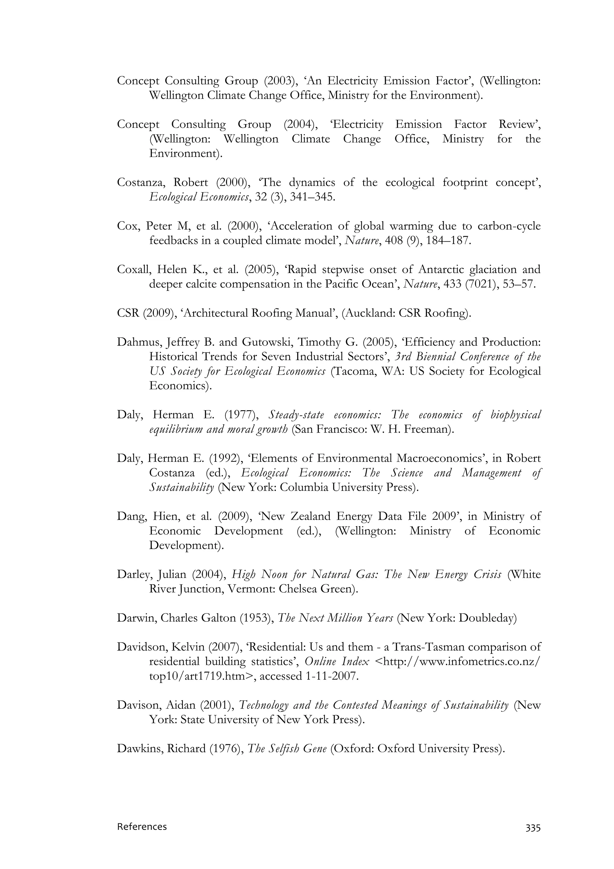 References 335
Concept Consulting Group (2003), ‘An Electricity Emission Factor’, (Wellington:
Wellington Climate Change Office, Ministry for the Environment).
Concept Consulting Group (2004), ‘Electricity Emission Factor Review’,
(Wellington: Wellington Climate Change Office, Ministry for the
Environment).
Costanza, Robert (2000), ‘The dynamics of the ecological footprint concept’,
Ecological Economics, 32 (3), 341–345.
Cox, Peter M, et al. (2000), ‘Acceleration of global warming due to carbon-cycle
feedbacks in a coupled climate model’, Nature, 408 (9), 184–187.
Coxall, Helen K., et al. (2005), ‘Rapid stepwise onset of Antarctic glaciation and
deeper calcite compensation in the Pacific Ocean’, Nature, 433 (7021), 53–57.
CSR (2009), ‘Architectural Roofing Manual’, (Auckland: CSR Roofing).
Dahmus, Jeffrey B. and Gutowski, Timothy G. (2005), ‘Efficiency and Production:
Historical Trends for Seven Industrial Sectors’, 3rd Biennial Conference of the
US Society for Ecological Economics (Tacoma, WA: US Society for Ecological
Economics).
Daly, Herman E. (1977), Steady-state economics: The economics of biophysical
equilibrium and moral growth (San Francisco: W. H. Freeman).
Daly, Herman E. (1992), ‘Elements of Environmental Macroeconomics’, in Robert
Costanza (ed.), Ecological Economics: The Science and Management of
Sustainability (New York: Columbia University Press).
Dang, Hien, et al. (2009), ‘New Zealand Energy Data File 2009’, in Ministry of
Economic Development (ed.), (Wellington: Ministry of Economic
Development).
Darley, Julian (2004), High Noon for Natural Gas: The New Energy Crisis (White
River Junction, Vermont: Chelsea Green).
Darwin, Charles Galton (1953), The Next Million Years (New York: Doubleday)
Davidson, Kelvin (2007), ‘Residential: Us and them - a Trans-Tasman comparison of
residential building statistics’, Online Index <http://www.infometrics.co.nz/
top10/art1719.htm>, accessed 1-11-2007.
Davison, Aidan (2001), Technology and the Contested Meanings of Sustainability (New
York: State University of New York Press).
Dawkins, Richard (1976), The Selfish Gene (Oxford: Oxford University Press).
 