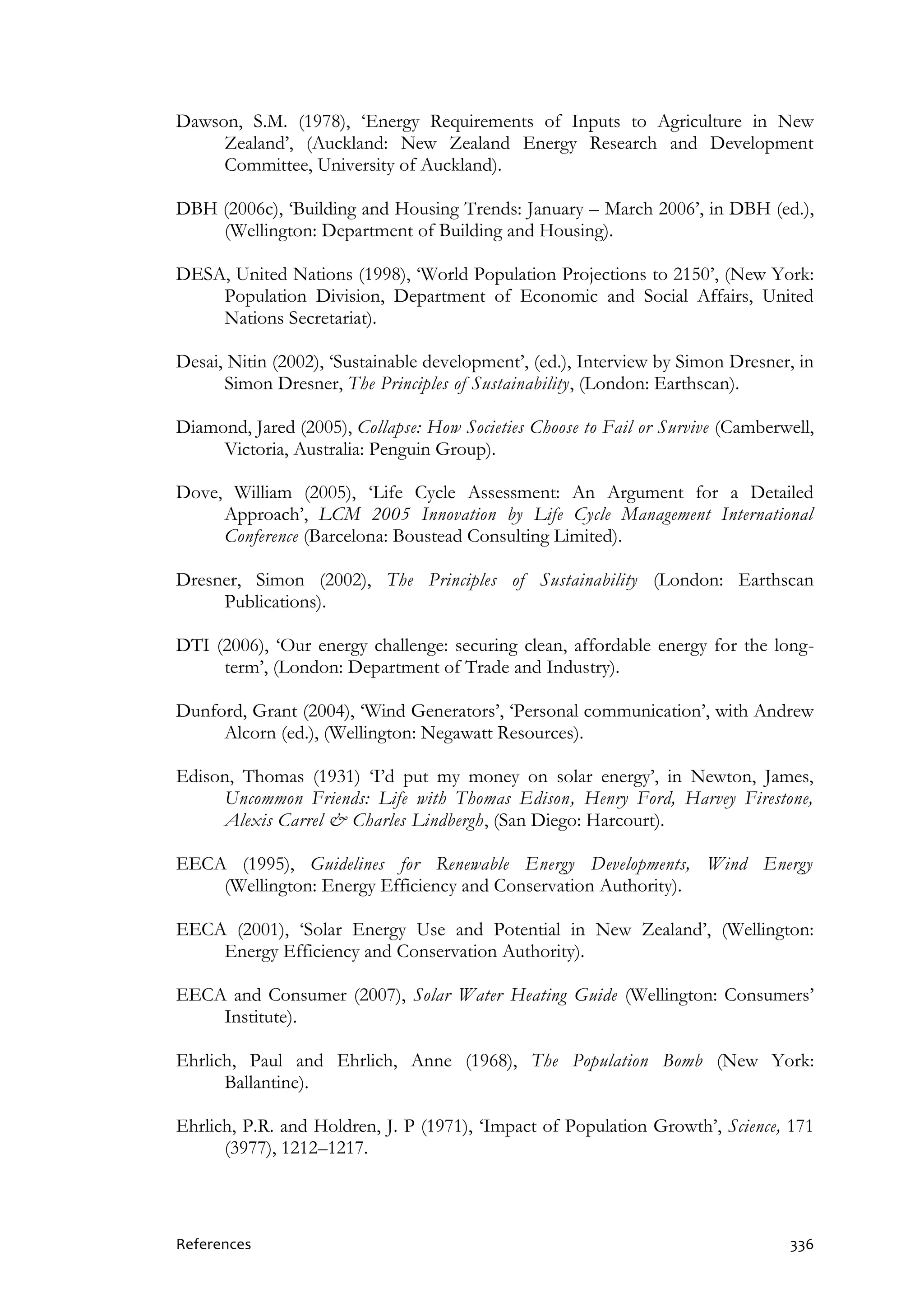 References 336
Dawson, S.M. (1978), ‘Energy Requirements of Inputs to Agriculture in New
Zealand’, (Auckland: New Zealand Energy Research and Development
Committee, University of Auckland).
DBH (2006c), ‘Building and Housing Trends: January – March 2006’, in DBH (ed.),
(Wellington: Department of Building and Housing).
DESA, United Nations (1998), ‘World Population Projections to 2150’, (New York:
Population Division, Department of Economic and Social Affairs, United
Nations Secretariat).
Desai, Nitin (2002), ‘Sustainable development’, (ed.), Interview by Simon Dresner, in
Simon Dresner, The Principles of Sustainability, (London: Earthscan).
Diamond, Jared (2005), Collapse: How Societies Choose to Fail or Survive (Camberwell,
Victoria, Australia: Penguin Group).
Dove, William (2005), ‘Life Cycle Assessment: An Argument for a Detailed
Approach’, LCM 2005 Innovation by Life Cycle Management International
Conference (Barcelona: Boustead Consulting Limited).
Dresner, Simon (2002), The Principles of Sustainability (London: Earthscan
Publications).
DTI (2006), ‘Our energy challenge: securing clean, affordable energy for the long-
term’, (London: Department of Trade and Industry).
Dunford, Grant (2004), ‘Wind Generators’, ‘Personal communication’, with Andrew
Alcorn (ed.), (Wellington: Negawatt Resources).
Edison, Thomas (1931) ‘I’d put my money on solar energy’, in Newton, James,
Uncommon Friends: Life with Thomas Edison, Henry Ford, Harvey Firestone,
Alexis Carrel & Charles Lindbergh, (San Diego: Harcourt).
EECA (1995), Guidelines for Renewable Energy Developments, Wind Energy
(Wellington: Energy Efficiency and Conservation Authority).
EECA (2001), ‘Solar Energy Use and Potential in New Zealand’, (Wellington:
Energy Efficiency and Conservation Authority).
EECA and Consumer (2007), Solar Water Heating Guide (Wellington: Consumers’
Institute).
Ehrlich, Paul and Ehrlich, Anne (1968), The Population Bomb (New York:
Ballantine).
Ehrlich, P.R. and Holdren, J. P (1971), ‘Impact of Population Growth’, Science, 171
(3977), 1212–1217.
 