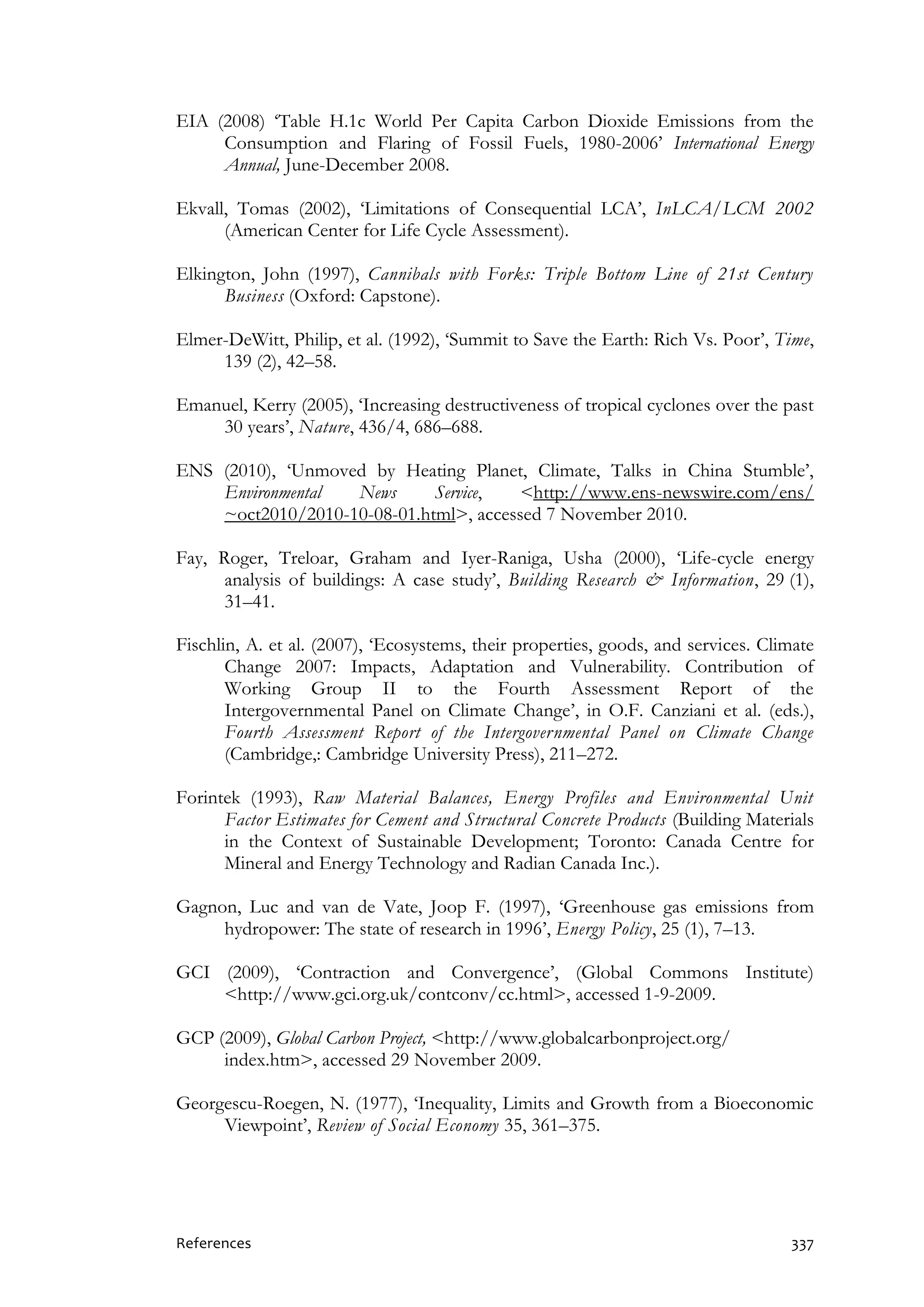 References 337
EIA (2008) ‘Table H.1c World Per Capita Carbon Dioxide Emissions from the
Consumption and Flaring of Fossil Fuels, 1980-2006’ International Energy
Annual, June-December 2008.
Ekvall, Tomas (2002), ‘Limitations of Consequential LCA’, InLCA/LCM 2002
(American Center for Life Cycle Assessment).
Elkington, John (1997), Cannibals with Forks: Triple Bottom Line of 21st Century
Business (Oxford: Capstone).
Elmer-DeWitt, Philip, et al. (1992), ‘Summit to Save the Earth: Rich Vs. Poor’, Time,
139 (2), 42–58.
Emanuel, Kerry (2005), ‘Increasing destructiveness of tropical cyclones over the past
30 years’, Nature, 436/4, 686–688.
ENS (2010), ‘Unmoved by Heating Planet, Climate, Talks in China Stumble’,
Environmental News Service, <http://www.ens-newswire.com/ens/
~oct2010/2010-10-08-01.html>, accessed 7 November 2010.
Fay, Roger, Treloar, Graham and Iyer-Raniga, Usha (2000), ‘Life-cycle energy
analysis of buildings: A case study’, Building Research & Information, 29 (1),
31–41.
Fischlin, A. et al. (2007), ‘Ecosystems, their properties, goods, and services. Climate
Change 2007: Impacts, Adaptation and Vulnerability. Contribution of
Working Group II to the Fourth Assessment Report of the
Intergovernmental Panel on Climate Change’, in O.F. Canziani et al. (eds.),
Fourth Assessment Report of the Intergovernmental Panel on Climate Change
(Cambridge,: Cambridge University Press), 211–272.
Forintek (1993), Raw Material Balances, Energy Profiles and Environmental Unit
Factor Estimates for Cement and Structural Concrete Products (Building Materials
in the Context of Sustainable Development; Toronto: Canada Centre for
Mineral and Energy Technology and Radian Canada Inc.).
Gagnon, Luc and van de Vate, Joop F. (1997), ‘Greenhouse gas emissions from
hydropower: The state of research in 1996’, Energy Policy, 25 (1), 7–13.
GCI (2009), ‘Contraction and Convergence’, (Global Commons Institute)
<http://www.gci.org.uk/contconv/cc.html>, accessed 1-9-2009.
GCP (2009), Global Carbon Project, <http://www.globalcarbonproject.org/
index.htm>, accessed 29 November 2009.
Georgescu-Roegen, N. (1977), ‘Inequality, Limits and Growth from a Bioeconomic
Viewpoint’, Review of Social Economy 35, 361–375.
 