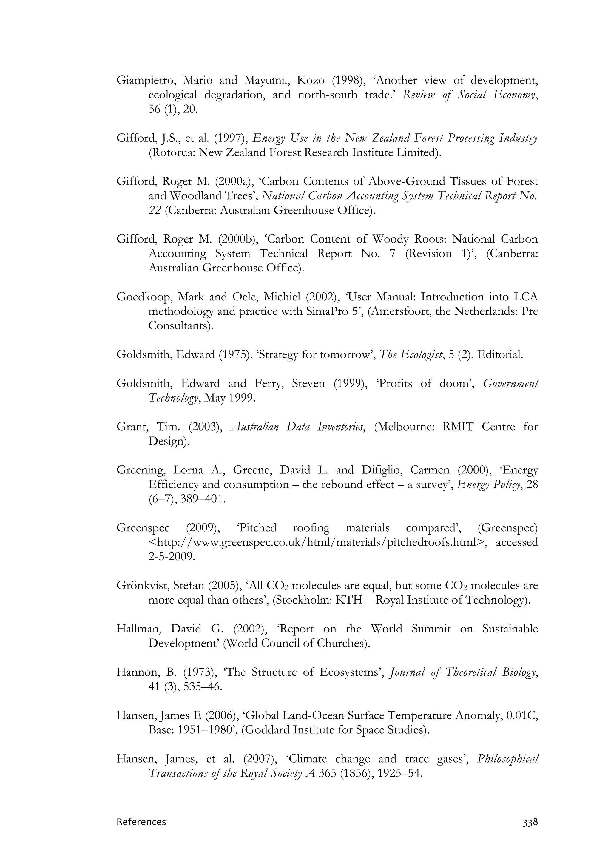 References 338
Giampietro, Mario and Mayumi., Kozo (1998), ‘Another view of development,
ecological degradation, and north-south trade.’ Review of Social Economy,
56 (1), 20.
Gifford, J.S., et al. (1997), Energy Use in the New Zealand Forest Processing Industry
(Rotorua: New Zealand Forest Research Institute Limited).
Gifford, Roger M. (2000a), ‘Carbon Contents of Above-Ground Tissues of Forest
and Woodland Trees’, National Carbon Accounting System Technical Report No.
22 (Canberra: Australian Greenhouse Office).
Gifford, Roger M. (2000b), ‘Carbon Content of Woody Roots: National Carbon
Accounting System Technical Report No. 7 (Revision 1)’, (Canberra:
Australian Greenhouse Office).
Goedkoop, Mark and Oele, Michiel (2002), ‘User Manual: Introduction into LCA
methodology and practice with SimaPro 5’, (Amersfoort, the Netherlands: Pre
Consultants).
Goldsmith, Edward (1975), ‘Strategy for tomorrow’, The Ecologist, 5 (2), Editorial.
Goldsmith, Edward and Ferry, Steven (1999), ‘Profits of doom’, Government
Technology, May 1999.
Grant, Tim. (2003), Australian Data Inventories, (Melbourne: RMIT Centre for
Design).
Greening, Lorna A., Greene, David L. and Difiglio, Carmen (2000), ‘Energy
Efficiency and consumption – the rebound effect – a survey’, Energy Policy, 28
(6–7), 389–401.
Greenspec (2009), ‘Pitched roofing materials compared’, (Greenspec)
<http://www.greenspec.co.uk/html/materials/pitchedroofs.html>, accessed
2-5-2009.
Grönkvist, Stefan (2005), ‘All CO2 molecules are equal, but some CO2 molecules are
more equal than others’, (Stockholm: KTH – Royal Institute of Technology).
Hallman, David G. (2002), ‘Report on the World Summit on Sustainable
Development’ (World Council of Churches).
Hannon, B. (1973), ‘The Structure of Ecosystems’, Journal of Theoretical Biology,
41 (3), 535–46.
Hansen, James E (2006), ‘Global Land-Ocean Surface Temperature Anomaly, 0.01C,
Base: 1951–1980’, (Goddard Institute for Space Studies).
Hansen, James, et al. (2007), ‘Climate change and trace gases’, Philosophical
Transactions of the Royal Society A 365 (1856), 1925–54.
 