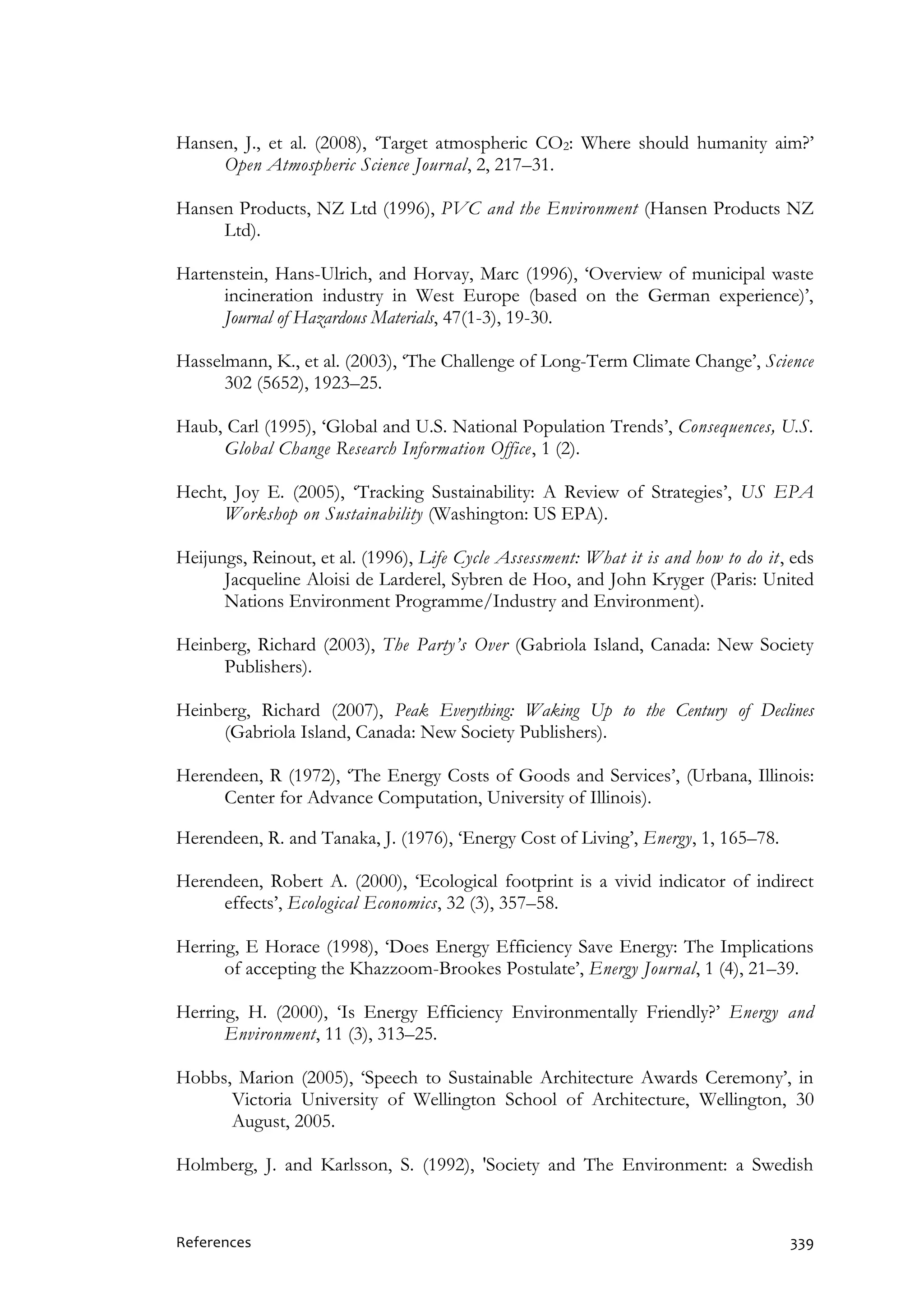 References 339
Hansen, J., et al. (2008), ‘Target atmospheric CO2: Where should humanity aim?’
Open Atmospheric Science Journal, 2, 217–31.
Hansen Products, NZ Ltd (1996), PVC and the Environment (Hansen Products NZ
Ltd).
Hartenstein, Hans-Ulrich, and Horvay, Marc (1996), ‘Overview of municipal waste
incineration industry in West Europe (based on the German experience)’,
Journal of Hazardous Materials, 47(1-3), 19-30.
Hasselmann, K., et al. (2003), ‘The Challenge of Long-Term Climate Change’, Science
302 (5652), 1923–25.
Haub, Carl (1995), ‘Global and U.S. National Population Trends’, Consequences, U.S.
Global Change Research Information Office, 1 (2).
Hecht, Joy E. (2005), ‘Tracking Sustainability: A Review of Strategies’, US EPA
Workshop on Sustainability (Washington: US EPA).
Heijungs, Reinout, et al. (1996), Life Cycle Assessment: What it is and how to do it, eds
Jacqueline Aloisi de Larderel, Sybren de Hoo, and John Kryger (Paris: United
Nations Environment Programme/Industry and Environment).
Heinberg, Richard (2003), The Party’s Over (Gabriola Island, Canada: New Society
Publishers).
Heinberg, Richard (2007), Peak Everything: Waking Up to the Century of Declines
(Gabriola Island, Canada: New Society Publishers).
Herendeen, R (1972), ‘The Energy Costs of Goods and Services’, (Urbana, Illinois:
Center for Advance Computation, University of Illinois).
Herendeen, R. and Tanaka, J. (1976), ‘Energy Cost of Living’, Energy, 1, 165–78.
Herendeen, Robert A. (2000), ‘Ecological footprint is a vivid indicator of indirect
effects’, Ecological Economics, 32 (3), 357–58.
Herring, E Horace (1998), ‘Does Energy Efficiency Save Energy: The Implications
of accepting the Khazzoom-Brookes Postulate’, Energy Journal, 1 (4), 21–39.
Herring, H. (2000), ‘Is Energy Efficiency Environmentally Friendly?’ Energy and
Environment, 11 (3), 313–25.
Hobbs, Marion (2005), ‘Speech to Sustainable Architecture Awards Ceremony’, in
Victoria University of Wellington School of Architecture, Wellington, 30
August, 2005.
Holmberg, J. and Karlsson, S. (1992), 'Society and The Environment: a Swedish
 