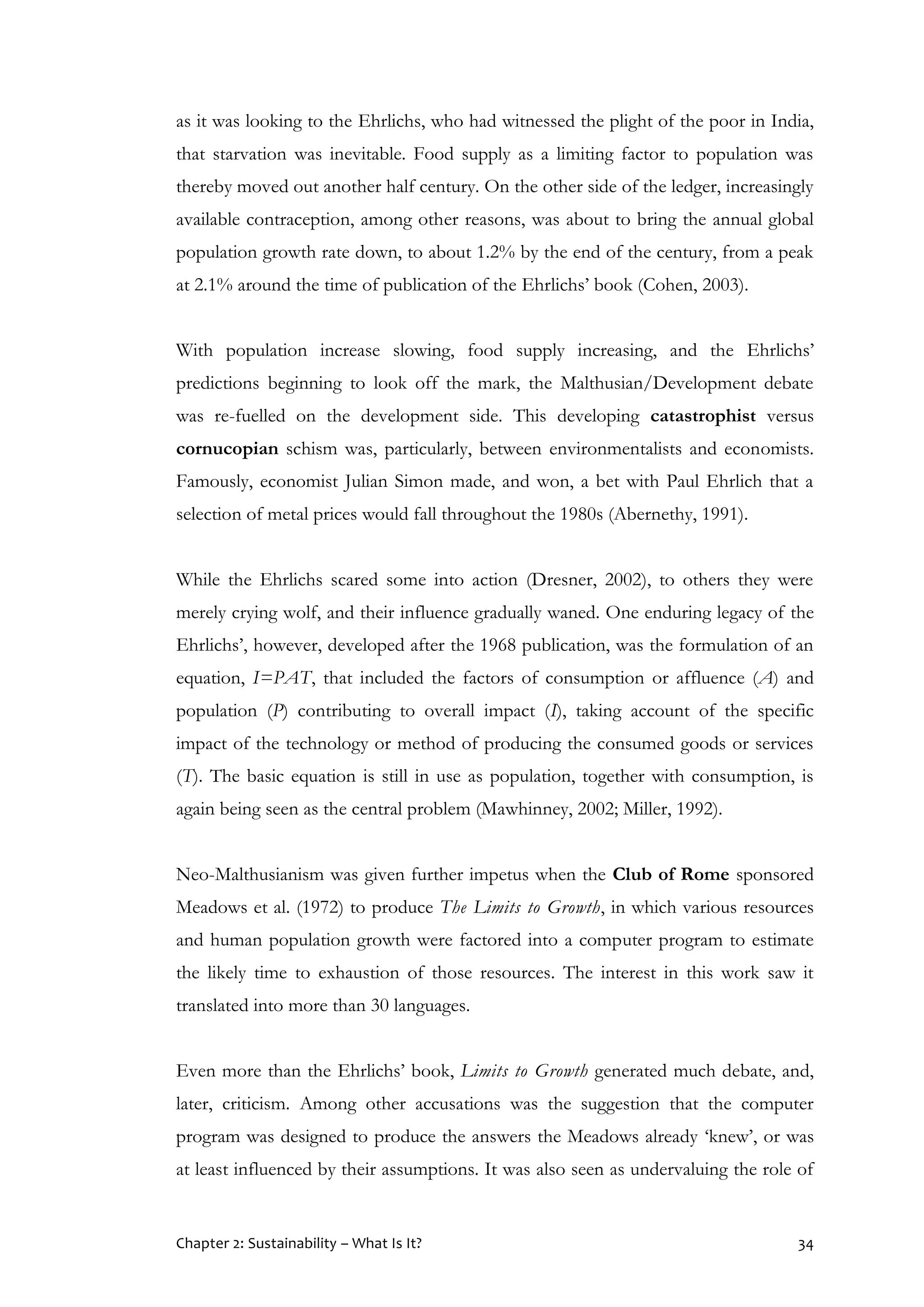Chapter 2: Sustainability – What Is It? 34
as it was looking to the Ehrlichs, who had witnessed the plight of the poor in India,
that starvation was inevitable. Food supply as a limiting factor to population was
thereby moved out another half century. On the other side of the ledger, increasingly
available contraception, among other reasons, was about to bring the annual global
population growth rate down, to about 1.2% by the end of the century, from a peak
at 2.1% around the time of publication of the Ehrlichs’ book (Cohen, 2003).
With population increase slowing, food supply increasing, and the Ehrlichs’
predictions beginning to look off the mark, the Malthusian/Development debate
was re-fuelled on the development side. This developing catastrophist versus
cornucopian schism was, particularly, between environmentalists and economists.
Famously, economist Julian Simon made, and won, a bet with Paul Ehrlich that a
selection of metal prices would fall throughout the 1980s (Abernethy, 1991).
While the Ehrlichs scared some into action (Dresner, 2002), to others they were
merely crying wolf, and their influence gradually waned. One enduring legacy of the
Ehrlichs’, however, developed after the 1968 publication, was the formulation of an
equation, I=PAT, that included the factors of consumption or affluence (A) and
population (P) contributing to overall impact (I), taking account of the specific
impact of the technology or method of producing the consumed goods or services
(T). The basic equation is still in use as population, together with consumption, is
again being seen as the central problem (Mawhinney, 2002; Miller, 1992).
Neo-Malthusianism was given further impetus when the Club of Rome sponsored
Meadows et al. (1972) to produce The Limits to Growth, in which various resources
and human population growth were factored into a computer program to estimate
the likely time to exhaustion of those resources. The interest in this work saw it
translated into more than 30 languages.
Even more than the Ehrlichs’ book, Limits to Growth generated much debate, and,
later, criticism. Among other accusations was the suggestion that the computer
program was designed to produce the answers the Meadows already ‘knew’, or was
at least influenced by their assumptions. It was also seen as undervaluing the role of
 