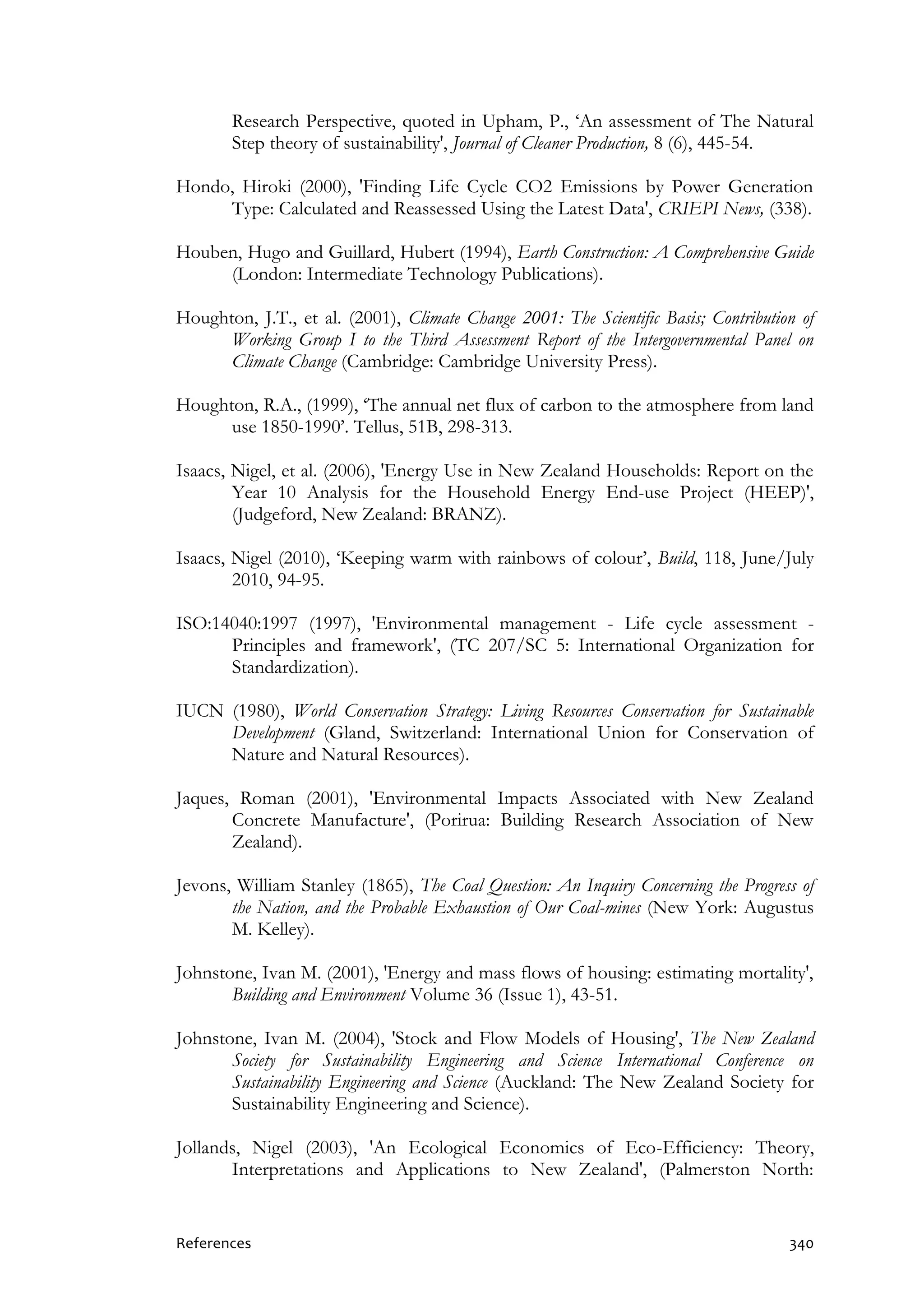 References 340
Research Perspective, quoted in Upham, P., ‘An assessment of The Natural
Step theory of sustainability', Journal of Cleaner Production, 8 (6), 445-54.
Hondo, Hiroki (2000), 'Finding Life Cycle CO2 Emissions by Power Generation
Type: Calculated and Reassessed Using the Latest Data', CRIEPI News, (338).
Houben, Hugo and Guillard, Hubert (1994), Earth Construction: A Comprehensive Guide
(London: Intermediate Technology Publications).
Houghton, J.T., et al. (2001), Climate Change 2001: The Scientific Basis; Contribution of
Working Group I to the Third Assessment Report of the Intergovernmental Panel on
Climate Change (Cambridge: Cambridge University Press).
Houghton, R.A., (1999), ‘The annual net flux of carbon to the atmosphere from land
use 1850-1990’. Tellus, 51B, 298-313.
Isaacs, Nigel, et al. (2006), 'Energy Use in New Zealand Households: Report on the
Year 10 Analysis for the Household Energy End-use Project (HEEP)',
(Judgeford, New Zealand: BRANZ).
Isaacs, Nigel (2010), ‘Keeping warm with rainbows of colour’, Build, 118, June/July
2010, 94-95.
ISO:14040:1997 (1997), 'Environmental management - Life cycle assessment -
Principles and framework', (TC 207/SC 5: International Organization for
Standardization).
IUCN (1980), World Conservation Strategy: Living Resources Conservation for Sustainable
Development (Gland, Switzerland: International Union for Conservation of
Nature and Natural Resources).
Jaques, Roman (2001), 'Environmental Impacts Associated with New Zealand
Concrete Manufacture', (Porirua: Building Research Association of New
Zealand).
Jevons, William Stanley (1865), The Coal Question: An Inquiry Concerning the Progress of
the Nation, and the Probable Exhaustion of Our Coal-mines (New York: Augustus
M. Kelley).
Johnstone, Ivan M. (2001), 'Energy and mass flows of housing: estimating mortality',
Building and Environment Volume 36 (Issue 1), 43-51.
Johnstone, Ivan M. (2004), 'Stock and Flow Models of Housing', The New Zealand
Society for Sustainability Engineering and Science International Conference on
Sustainability Engineering and Science (Auckland: The New Zealand Society for
Sustainability Engineering and Science).
Jollands, Nigel (2003), 'An Ecological Economics of Eco-Efficiency: Theory,
Interpretations and Applications to New Zealand', (Palmerston North:
 