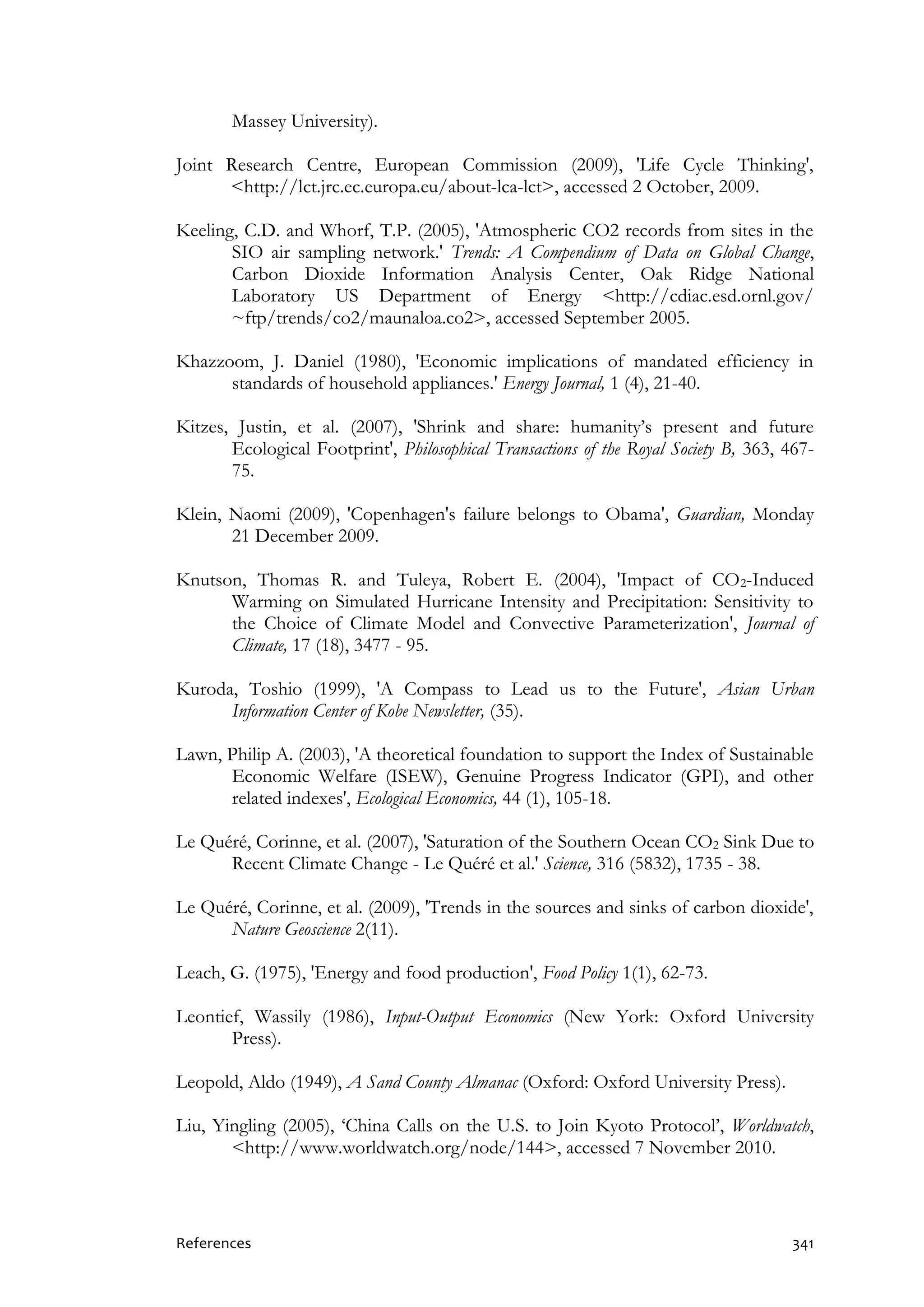 References 341
Massey University).
Joint Research Centre, European Commission (2009), 'Life Cycle Thinking',
<http://lct.jrc.ec.europa.eu/about-lca-lct>, accessed 2 October, 2009.
Keeling, C.D. and Whorf, T.P. (2005), 'Atmospheric CO2 records from sites in the
SIO air sampling network.' Trends: A Compendium of Data on Global Change,
Carbon Dioxide Information Analysis Center, Oak Ridge National
Laboratory US Department of Energy <http://cdiac.esd.ornl.gov/
~ftp/trends/co2/maunaloa.co2>, accessed September 2005.
Khazzoom, J. Daniel (1980), 'Economic implications of mandated efficiency in
standards of household appliances.' Energy Journal, 1 (4), 21-40.
Kitzes, Justin, et al. (2007), 'Shrink and share: humanity’s present and future
Ecological Footprint', Philosophical Transactions of the Royal Society B, 363, 467-
75.
Klein, Naomi (2009), 'Copenhagen's failure belongs to Obama', Guardian, Monday
21 December 2009.
Knutson, Thomas R. and Tuleya, Robert E. (2004), 'Impact of CO2-Induced
Warming on Simulated Hurricane Intensity and Precipitation: Sensitivity to
the Choice of Climate Model and Convective Parameterization', Journal of
Climate, 17 (18), 3477 - 95.
Kuroda, Toshio (1999), 'A Compass to Lead us to the Future', Asian Urban
Information Center of Kobe Newsletter, (35).
Lawn, Philip A. (2003), 'A theoretical foundation to support the Index of Sustainable
Economic Welfare (ISEW), Genuine Progress Indicator (GPI), and other
related indexes', Ecological Economics, 44 (1), 105-18.
Le Quéré, Corinne, et al. (2007), 'Saturation of the Southern Ocean CO2 Sink Due to
Recent Climate Change - Le Quéré et al.' Science, 316 (5832), 1735 - 38.
Le Quéré, Corinne, et al. (2009), 'Trends in the sources and sinks of carbon dioxide',
Nature Geoscience 2(11).
Leach, G. (1975), 'Energy and food production', Food Policy 1(1), 62-73.
Leontief, Wassily (1986), Input-Output Economics (New York: Oxford University
Press).
Leopold, Aldo (1949), A Sand County Almanac (Oxford: Oxford University Press).
Liu, Yingling (2005), ‘China Calls on the U.S. to Join Kyoto Protocol’, Worldwatch,
<http://www.worldwatch.org/node/144>, accessed 7 November 2010.
 