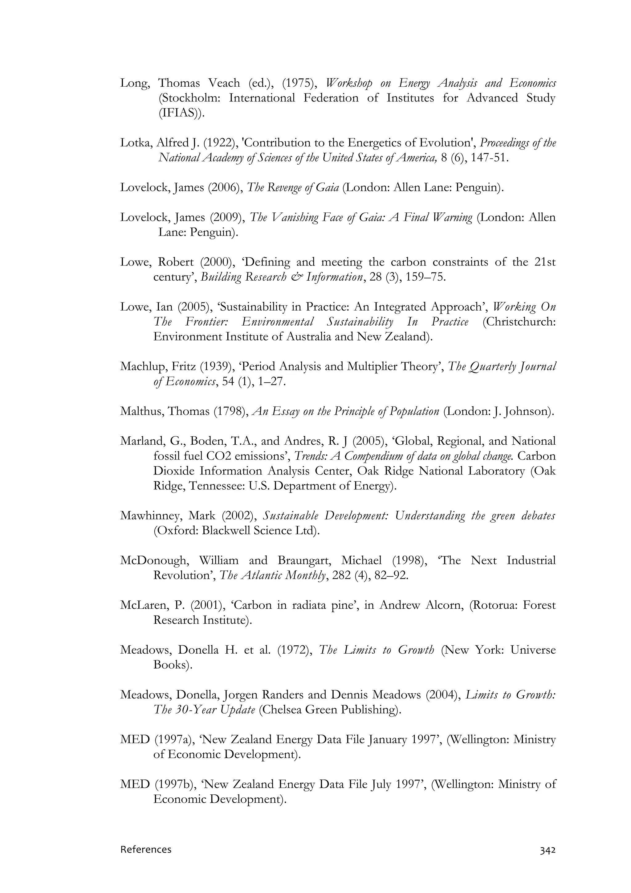 References 342
Long, Thomas Veach (ed.), (1975), Workshop on Energy Analysis and Economics
(Stockholm: International Federation of Institutes for Advanced Study
(IFIAS)).
Lotka, Alfred J. (1922), 'Contribution to the Energetics of Evolution', Proceedings of the
National Academy of Sciences of the United States of America, 8 (6), 147-51.
Lovelock, James (2006), The Revenge of Gaia (London: Allen Lane: Penguin).
Lovelock, James (2009), The Vanishing Face of Gaia: A Final Warning (London: Allen
Lane: Penguin).
Lowe, Robert (2000), ‘Defining and meeting the carbon constraints of the 21st
century’, Building Research & Information, 28 (3), 159–75.
Lowe, Ian (2005), ‘Sustainability in Practice: An Integrated Approach’, Working On
The Frontier: Environmental Sustainability In Practice (Christchurch:
Environment Institute of Australia and New Zealand).
Machlup, Fritz (1939), ‘Period Analysis and Multiplier Theory’, The Quarterly Journal
of Economics, 54 (1), 1–27.
Malthus, Thomas (1798), An Essay on the Principle of Population (London: J. Johnson).
Marland, G., Boden, T.A., and Andres, R. J (2005), ‘Global, Regional, and National
fossil fuel CO2 emissions’, Trends: A Compendium of data on global change. Carbon
Dioxide Information Analysis Center, Oak Ridge National Laboratory (Oak
Ridge, Tennessee: U.S. Department of Energy).
Mawhinney, Mark (2002), Sustainable Development: Understanding the green debates
(Oxford: Blackwell Science Ltd).
McDonough, William and Braungart, Michael (1998), ‘The Next Industrial
Revolution’, The Atlantic Monthly, 282 (4), 82–92.
McLaren, P. (2001), ‘Carbon in radiata pine’, in Andrew Alcorn, (Rotorua: Forest
Research Institute).
Meadows, Donella H. et al. (1972), The Limits to Growth (New York: Universe
Books).
Meadows, Donella, Jorgen Randers and Dennis Meadows (2004), Limits to Growth:
The 30-Year Update (Chelsea Green Publishing).
MED (1997a), ‘New Zealand Energy Data File January 1997’, (Wellington: Ministry
of Economic Development).
MED (1997b), ‘New Zealand Energy Data File July 1997’, (Wellington: Ministry of
Economic Development).
 