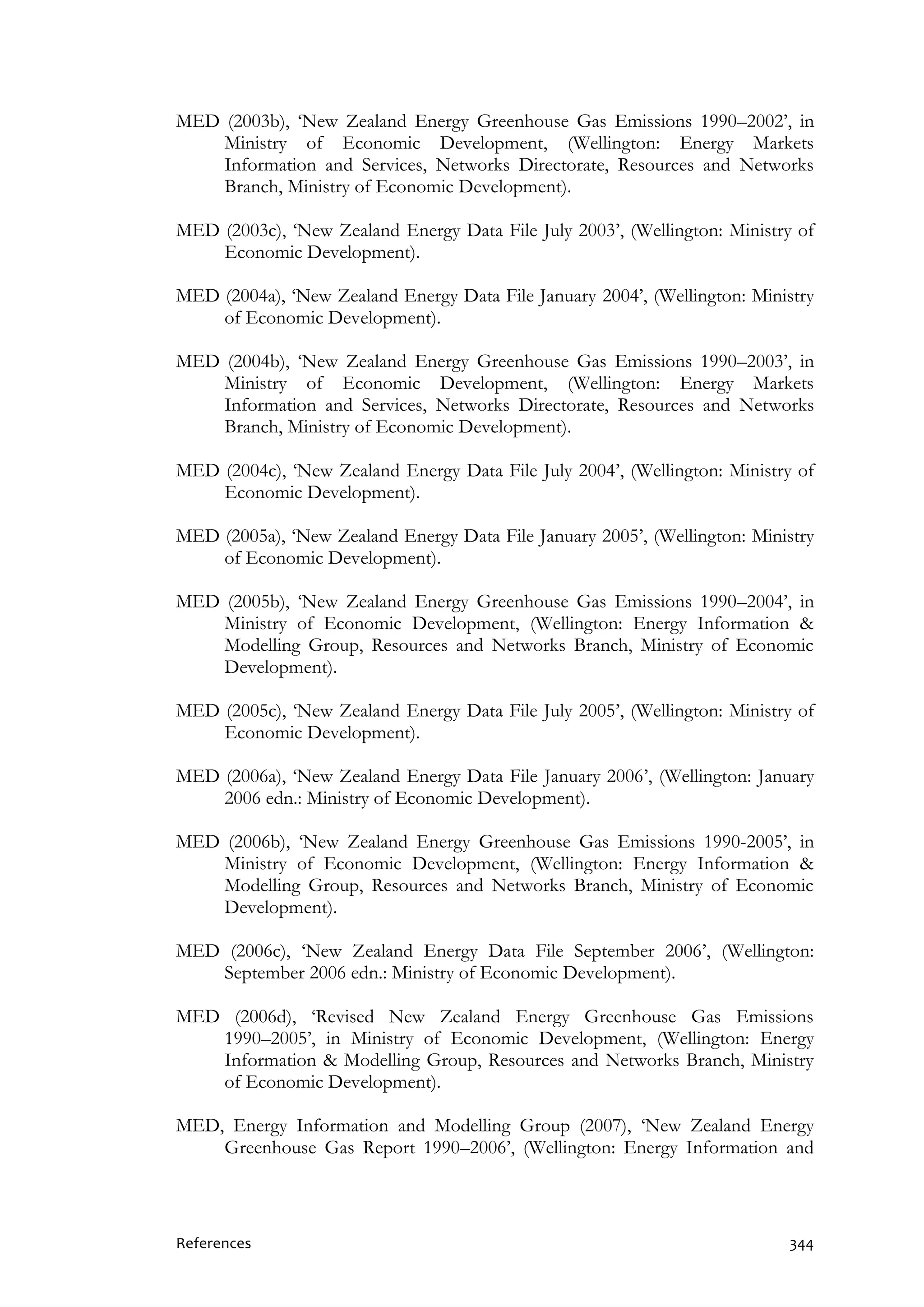 References 344
MED (2003b), ‘New Zealand Energy Greenhouse Gas Emissions 1990–2002’, in
Ministry of Economic Development, (Wellington: Energy Markets
Information and Services, Networks Directorate, Resources and Networks
Branch, Ministry of Economic Development).
MED (2003c), ‘New Zealand Energy Data File July 2003’, (Wellington: Ministry of
Economic Development).
MED (2004a), ‘New Zealand Energy Data File January 2004’, (Wellington: Ministry
of Economic Development).
MED (2004b), ‘New Zealand Energy Greenhouse Gas Emissions 1990–2003’, in
Ministry of Economic Development, (Wellington: Energy Markets
Information and Services, Networks Directorate, Resources and Networks
Branch, Ministry of Economic Development).
MED (2004c), ‘New Zealand Energy Data File July 2004’, (Wellington: Ministry of
Economic Development).
MED (2005a), ‘New Zealand Energy Data File January 2005’, (Wellington: Ministry
of Economic Development).
MED (2005b), ‘New Zealand Energy Greenhouse Gas Emissions 1990–2004’, in
Ministry of Economic Development, (Wellington: Energy Information &
Modelling Group, Resources and Networks Branch, Ministry of Economic
Development).
MED (2005c), ‘New Zealand Energy Data File July 2005’, (Wellington: Ministry of
Economic Development).
MED (2006a), ‘New Zealand Energy Data File January 2006’, (Wellington: January
2006 edn.: Ministry of Economic Development).
MED (2006b), ‘New Zealand Energy Greenhouse Gas Emissions 1990-2005’, in
Ministry of Economic Development, (Wellington: Energy Information &
Modelling Group, Resources and Networks Branch, Ministry of Economic
Development).
MED (2006c), ‘New Zealand Energy Data File September 2006’, (Wellington:
September 2006 edn.: Ministry of Economic Development).
MED (2006d), ‘Revised New Zealand Energy Greenhouse Gas Emissions
1990–2005’, in Ministry of Economic Development, (Wellington: Energy
Information & Modelling Group, Resources and Networks Branch, Ministry
of Economic Development).
MED, Energy Information and Modelling Group (2007), ‘New Zealand Energy
Greenhouse Gas Report 1990–2006’, (Wellington: Energy Information and
 