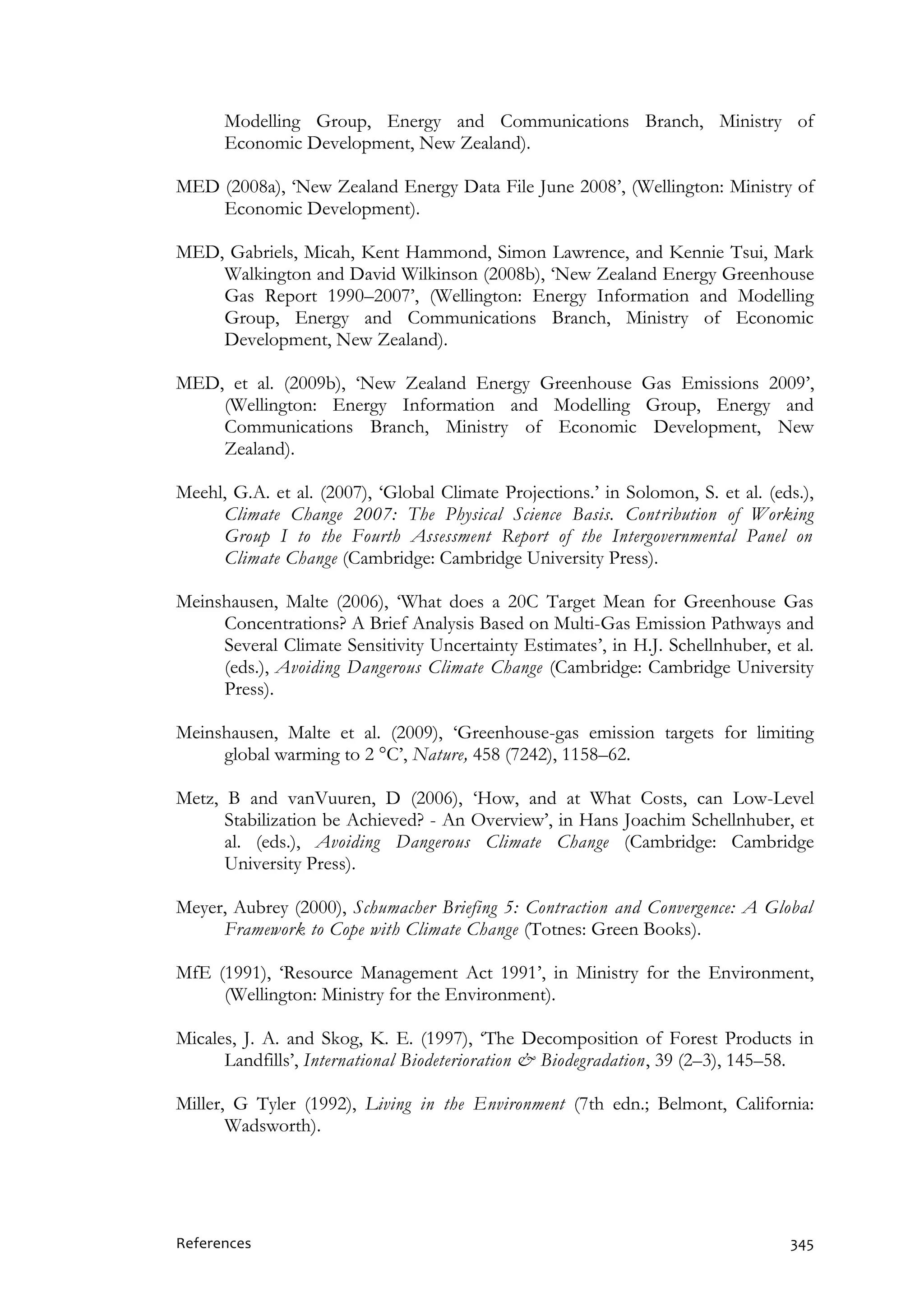 References 345
Modelling Group, Energy and Communications Branch, Ministry of
Economic Development, New Zealand).
MED (2008a), ‘New Zealand Energy Data File June 2008’, (Wellington: Ministry of
Economic Development).
MED, Gabriels, Micah, Kent Hammond, Simon Lawrence, and Kennie Tsui, Mark
Walkington and David Wilkinson (2008b), ‘New Zealand Energy Greenhouse
Gas Report 1990–2007’, (Wellington: Energy Information and Modelling
Group, Energy and Communications Branch, Ministry of Economic
Development, New Zealand).
MED, et al. (2009b), ‘New Zealand Energy Greenhouse Gas Emissions 2009’,
(Wellington: Energy Information and Modelling Group, Energy and
Communications Branch, Ministry of Economic Development, New
Zealand).
Meehl, G.A. et al. (2007), ‘Global Climate Projections.’ in Solomon, S. et al. (eds.),
Climate Change 2007: The Physical Science Basis. Contribution of Working
Group I to the Fourth Assessment Report of the Intergovernmental Panel on
Climate Change (Cambridge: Cambridge University Press).
Meinshausen, Malte (2006), ‘What does a 20C Target Mean for Greenhouse Gas
Concentrations? A Brief Analysis Based on Multi-Gas Emission Pathways and
Several Climate Sensitivity Uncertainty Estimates’, in H.J. Schellnhuber, et al.
(eds.), Avoiding Dangerous Climate Change (Cambridge: Cambridge University
Press).
Meinshausen, Malte et al. (2009), ‘Greenhouse-gas emission targets for limiting
global warming to 2 °C’, Nature, 458 (7242), 1158–62.
Metz, B and vanVuuren, D (2006), ‘How, and at What Costs, can Low-Level
Stabilization be Achieved? - An Overview’, in Hans Joachim Schellnhuber, et
al. (eds.), Avoiding Dangerous Climate Change (Cambridge: Cambridge
University Press).
Meyer, Aubrey (2000), Schumacher Briefing 5: Contraction and Convergence: A Global
Framework to Cope with Climate Change (Totnes: Green Books).
MfE (1991), ‘Resource Management Act 1991’, in Ministry for the Environment,
(Wellington: Ministry for the Environment).
Micales, J. A. and Skog, K. E. (1997), ‘The Decomposition of Forest Products in
Landfills’, International Biodeterioration & Biodegradation, 39 (2–3), 145–58.
Miller, G Tyler (1992), Living in the Environment (7th edn.; Belmont, California:
Wadsworth).
 