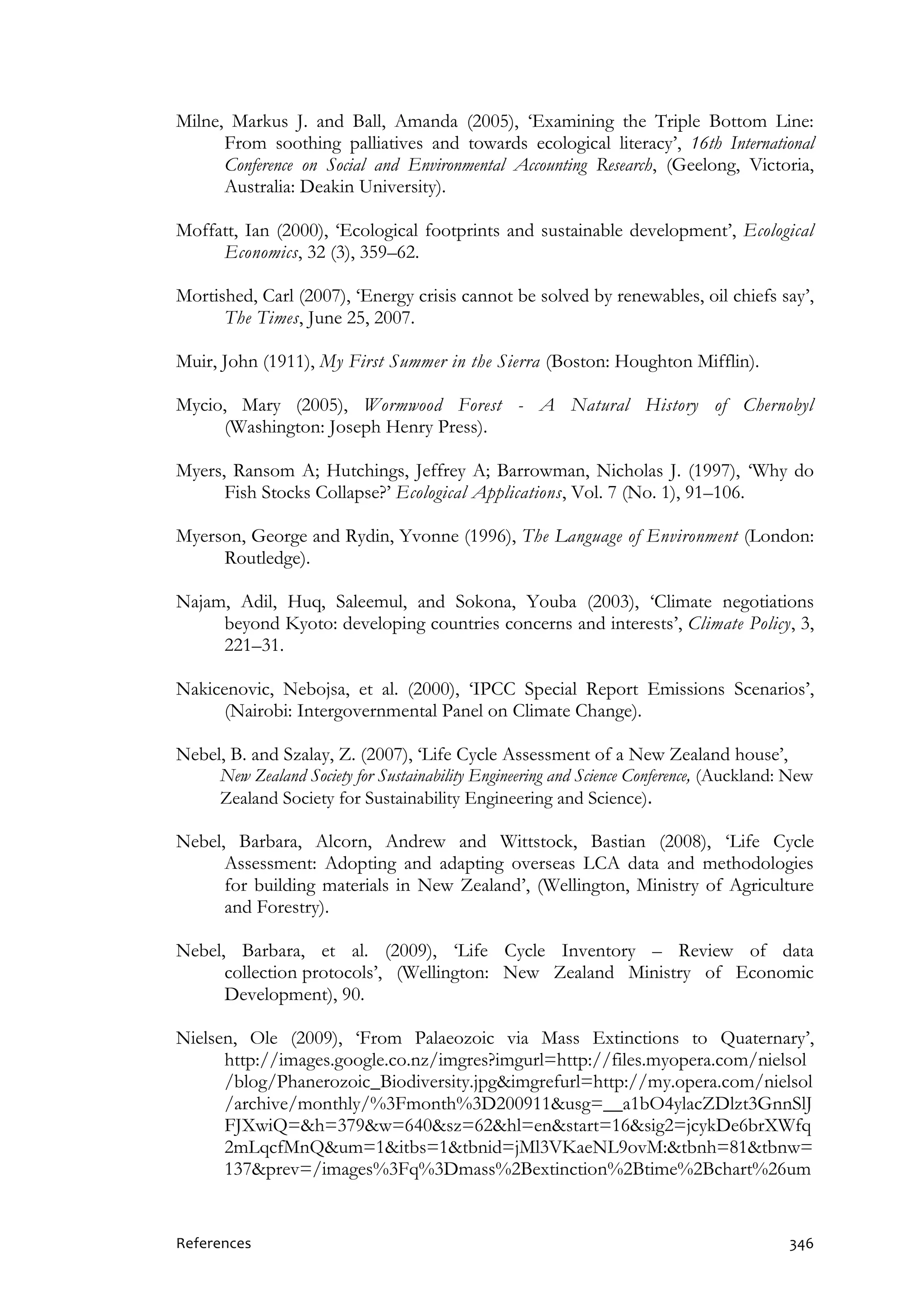 References 346
Milne, Markus J. and Ball, Amanda (2005), ‘Examining the Triple Bottom Line:
From soothing palliatives and towards ecological literacy’, 16th International
Conference on Social and Environmental Accounting Research, (Geelong, Victoria,
Australia: Deakin University).
Moffatt, Ian (2000), ‘Ecological footprints and sustainable development’, Ecological
Economics, 32 (3), 359–62.
Mortished, Carl (2007), ‘Energy crisis cannot be solved by renewables, oil chiefs say’,
The Times, June 25, 2007.
Muir, John (1911), My First Summer in the Sierra (Boston: Houghton Mifflin).
Mycio, Mary (2005), Wormwood Forest - A Natural History of Chernobyl
(Washington: Joseph Henry Press).
Myers, Ransom A; Hutchings, Jeffrey A; Barrowman, Nicholas J. (1997), ‘Why do
Fish Stocks Collapse?’ Ecological Applications, Vol. 7 (No. 1), 91–106.
Myerson, George and Rydin, Yvonne (1996), The Language of Environment (London:
Routledge).
Najam, Adil, Huq, Saleemul, and Sokona, Youba (2003), ‘Climate negotiations
beyond Kyoto: developing countries concerns and interests’, Climate Policy, 3,
221–31.
Nakicenovic, Nebojsa, et al. (2000), ‘IPCC Special Report Emissions Scenarios’,
(Nairobi: Intergovernmental Panel on Climate Change).
Nebel, B. and Szalay, Z. (2007), ‘Life Cycle Assessment of a New Zealand house’,
New Zealand Society for Sustainability Engineering and Science Conference, (Auckland: New
Zealand Society for Sustainability Engineering and Science).
Nebel, Barbara, Alcorn, Andrew and Wittstock, Bastian (2008), ‘Life Cycle
Assessment: Adopting and adapting overseas LCA data and methodologies
for building materials in New Zealand’, (Wellington, Ministry of Agriculture
and Forestry).
Nebel, Barbara, et al. (2009), ‘Life Cycle Inventory – Review of data
collection protocols’, (Wellington: New Zealand Ministry of Economic
Development), 90.
Nielsen, Ole (2009), ‘From Palaeozoic via Mass Extinctions to Quaternary’,
http://images.google.co.nz/imgres?imgurl=http://files.myopera.com/nielsol
/blog/Phanerozoic_Biodiversity.jpg&imgrefurl=http://my.opera.com/nielsol
/archive/monthly/%3Fmonth%3D200911&usg=__a1bO4ylacZDlzt3GnnSlJ
FJXwiQ=&h=379&w=640&sz=62&hl=en&start=16&sig2=jcykDe6brXWfq
2mLqcfMnQ&um=1&itbs=1&tbnid=jMl3VKaeNL9ovM:&tbnh=81&tbnw=
137&prev=/images%3Fq%3Dmass%2Bextinction%2Btime%2Bchart%26um
 