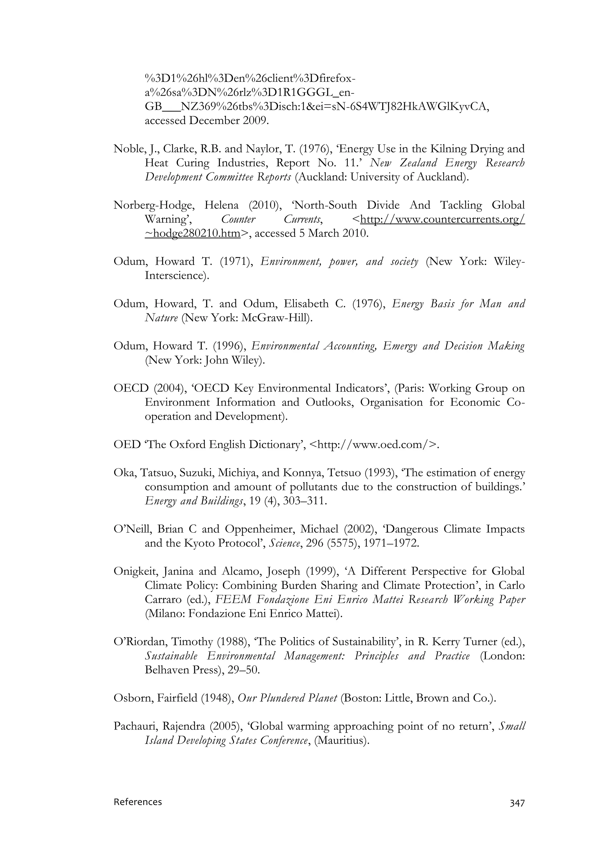 References 347
%3D1%26hl%3Den%26client%3Dfirefox-
a%26sa%3DN%26rlz%3D1R1GGGL_en-
GB___NZ369%26tbs%3Disch:1&ei=sN-6S4WTJ82HkAWGlKyvCA,
accessed December 2009.
Noble, J., Clarke, R.B. and Naylor, T. (1976), ‘Energy Use in the Kilning Drying and
Heat Curing Industries, Report No. 11.’ New Zealand Energy Research
Development Committee Reports (Auckland: University of Auckland).
Norberg-Hodge, Helena (2010), ‘North-South Divide And Tackling Global
Warning’, Counter Currents, <http://www.countercurrents.org/
~hodge280210.htm>, accessed 5 March 2010.
Odum, Howard T. (1971), Environment, power, and society (New York: Wiley-
Interscience).
Odum, Howard, T. and Odum, Elisabeth C. (1976), Energy Basis for Man and
Nature (New York: McGraw-Hill).
Odum, Howard T. (1996), Environmental Accounting, Emergy and Decision Making
(New York: John Wiley).
OECD (2004), ‘OECD Key Environmental Indicators’, (Paris: Working Group on
Environment Information and Outlooks, Organisation for Economic Co-
operation and Development).
OED ‘The Oxford English Dictionary’, <http://www.oed.com/>.
Oka, Tatsuo, Suzuki, Michiya, and Konnya, Tetsuo (1993), ‘The estimation of energy
consumption and amount of pollutants due to the construction of buildings.’
Energy and Buildings, 19 (4), 303–311.
O’Neill, Brian C and Oppenheimer, Michael (2002), ‘Dangerous Climate Impacts
and the Kyoto Protocol’, Science, 296 (5575), 1971–1972.
Onigkeit, Janina and Alcamo, Joseph (1999), ‘A Different Perspective for Global
Climate Policy: Combining Burden Sharing and Climate Protection’, in Carlo
Carraro (ed.), FEEM Fondazione Eni Enrico Mattei Research Working Paper
(Milano: Fondazione Eni Enrico Mattei).
O’Riordan, Timothy (1988), ‘The Politics of Sustainability’, in R. Kerry Turner (ed.),
Sustainable Environmental Management: Principles and Practice (London:
Belhaven Press), 29–50.
Osborn, Fairfield (1948), Our Plundered Planet (Boston: Little, Brown and Co.).
Pachauri, Rajendra (2005), ‘Global warming approaching point of no return’, Small
Island Developing States Conference, (Mauritius).
 