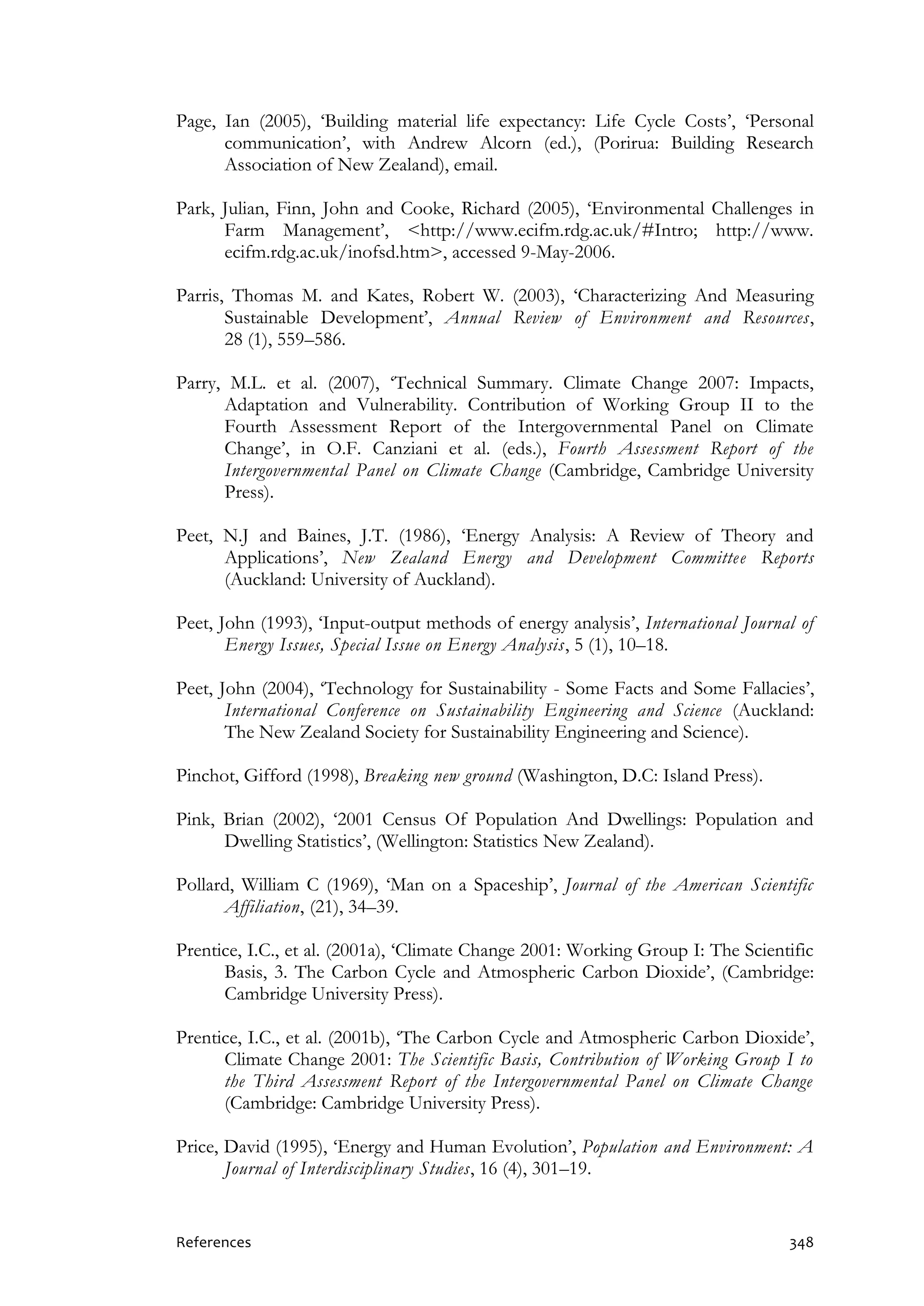 References 348
Page, Ian (2005), ‘Building material life expectancy: Life Cycle Costs’, ‘Personal
communication’, with Andrew Alcorn (ed.), (Porirua: Building Research
Association of New Zealand), email.
Park, Julian, Finn, John and Cooke, Richard (2005), ‘Environmental Challenges in
Farm Management’, <http://www.ecifm.rdg.ac.uk/#Intro; http://www.
ecifm.rdg.ac.uk/inofsd.htm>, accessed 9-May-2006.
Parris, Thomas M. and Kates, Robert W. (2003), ‘Characterizing And Measuring
Sustainable Development’, Annual Review of Environment and Resources,
28 (1), 559–586.
Parry, M.L. et al. (2007), ‘Technical Summary. Climate Change 2007: Impacts,
Adaptation and Vulnerability. Contribution of Working Group II to the
Fourth Assessment Report of the Intergovernmental Panel on Climate
Change’, in O.F. Canziani et al. (eds.), Fourth Assessment Report of the
Intergovernmental Panel on Climate Change (Cambridge, Cambridge University
Press).
Peet, N.J and Baines, J.T. (1986), ‘Energy Analysis: A Review of Theory and
Applications’, New Zealand Energy and Development Committee Reports
(Auckland: University of Auckland).
Peet, John (1993), ‘Input-output methods of energy analysis’, International Journal of
Energy Issues, Special Issue on Energy Analysis, 5 (1), 10–18.
Peet, John (2004), ‘Technology for Sustainability - Some Facts and Some Fallacies’,
International Conference on Sustainability Engineering and Science (Auckland:
The New Zealand Society for Sustainability Engineering and Science).
Pinchot, Gifford (1998), Breaking new ground (Washington, D.C: Island Press).
Pink, Brian (2002), ‘2001 Census Of Population And Dwellings: Population and
Dwelling Statistics’, (Wellington: Statistics New Zealand).
Pollard, William C (1969), ‘Man on a Spaceship’, Journal of the American Scientific
Affiliation, (21), 34–39.
Prentice, I.C., et al. (2001a), ‘Climate Change 2001: Working Group I: The Scientific
Basis, 3. The Carbon Cycle and Atmospheric Carbon Dioxide’, (Cambridge:
Cambridge University Press).
Prentice, I.C., et al. (2001b), ‘The Carbon Cycle and Atmospheric Carbon Dioxide’,
Climate Change 2001: The Scientific Basis, Contribution of Working Group I to
the Third Assessment Report of the Intergovernmental Panel on Climate Change
(Cambridge: Cambridge University Press).
Price, David (1995), ‘Energy and Human Evolution’, Population and Environment: A
Journal of Interdisciplinary Studies, 16 (4), 301–19.
 