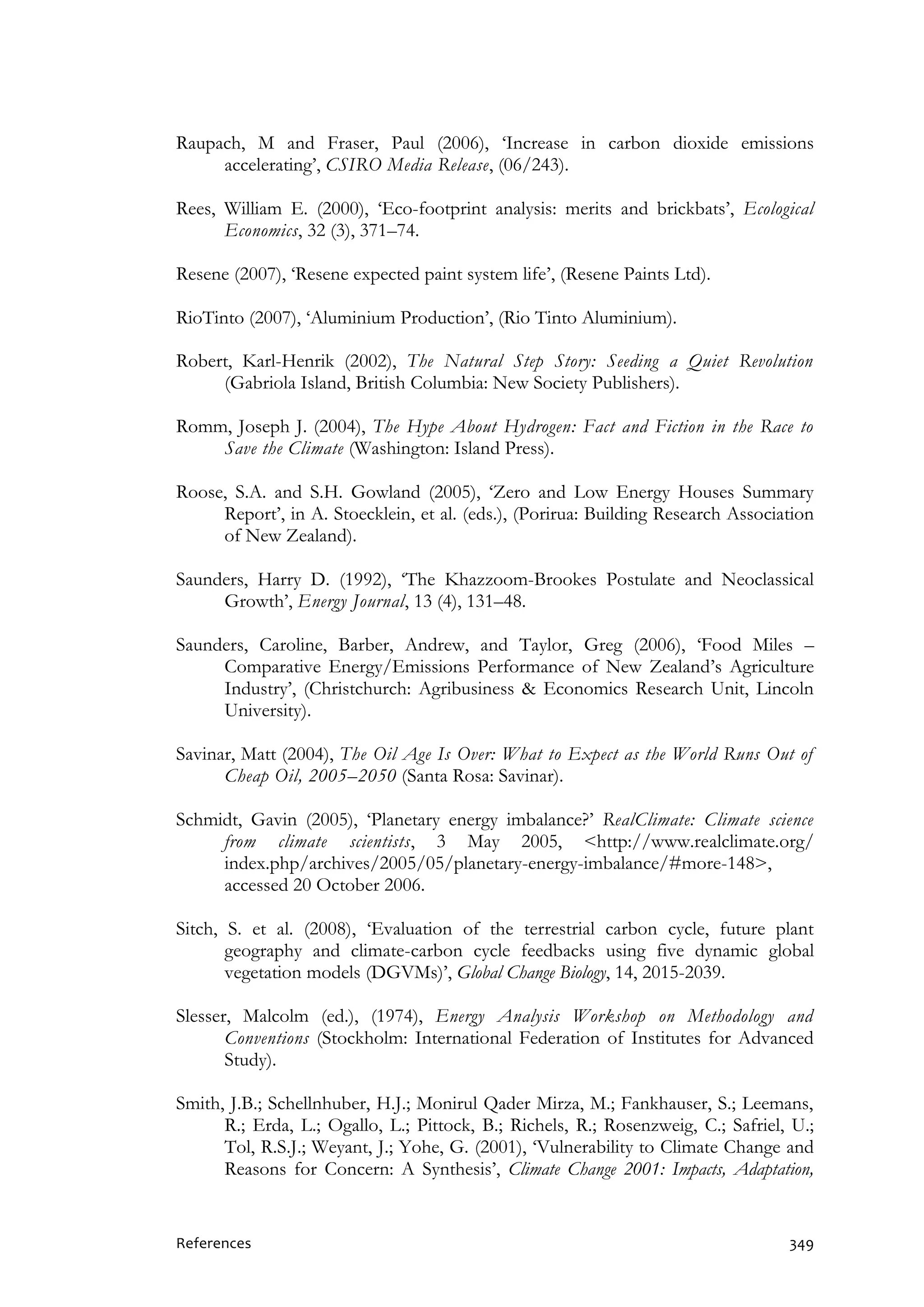 References 349
Raupach, M and Fraser, Paul (2006), ‘Increase in carbon dioxide emissions
accelerating’, CSIRO Media Release, (06/243).
Rees, William E. (2000), ‘Eco-footprint analysis: merits and brickbats’, Ecological
Economics, 32 (3), 371–74.
Resene (2007), ‘Resene expected paint system life’, (Resene Paints Ltd).
RioTinto (2007), ‘Aluminium Production’, (Rio Tinto Aluminium).
Robert, Karl-Henrik (2002), The Natural Step Story: Seeding a Quiet Revolution
(Gabriola Island, British Columbia: New Society Publishers).
Romm, Joseph J. (2004), The Hype About Hydrogen: Fact and Fiction in the Race to
Save the Climate (Washington: Island Press).
Roose, S.A. and S.H. Gowland (2005), ‘Zero and Low Energy Houses Summary
Report’, in A. Stoecklein, et al. (eds.), (Porirua: Building Research Association
of New Zealand).
Saunders, Harry D. (1992), ‘The Khazzoom-Brookes Postulate and Neoclassical
Growth’, Energy Journal, 13 (4), 131–48.
Saunders, Caroline, Barber, Andrew, and Taylor, Greg (2006), ‘Food Miles –
Comparative Energy/Emissions Performance of New Zealand’s Agriculture
Industry’, (Christchurch: Agribusiness & Economics Research Unit, Lincoln
University).
Savinar, Matt (2004), The Oil Age Is Over: What to Expect as the World Runs Out of
Cheap Oil, 2005–2050 (Santa Rosa: Savinar).
Schmidt, Gavin (2005), ‘Planetary energy imbalance?’ RealClimate: Climate science
from climate scientists, 3 May 2005, <http://www.realclimate.org/
index.php/archives/2005/05/planetary-energy-imbalance/#more-148>,
accessed 20 October 2006.
Sitch, S. et al. (2008), ‘Evaluation of the terrestrial carbon cycle, future plant
geography and climate-carbon cycle feedbacks using five dynamic global
vegetation models (DGVMs)’, Global Change Biology, 14, 2015-2039.
Slesser, Malcolm (ed.), (1974), Energy Analysis Workshop on Methodology and
Conventions (Stockholm: International Federation of Institutes for Advanced
Study).
Smith, J.B.; Schellnhuber, H.J.; Monirul Qader Mirza, M.; Fankhauser, S.; Leemans,
R.; Erda, L.; Ogallo, L.; Pittock, B.; Richels, R.; Rosenzweig, C.; Safriel, U.;
Tol, R.S.J.; Weyant, J.; Yohe, G. (2001), ‘Vulnerability to Climate Change and
Reasons for Concern: A Synthesis’, Climate Change 2001: Impacts, Adaptation,
 