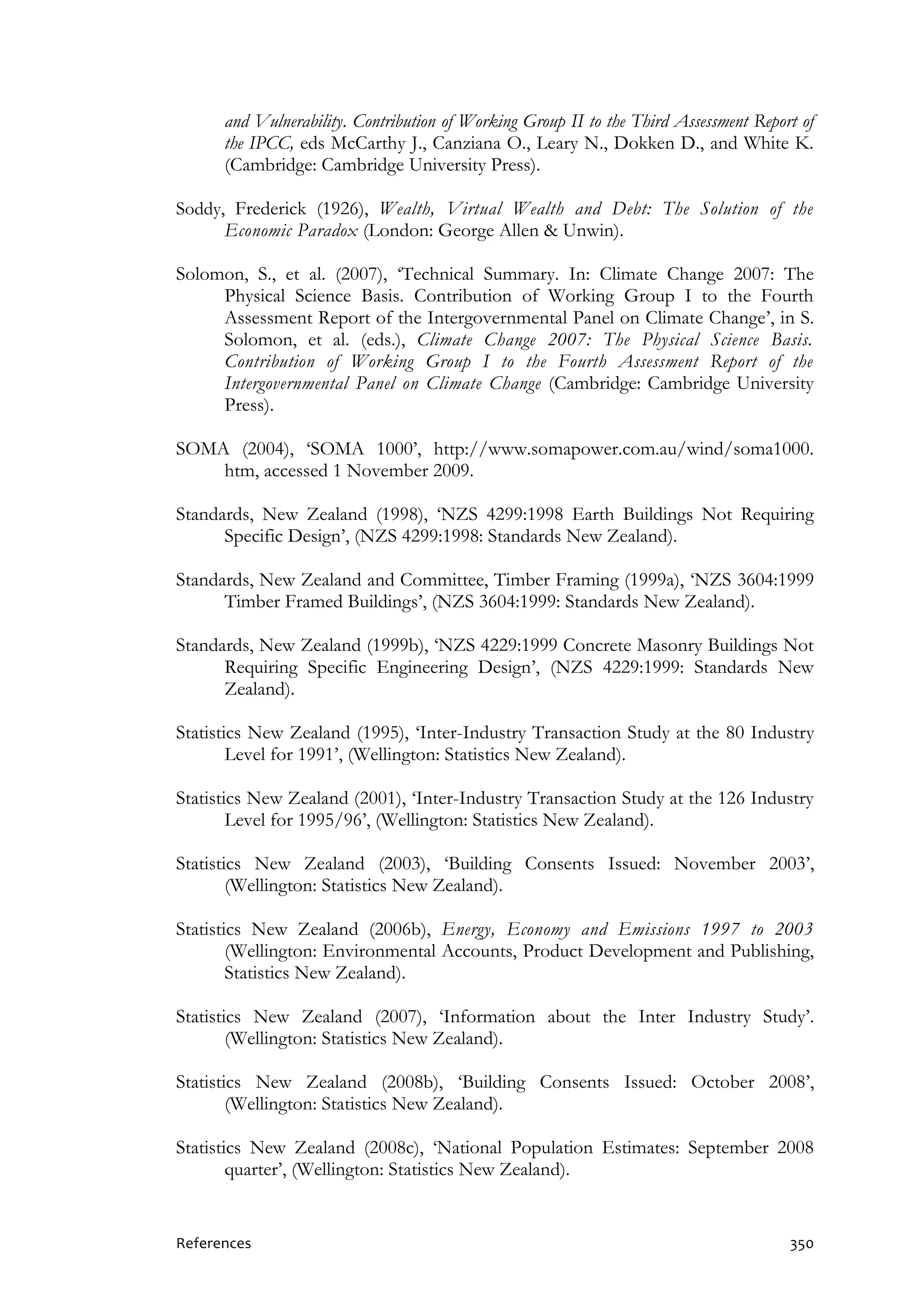 References 350
and Vulnerability. Contribution of Working Group II to the Third Assessment Report of
the IPCC, eds McCarthy J., Canziana O., Leary N., Dokken D., and White K.
(Cambridge: Cambridge University Press).
Soddy, Frederick (1926), Wealth, Virtual Wealth and Debt: The Solution of the
Economic Paradox (London: George Allen & Unwin).
Solomon, S., et al. (2007), ‘Technical Summary. In: Climate Change 2007: The
Physical Science Basis. Contribution of Working Group I to the Fourth
Assessment Report of the Intergovernmental Panel on Climate Change’, in S.
Solomon, et al. (eds.), Climate Change 2007: The Physical Science Basis.
Contribution of Working Group I to the Fourth Assessment Report of the
Intergovernmental Panel on Climate Change (Cambridge: Cambridge University
Press).
SOMA (2004), ‘SOMA 1000’, http://www.somapower.com.au/wind/soma1000.
htm, accessed 1 November 2009.
Standards, New Zealand (1998), ‘NZS 4299:1998 Earth Buildings Not Requiring
Specific Design’, (NZS 4299:1998: Standards New Zealand).
Standards, New Zealand and Committee, Timber Framing (1999a), ‘NZS 3604:1999
Timber Framed Buildings’, (NZS 3604:1999: Standards New Zealand).
Standards, New Zealand (1999b), ‘NZS 4229:1999 Concrete Masonry Buildings Not
Requiring Specific Engineering Design’, (NZS 4229:1999: Standards New
Zealand).
Statistics New Zealand (1995), ‘Inter-Industry Transaction Study at the 80 Industry
Level for 1991’, (Wellington: Statistics New Zealand).
Statistics New Zealand (2001), ‘Inter-Industry Transaction Study at the 126 Industry
Level for 1995/96’, (Wellington: Statistics New Zealand).
Statistics New Zealand (2003), ‘Building Consents Issued: November 2003’,
(Wellington: Statistics New Zealand).
Statistics New Zealand (2006b), Energy, Economy and Emissions 1997 to 2003
(Wellington: Environmental Accounts, Product Development and Publishing,
Statistics New Zealand).
Statistics New Zealand (2007), ‘Information about the Inter Industry Study’.
(Wellington: Statistics New Zealand).
Statistics New Zealand (2008b), ‘Building Consents Issued: October 2008’,
(Wellington: Statistics New Zealand).
Statistics New Zealand (2008c), ‘National Population Estimates: September 2008
quarter’, (Wellington: Statistics New Zealand).
 