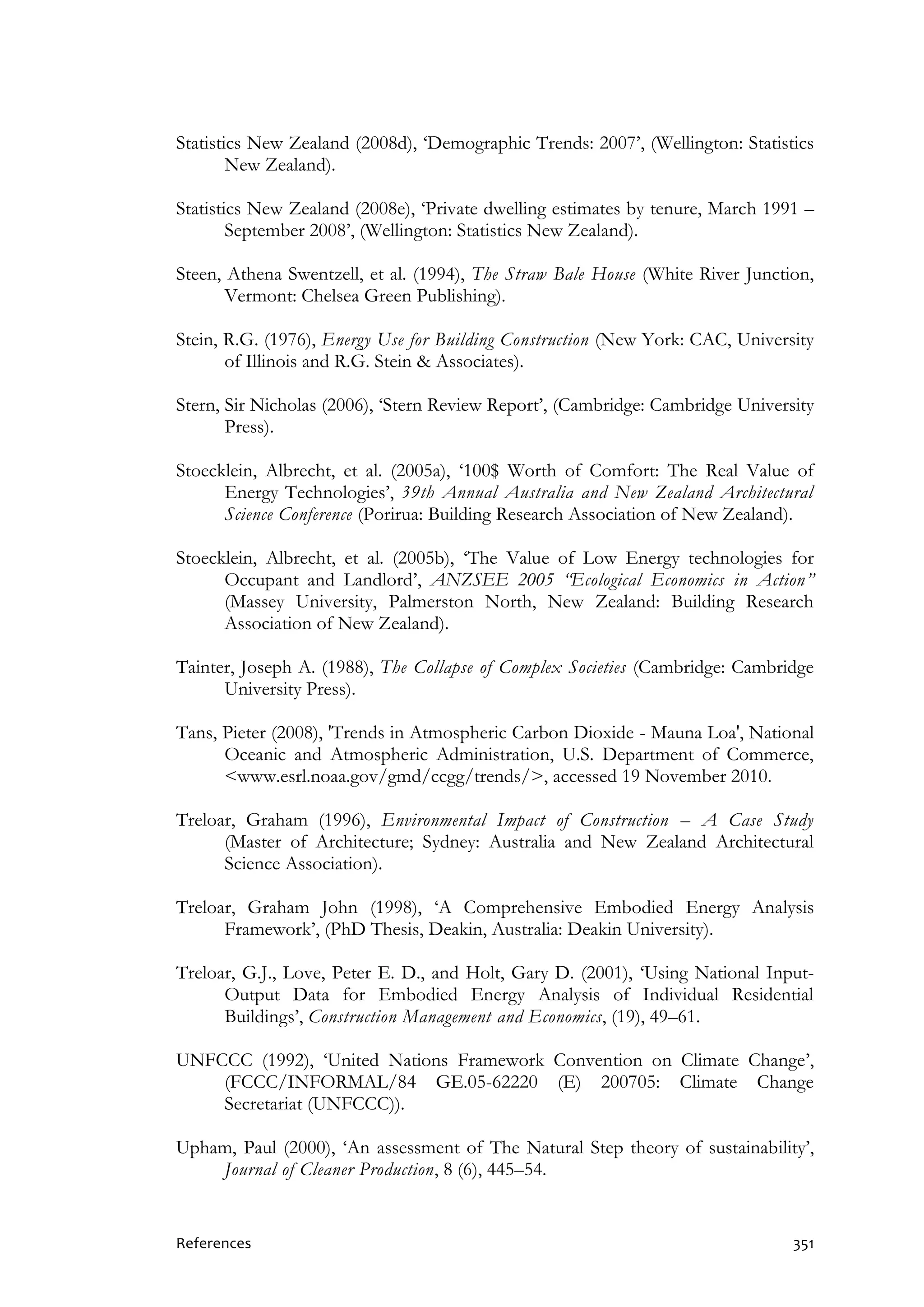 References 351
Statistics New Zealand (2008d), ‘Demographic Trends: 2007’, (Wellington: Statistics
New Zealand).
Statistics New Zealand (2008e), ‘Private dwelling estimates by tenure, March 1991 –
September 2008’, (Wellington: Statistics New Zealand).
Steen, Athena Swentzell, et al. (1994), The Straw Bale House (White River Junction,
Vermont: Chelsea Green Publishing).
Stein, R.G. (1976), Energy Use for Building Construction (New York: CAC, University
of Illinois and R.G. Stein & Associates).
Stern, Sir Nicholas (2006), ‘Stern Review Report’, (Cambridge: Cambridge University
Press).
Stoecklein, Albrecht, et al. (2005a), ‘100$ Worth of Comfort: The Real Value of
Energy Technologies’, 39th Annual Australia and New Zealand Architectural
Science Conference (Porirua: Building Research Association of New Zealand).
Stoecklein, Albrecht, et al. (2005b), ‘The Value of Low Energy technologies for
Occupant and Landlord’, ANZSEE 2005 “Ecological Economics in Action”
(Massey University, Palmerston North, New Zealand: Building Research
Association of New Zealand).
Tainter, Joseph A. (1988), The Collapse of Complex Societies (Cambridge: Cambridge
University Press).
Tans, Pieter (2008), 'Trends in Atmospheric Carbon Dioxide - Mauna Loa', National
Oceanic and Atmospheric Administration, U.S. Department of Commerce,
<www.esrl.noaa.gov/gmd/ccgg/trends/>, accessed 19 November 2010.
Treloar, Graham (1996), Environmental Impact of Construction – A Case Study
(Master of Architecture; Sydney: Australia and New Zealand Architectural
Science Association).
Treloar, Graham John (1998), ‘A Comprehensive Embodied Energy Analysis
Framework’, (PhD Thesis, Deakin, Australia: Deakin University).
Treloar, G.J., Love, Peter E. D., and Holt, Gary D. (2001), ‘Using National Input-
Output Data for Embodied Energy Analysis of Individual Residential
Buildings’, Construction Management and Economics, (19), 49–61.
UNFCCC (1992), ‘United Nations Framework Convention on Climate Change’,
(FCCC/INFORMAL/84 GE.05-62220 (E) 200705: Climate Change
Secretariat (UNFCCC)).
Upham, Paul (2000), ‘An assessment of The Natural Step theory of sustainability’,
Journal of Cleaner Production, 8 (6), 445–54.
 