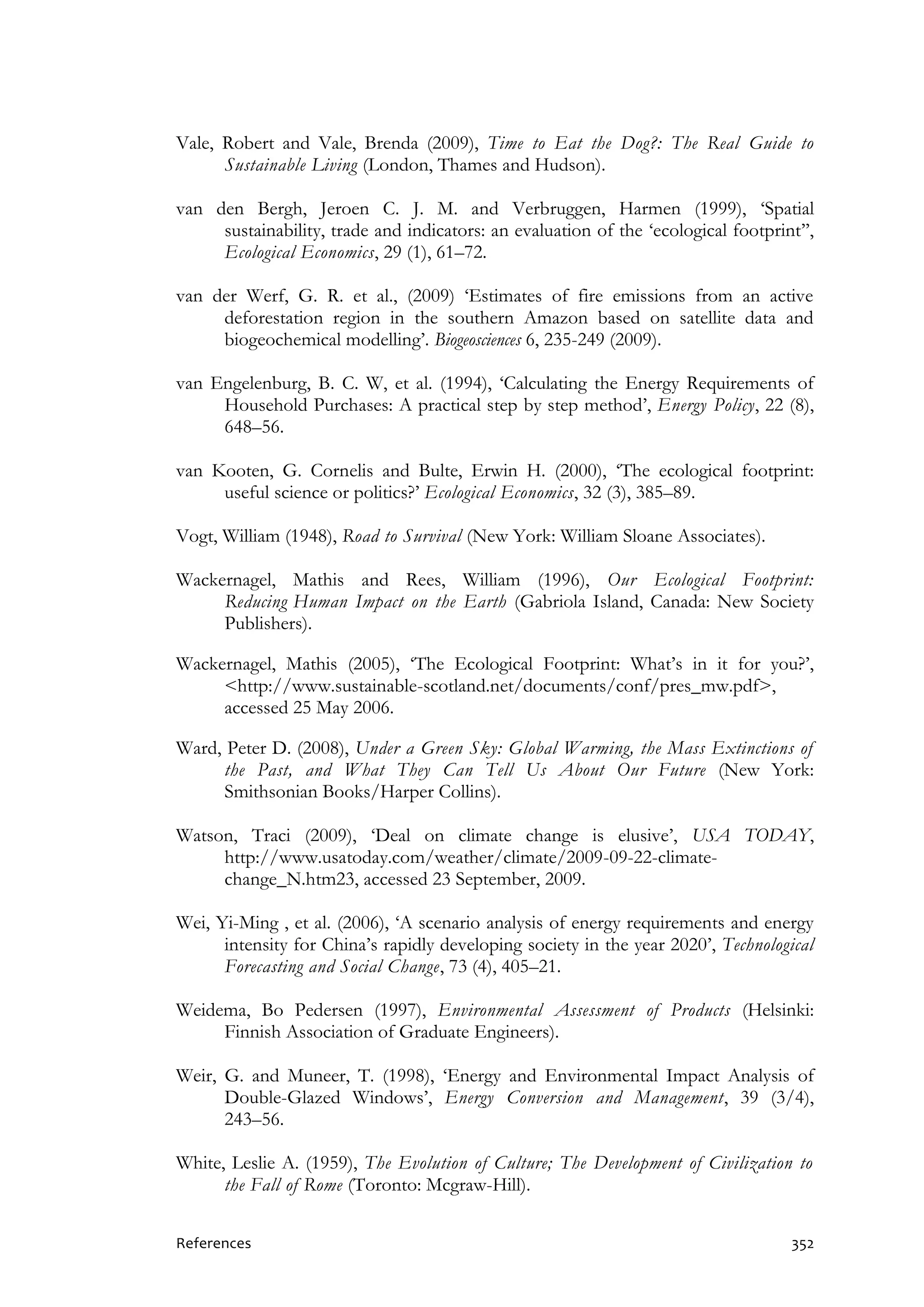 References 352
Vale, Robert and Vale, Brenda (2009), Time to Eat the Dog?: The Real Guide to
Sustainable Living (London, Thames and Hudson).
van den Bergh, Jeroen C. J. M. and Verbruggen, Harmen (1999), ‘Spatial
sustainability, trade and indicators: an evaluation of the ‘ecological footprint’’,
Ecological Economics, 29 (1), 61–72.
van der Werf, G. R. et al., (2009) ‘Estimates of fire emissions from an active
deforestation region in the southern Amazon based on satellite data and
biogeochemical modelling’. Biogeosciences 6, 235-249 (2009).
van Engelenburg, B. C. W, et al. (1994), ‘Calculating the Energy Requirements of
Household Purchases: A practical step by step method’, Energy Policy, 22 (8),
648–56.
van Kooten, G. Cornelis and Bulte, Erwin H. (2000), ‘The ecological footprint:
useful science or politics?’ Ecological Economics, 32 (3), 385–89.
Vogt, William (1948), Road to Survival (New York: William Sloane Associates).
Wackernagel, Mathis and Rees, William (1996), Our Ecological Footprint:
Reducing Human Impact on the Earth (Gabriola Island, Canada: New Society
Publishers).
Wackernagel, Mathis (2005), ‘The Ecological Footprint: What’s in it for you?’,
<http://www.sustainable-scotland.net/documents/conf/pres_mw.pdf>,
accessed 25 May 2006.
Ward, Peter D. (2008), Under a Green Sky: Global Warming, the Mass Extinctions of
the Past, and What They Can Tell Us About Our Future (New York:
Smithsonian Books/Harper Collins).
Watson, Traci (2009), ‘Deal on climate change is elusive’, USA TODAY,
http://www.usatoday.com/weather/climate/2009-09-22-climate-
change_N.htm23, accessed 23 September, 2009.
Wei, Yi-Ming , et al. (2006), ‘A scenario analysis of energy requirements and energy
intensity for China’s rapidly developing society in the year 2020’, Technological
Forecasting and Social Change, 73 (4), 405–21.
Weidema, Bo Pedersen (1997), Environmental Assessment of Products (Helsinki:
Finnish Association of Graduate Engineers).
Weir, G. and Muneer, T. (1998), ‘Energy and Environmental Impact Analysis of
Double-Glazed Windows’, Energy Conversion and Management, 39 (3/4),
243–56.
White, Leslie A. (1959), The Evolution of Culture; The Development of Civilization to
the Fall of Rome (Toronto: Mcgraw-Hill).
 