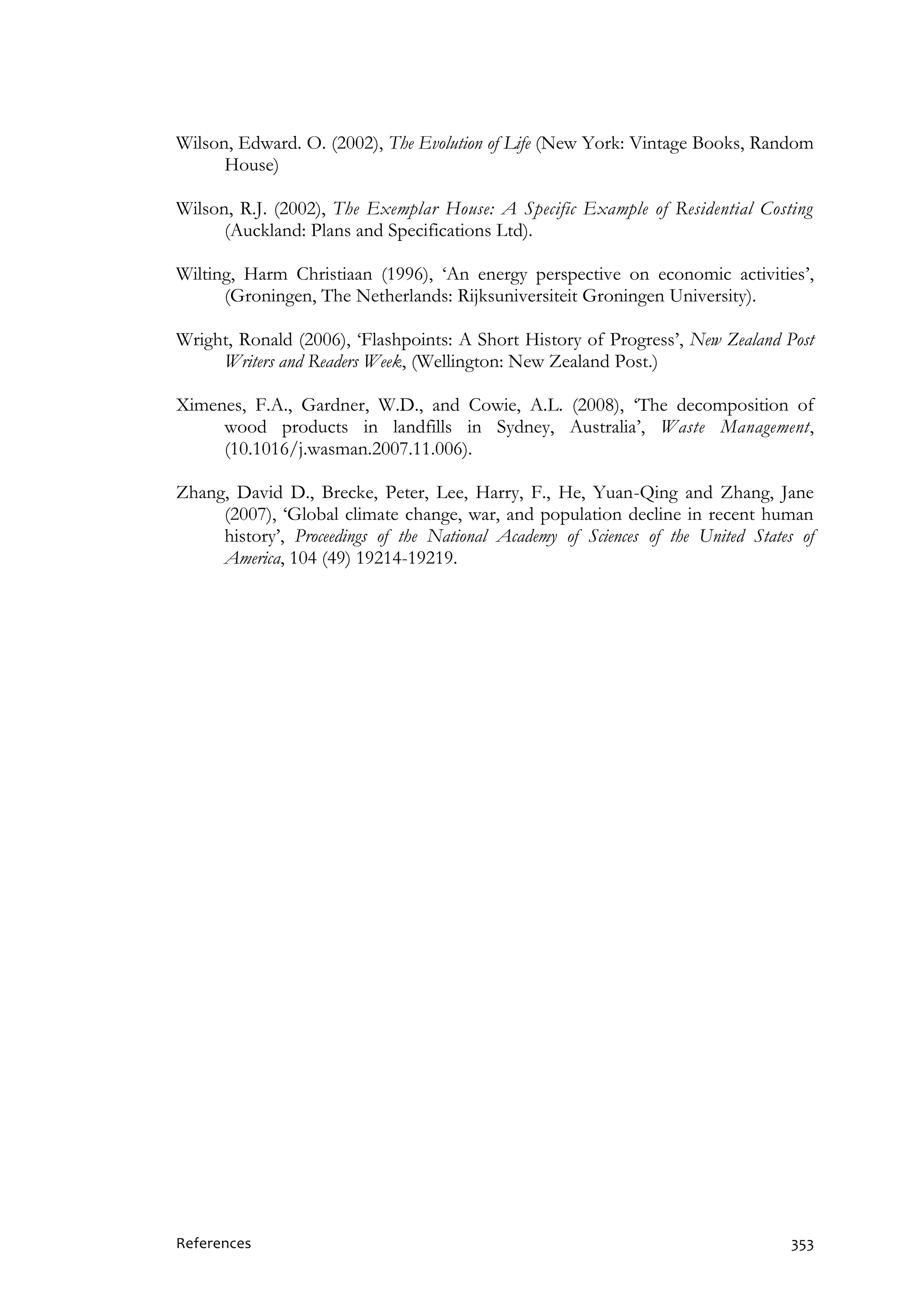 References 353
Wilson, Edward. O. (2002), The Evolution of Life (New York: Vintage Books, Random
House)
Wilson, R.J. (2002), The Exemplar House: A Specific Example of Residential Costing
(Auckland: Plans and Specifications Ltd).
Wilting, Harm Christiaan (1996), ‘An energy perspective on economic activities’,
(Groningen, The Netherlands: Rijksuniversiteit Groningen University).
Wright, Ronald (2006), ‘Flashpoints: A Short History of Progress’, New Zealand Post
Writers and Readers Week, (Wellington: New Zealand Post.)
Ximenes, F.A., Gardner, W.D., and Cowie, A.L. (2008), ‘The decomposition of
wood products in landfills in Sydney, Australia’, Waste Management,
(10.1016/j.wasman.2007.11.006).
Zhang, David D., Brecke, Peter, Lee, Harry, F., He, Yuan-Qing and Zhang, Jane
(2007), ‘Global climate change, war, and population decline in recent human
history’, Proceedings of the National Academy of Sciences of the United States of
America, 104 (49) 19214-19219.
 