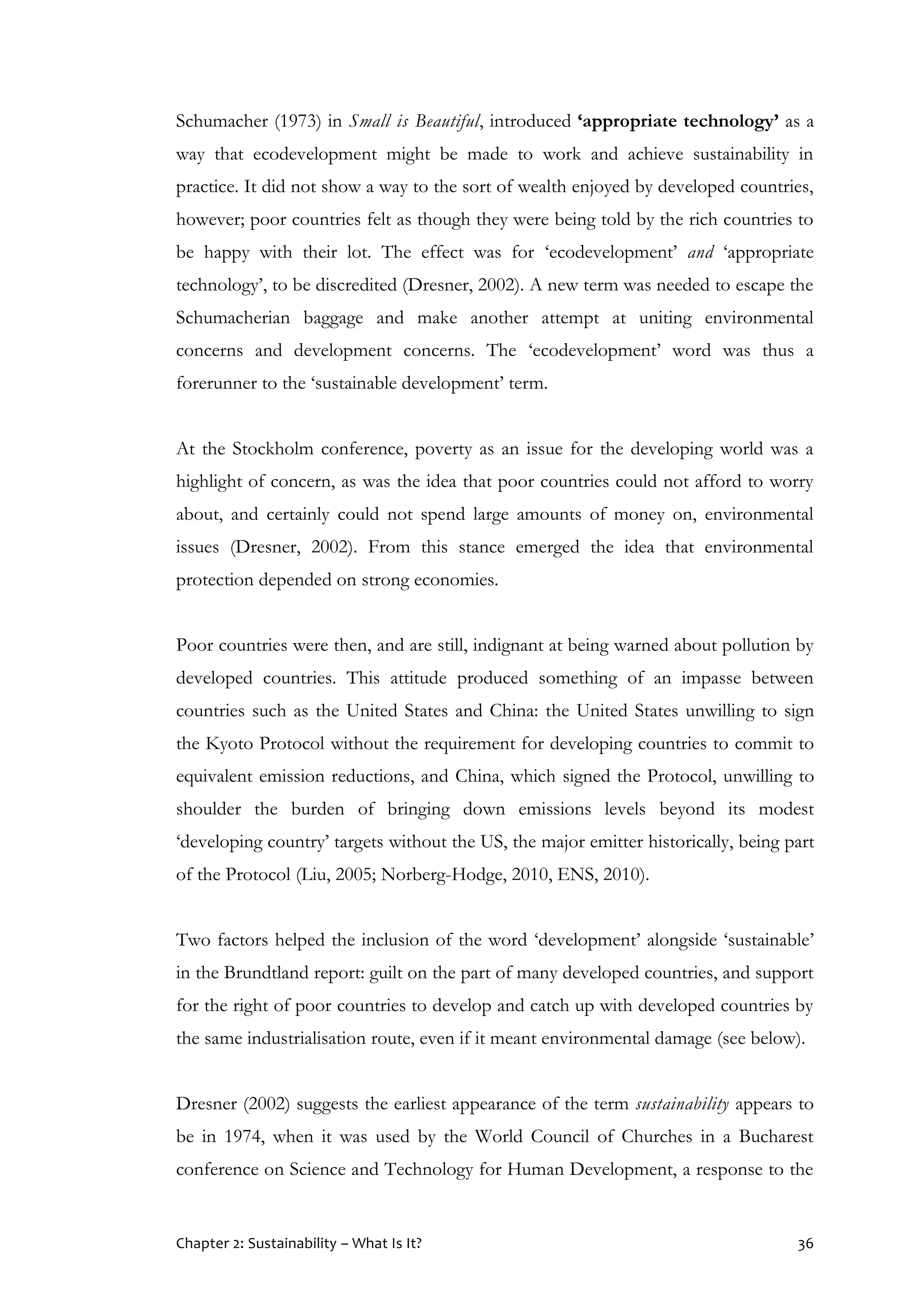 Chapter 2: Sustainability – What Is It? 36
Schumacher (1973) in Small is Beautiful, introduced ‘appropriate technology’ as a
way that ecodevelopment might be made to work and achieve sustainability in
practice. It did not show a way to the sort of wealth enjoyed by developed countries,
however; poor countries felt as though they were being told by the rich countries to
be happy with their lot. The effect was for ‘ecodevelopment’ and ‘appropriate
technology’, to be discredited (Dresner, 2002). A new term was needed to escape the
Schumacherian baggage and make another attempt at uniting environmental
concerns and development concerns. The ‘ecodevelopment’ word was thus a
forerunner to the ‘sustainable development’ term.
At the Stockholm conference, poverty as an issue for the developing world was a
highlight of concern, as was the idea that poor countries could not afford to worry
about, and certainly could not spend large amounts of money on, environmental
issues (Dresner, 2002). From this stance emerged the idea that environmental
protection depended on strong economies.
Poor countries were then, and are still, indignant at being warned about pollution by
developed countries. This attitude produced something of an impasse between
countries such as the United States and China: the United States unwilling to sign
the Kyoto Protocol without the requirement for developing countries to commit to
equivalent emission reductions, and China, which signed the Protocol, unwilling to
shoulder the burden of bringing down emissions levels beyond its modest
‘developing country’ targets without the US, the major emitter historically, being part
of the Protocol (Liu, 2005; Norberg-Hodge, 2010, ENS, 2010).
Two factors helped the inclusion of the word ‘development’ alongside ‘sustainable’
in the Brundtland report: guilt on the part of many developed countries, and support
for the right of poor countries to develop and catch up with developed countries by
the same industrialisation route, even if it meant environmental damage (see below).
Dresner (2002) suggests the earliest appearance of the term sustainability appears to
be in 1974, when it was used by the World Council of Churches in a Bucharest
conference on Science and Technology for Human Development, a response to the
 