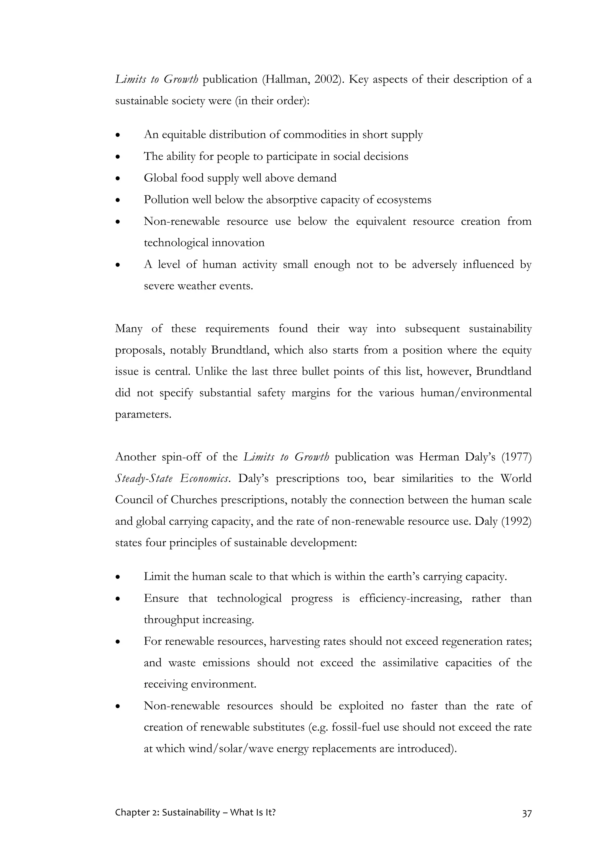 Chapter 2: Sustainability – What Is It? 37
Limits to Growth publication (Hallman, 2002). Key aspects of their description of a
sustainable society were (in their order):
 An equitable distribution of commodities in short supply
 The ability for people to participate in social decisions
 Global food supply well above demand
 Pollution well below the absorptive capacity of ecosystems
 Non-renewable resource use below the equivalent resource creation from
technological innovation
 A level of human activity small enough not to be adversely influenced by
severe weather events.
Many of these requirements found their way into subsequent sustainability
proposals, notably Brundtland, which also starts from a position where the equity
issue is central. Unlike the last three bullet points of this list, however, Brundtland
did not specify substantial safety margins for the various human/environmental
parameters.
Another spin-off of the Limits to Growth publication was Herman Daly’s (1977)
Steady-State Economics. Daly’s prescriptions too, bear similarities to the World
Council of Churches prescriptions, notably the connection between the human scale
and global carrying capacity, and the rate of non-renewable resource use. Daly (1992)
states four principles of sustainable development:
 Limit the human scale to that which is within the earth’s carrying capacity.
 Ensure that technological progress is efficiency-increasing, rather than
throughput increasing.
 For renewable resources, harvesting rates should not exceed regeneration rates;
and waste emissions should not exceed the assimilative capacities of the
receiving environment.
 Non-renewable resources should be exploited no faster than the rate of
creation of renewable substitutes (e.g. fossil-fuel use should not exceed the rate
at which wind/solar/wave energy replacements are introduced).
 