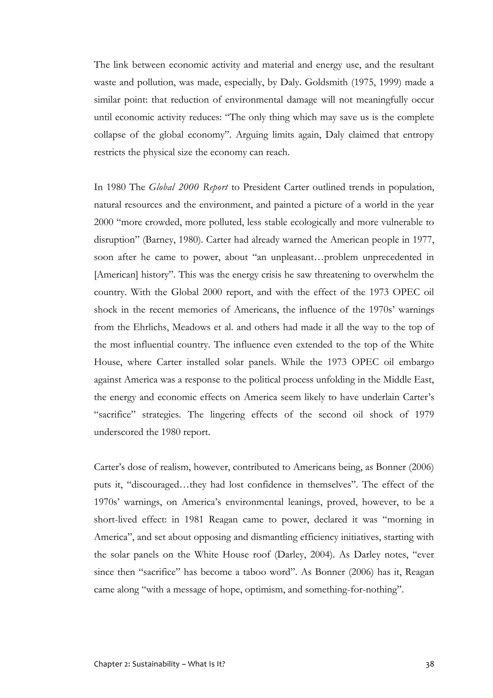 Chapter 2: Sustainability – What Is It? 38
The link between economic activity and material and energy use, and the resultant
waste and pollution, was made, especially, by Daly. Goldsmith (1975, 1999) made a
similar point: that reduction of environmental damage will not meaningfully occur
until economic activity reduces: “The only thing which may save us is the complete
collapse of the global economy”. Arguing limits again, Daly claimed that entropy
restricts the physical size the economy can reach.
In 1980 The Global 2000 Report to President Carter outlined trends in population,
natural resources and the environment, and painted a picture of a world in the year
2000 “more crowded, more polluted, less stable ecologically and more vulnerable to
disruption” (Barney, 1980). Carter had already warned the American people in 1977,
soon after he came to power, about “an unpleasant…problem unprecedented in
[American] history”. This was the energy crisis he saw threatening to overwhelm the
country. With the Global 2000 report, and with the effect of the 1973 OPEC oil
shock in the recent memories of Americans, the influence of the 1970s’ warnings
from the Ehrlichs, Meadows et al. and others had made it all the way to the top of
the most influential country. The influence even extended to the top of the White
House, where Carter installed solar panels. While the 1973 OPEC oil embargo
against America was a response to the political process unfolding in the Middle East,
the energy and economic effects on America seem likely to have underlain Carter’s
“sacrifice” strategies. The lingering effects of the second oil shock of 1979
underscored the 1980 report.
Carter’s dose of realism, however, contributed to Americans being, as Bonner (2006)
puts it, “discouraged…they had lost confidence in themselves”. The effect of the
1970s’ warnings, on America’s environmental leanings, proved, however, to be a
short-lived effect: in 1981 Reagan came to power, declared it was “morning in
America”, and set about opposing and dismantling efficiency initiatives, starting with
the solar panels on the White House roof (Darley, 2004). As Darley notes, “ever
since then “sacrifice” has become a taboo word”. As Bonner (2006) has it, Reagan
came along “with a message of hope, optimism, and something-for-nothing”.
 