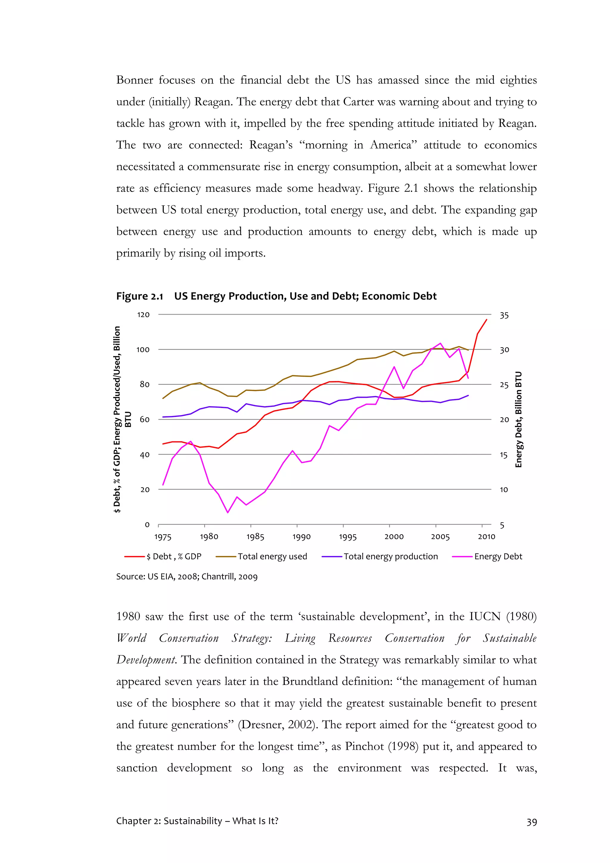 Chapter 2: Sustainability – What Is It? 39
Bonner focuses on the financial debt the US has amassed since the mid eighties
under (initially) Reagan. The energy debt that Carter was warning about and trying to
tackle has grown with it, impelled by the free spending attitude initiated by Reagan.
The two are connected: Reagan’s “morning in America” attitude to economics
necessitated a commensurate rise in energy consumption, albeit at a somewhat lower
rate as efficiency measures made some headway. Figure 2.1 shows the relationship
between US total energy production, total energy use, and debt. The expanding gap
between energy use and production amounts to energy debt, which is made up
primarily by rising oil imports.
Figure 2.1 US Energy Production, Use and Debt; Economic Debt
Source: US EIA, 2008; Chantrill, 2009
1980 saw the first use of the term ‘sustainable development’, in the IUCN (1980)
World Conservation Strategy: Living Resources Conservation for Sustainable
Development. The definition contained in the Strategy was remarkably similar to what
appeared seven years later in the Brundtland definition: “the management of human
use of the biosphere so that it may yield the greatest sustainable benefit to present
and future generations” (Dresner, 2002). The report aimed for the “greatest good to
the greatest number for the longest time”, as Pinchot (1998) put it, and appeared to
sanction development so long as the environment was respected. It was,
5
10
15
20
25
30
35
0
20
40
60
80
100
120
1975 1980 1985 1990 1995 2000 2005 2010
EnergyDebt,BillionBTU
$Debt,%ofGDP;EnergyProduced/Used,Billion
BTU
$ Debt , % GDP Total energy used Total energy production Energy Debt
 