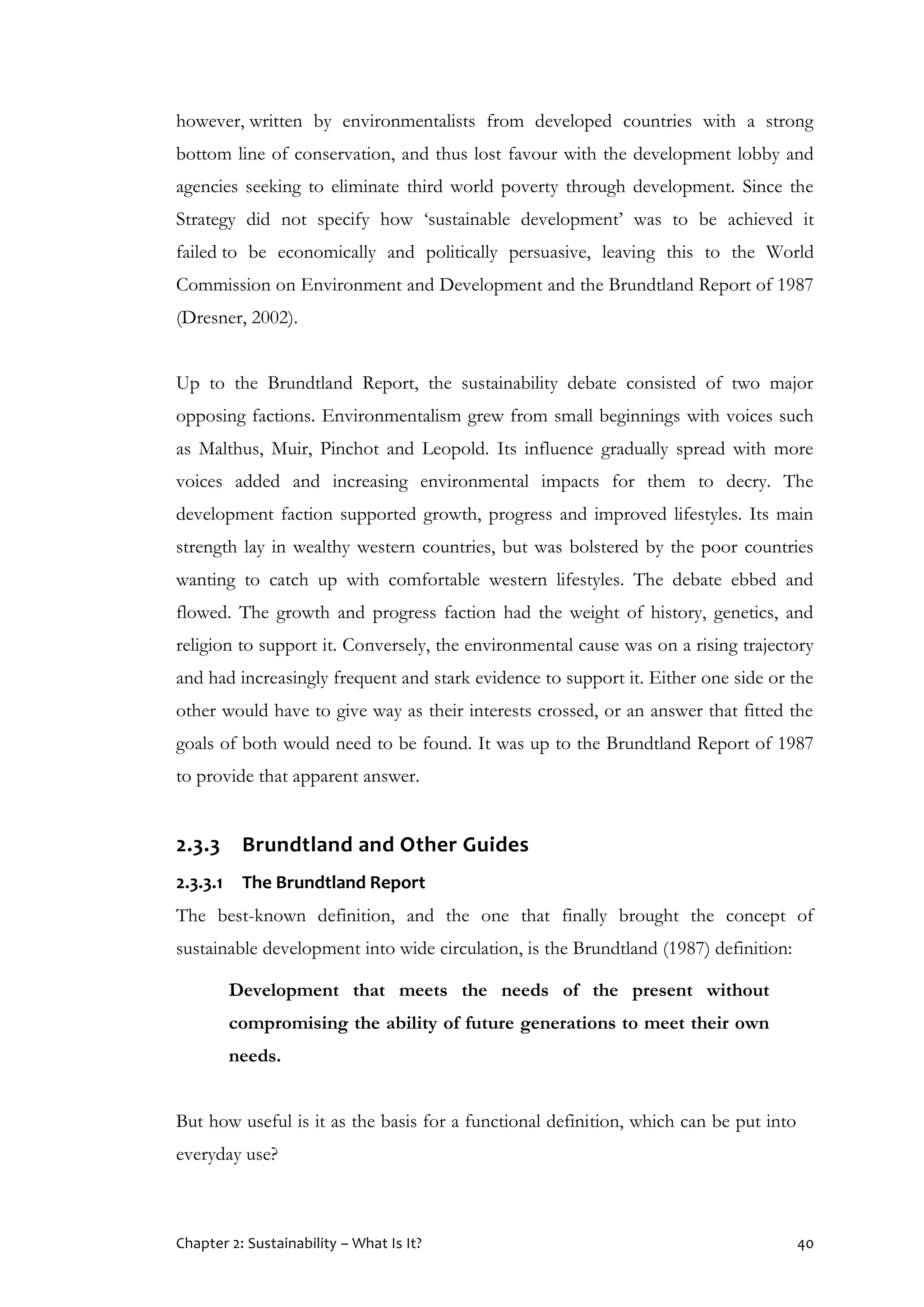 Chapter 2: Sustainability – What Is It? 40
however, written by environmentalists from developed countries with a strong
bottom line of conservation, and thus lost favour with the development lobby and
agencies seeking to eliminate third world poverty through development. Since the
Strategy did not specify how ‘sustainable development’ was to be achieved it
failed to be economically and politically persuasive, leaving this to the World
Commission on Environment and Development and the Brundtland Report of 1987
(Dresner, 2002).
Up to the Brundtland Report, the sustainability debate consisted of two major
opposing factions. Environmentalism grew from small beginnings with voices such
as Malthus, Muir, Pinchot and Leopold. Its influence gradually spread with more
voices added and increasing environmental impacts for them to decry. The
development faction supported growth, progress and improved lifestyles. Its main
strength lay in wealthy western countries, but was bolstered by the poor countries
wanting to catch up with comfortable western lifestyles. The debate ebbed and
flowed. The growth and progress faction had the weight of history, genetics, and
religion to support it. Conversely, the environmental cause was on a rising trajectory
and had increasingly frequent and stark evidence to support it. Either one side or the
other would have to give way as their interests crossed, or an answer that fitted the
goals of both would need to be found. It was up to the Brundtland Report of 1987
to provide that apparent answer.
2.3.3 Brundtland and Other Guides
2.3.3.1 The Brundtland Report
The best-known definition, and the one that finally brought the concept of
sustainable development into wide circulation, is the Brundtland (1987) definition:
Development that meets the needs of the present without
compromising the ability of future generations to meet their own
needs.
But how useful is it as the basis for a functional definition, which can be put into
everyday use?
 