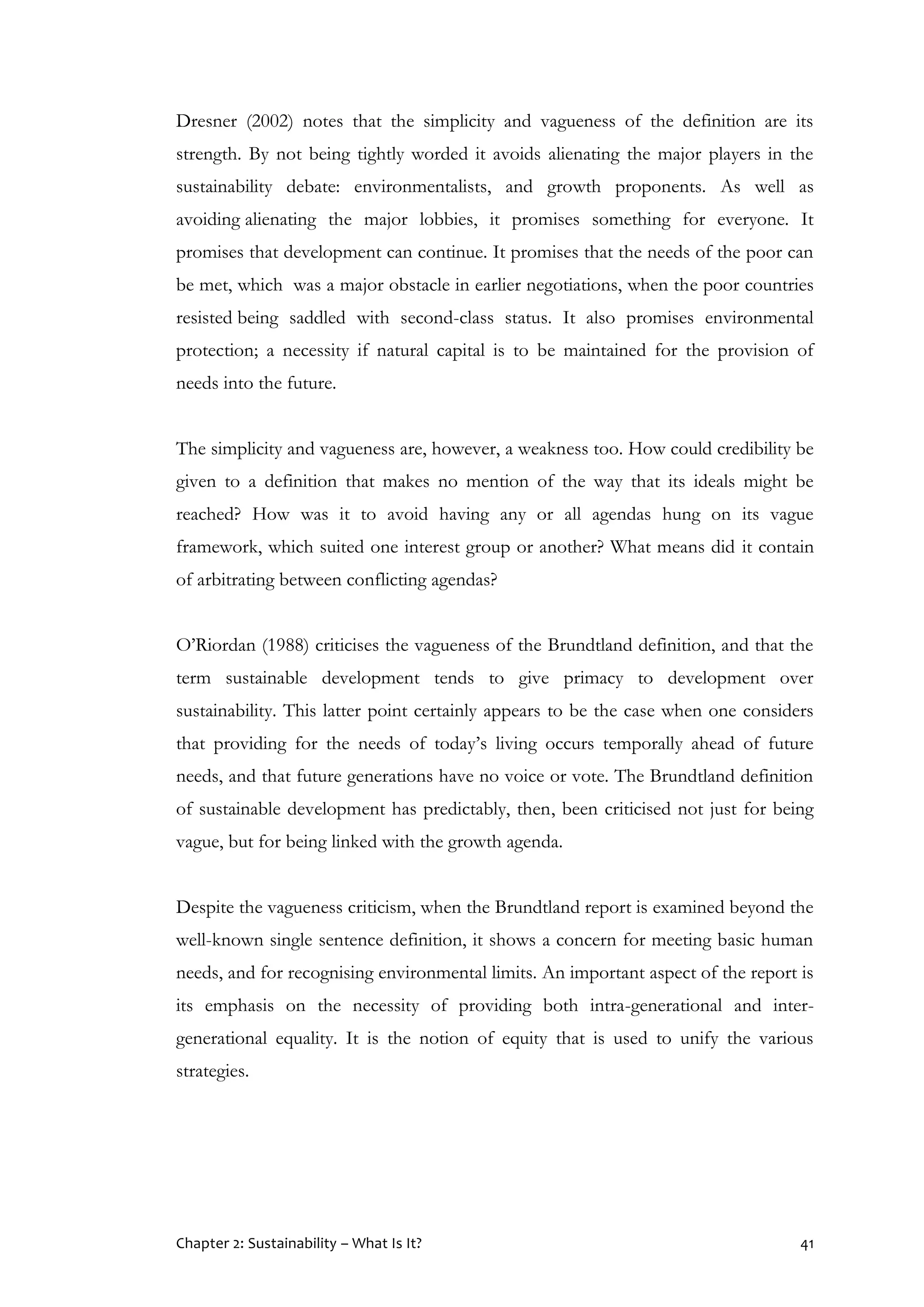 Chapter 2: Sustainability – What Is It? 41
Dresner (2002) notes that the simplicity and vagueness of the definition are its
strength. By not being tightly worded it avoids alienating the major players in the
sustainability debate: environmentalists, and growth proponents. As well as
avoiding alienating the major lobbies, it promises something for everyone. It
promises that development can continue. It promises that the needs of the poor can
be met, which was a major obstacle in earlier negotiations, when the poor countries
resisted being saddled with second-class status. It also promises environmental
protection; a necessity if natural capital is to be maintained for the provision of
needs into the future.
The simplicity and vagueness are, however, a weakness too. How could credibility be
given to a definition that makes no mention of the way that its ideals might be
reached? How was it to avoid having any or all agendas hung on its vague
framework, which suited one interest group or another? What means did it contain
of arbitrating between conflicting agendas?
O’Riordan (1988) criticises the vagueness of the Brundtland definition, and that the
term sustainable development tends to give primacy to development over
sustainability. This latter point certainly appears to be the case when one considers
that providing for the needs of today’s living occurs temporally ahead of future
needs, and that future generations have no voice or vote. The Brundtland definition
of sustainable development has predictably, then, been criticised not just for being
vague, but for being linked with the growth agenda.
Despite the vagueness criticism, when the Brundtland report is examined beyond the
well-known single sentence definition, it shows a concern for meeting basic human
needs, and for recognising environmental limits. An important aspect of the report is
its emphasis on the necessity of providing both intra-generational and inter-
generational equality. It is the notion of equity that is used to unify the various
strategies.
 