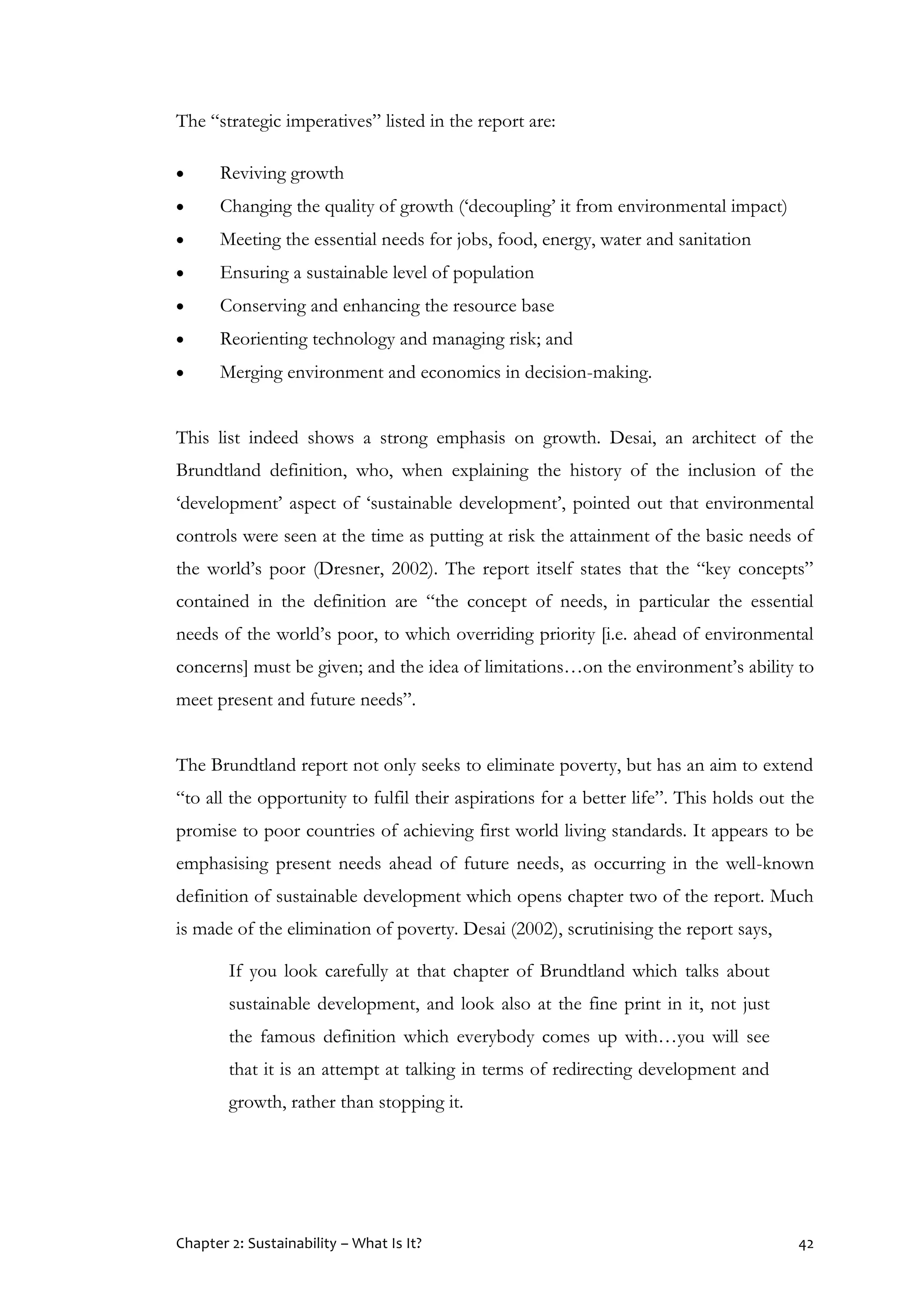 Chapter 2: Sustainability – What Is It? 42
The “strategic imperatives” listed in the report are:
 Reviving growth
 Changing the quality of growth (‘decoupling’ it from environmental impact)
 Meeting the essential needs for jobs, food, energy, water and sanitation
 Ensuring a sustainable level of population
 Conserving and enhancing the resource base
 Reorienting technology and managing risk; and
 Merging environment and economics in decision-making.
This list indeed shows a strong emphasis on growth. Desai, an architect of the
Brundtland definition, who, when explaining the history of the inclusion of the
‘development’ aspect of ‘sustainable development’, pointed out that environmental
controls were seen at the time as putting at risk the attainment of the basic needs of
the world’s poor (Dresner, 2002). The report itself states that the “key concepts”
contained in the definition are “the concept of needs, in particular the essential
needs of the world’s poor, to which overriding priority [i.e. ahead of environmental
concerns] must be given; and the idea of limitations…on the environment’s ability to
meet present and future needs”.
The Brundtland report not only seeks to eliminate poverty, but has an aim to extend
“to all the opportunity to fulfil their aspirations for a better life”. This holds out the
promise to poor countries of achieving first world living standards. It appears to be
emphasising present needs ahead of future needs, as occurring in the well-known
definition of sustainable development which opens chapter two of the report. Much
is made of the elimination of poverty. Desai (2002), scrutinising the report says,
If you look carefully at that chapter of Brundtland which talks about
sustainable development, and look also at the fine print in it, not just
the famous definition which everybody comes up with…you will see
that it is an attempt at talking in terms of redirecting development and
growth, rather than stopping it.
 