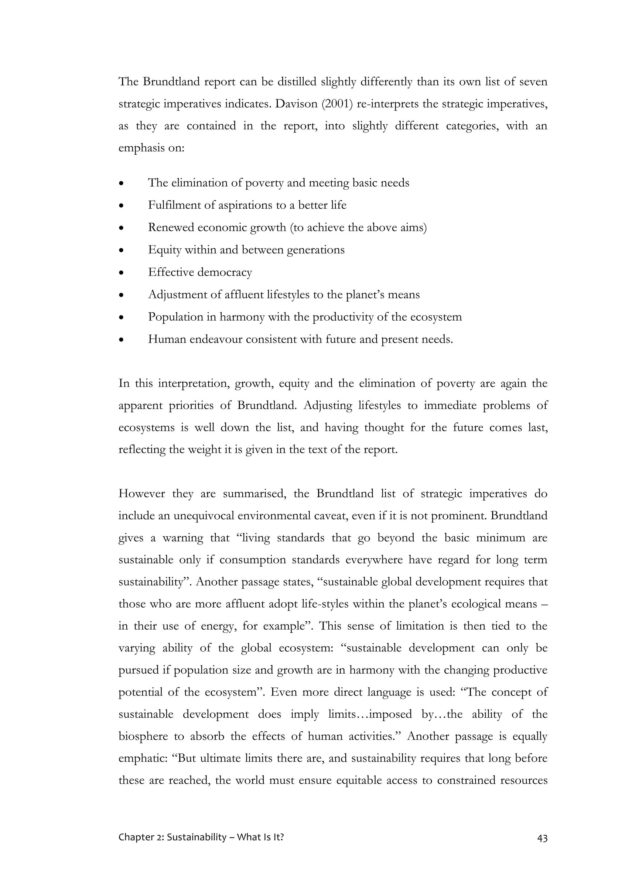 Chapter 2: Sustainability – What Is It? 43
The Brundtland report can be distilled slightly differently than its own list of seven
strategic imperatives indicates. Davison (2001) re-interprets the strategic imperatives,
as they are contained in the report, into slightly different categories, with an
emphasis on:
 The elimination of poverty and meeting basic needs
 Fulfilment of aspirations to a better life
 Renewed economic growth (to achieve the above aims)
 Equity within and between generations
 Effective democracy
 Adjustment of affluent lifestyles to the planet’s means
 Population in harmony with the productivity of the ecosystem
 Human endeavour consistent with future and present needs.
In this interpretation, growth, equity and the elimination of poverty are again the
apparent priorities of Brundtland. Adjusting lifestyles to immediate problems of
ecosystems is well down the list, and having thought for the future comes last,
reflecting the weight it is given in the text of the report.
However they are summarised, the Brundtland list of strategic imperatives do
include an unequivocal environmental caveat, even if it is not prominent. Brundtland
gives a warning that “living standards that go beyond the basic minimum are
sustainable only if consumption standards everywhere have regard for long term
sustainability”. Another passage states, “sustainable global development requires that
those who are more affluent adopt life-styles within the planet’s ecological means –
in their use of energy, for example”. This sense of limitation is then tied to the
varying ability of the global ecosystem: “sustainable development can only be
pursued if population size and growth are in harmony with the changing productive
potential of the ecosystem”. Even more direct language is used: “The concept of
sustainable development does imply limits…imposed by…the ability of the
biosphere to absorb the effects of human activities.” Another passage is equally
emphatic: “But ultimate limits there are, and sustainability requires that long before
these are reached, the world must ensure equitable access to constrained resources
 
