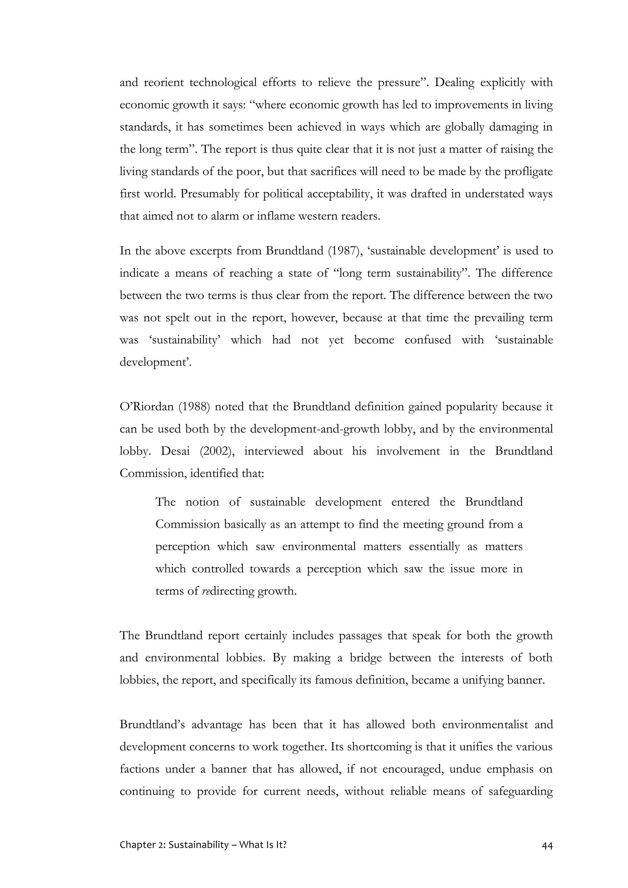 Chapter 2: Sustainability – What Is It? 44
and reorient technological efforts to relieve the pressure”. Dealing explicitly with
economic growth it says: “where economic growth has led to improvements in living
standards, it has sometimes been achieved in ways which are globally damaging in
the long term”. The report is thus quite clear that it is not just a matter of raising the
living standards of the poor, but that sacrifices will need to be made by the profligate
first world. Presumably for political acceptability, it was drafted in understated ways
that aimed not to alarm or inflame western readers.
In the above excerpts from Brundtland (1987), ‘sustainable development’ is used to
indicate a means of reaching a state of “long term sustainability”. The difference
between the two terms is thus clear from the report. The difference between the two
was not spelt out in the report, however, because at that time the prevailing term
was ‘sustainability’ which had not yet become confused with ‘sustainable
development’.
O’Riordan (1988) noted that the Brundtland definition gained popularity because it
can be used both by the development-and-growth lobby, and by the environmental
lobby. Desai (2002), interviewed about his involvement in the Brundtland
Commission, identified that:
The notion of sustainable development entered the Brundtland
Commission basically as an attempt to find the meeting ground from a
perception which saw environmental matters essentially as matters
which controlled towards a perception which saw the issue more in
terms of redirecting growth.
The Brundtland report certainly includes passages that speak for both the growth
and environmental lobbies. By making a bridge between the interests of both
lobbies, the report, and specifically its famous definition, became a unifying banner.
Brundtland’s advantage has been that it has allowed both environmentalist and
development concerns to work together. Its shortcoming is that it unifies the various
factions under a banner that has allowed, if not encouraged, undue emphasis on
continuing to provide for current needs, without reliable means of safeguarding
 