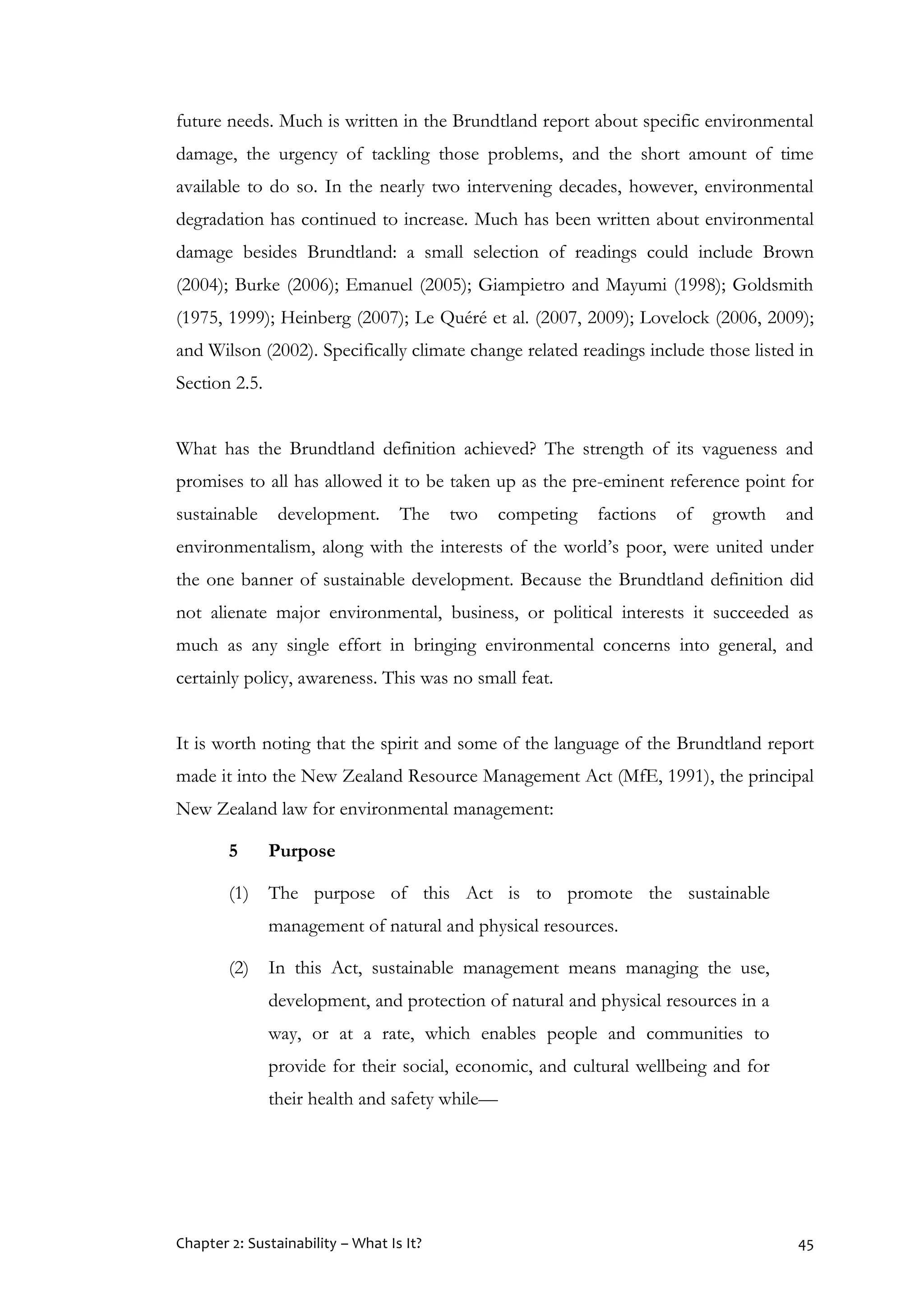 Chapter 2: Sustainability – What Is It? 45
future needs. Much is written in the Brundtland report about specific environmental
damage, the urgency of tackling those problems, and the short amount of time
available to do so. In the nearly two intervening decades, however, environmental
degradation has continued to increase. Much has been written about environmental
damage besides Brundtland: a small selection of readings could include Brown
(2004); Burke (2006); Emanuel (2005); Giampietro and Mayumi (1998); Goldsmith
(1975, 1999); Heinberg (2007); Le Quéré et al. (2007, 2009); Lovelock (2006, 2009);
and Wilson (2002). Specifically climate change related readings include those listed in
Section 2.5.
What has the Brundtland definition achieved? The strength of its vagueness and
promises to all has allowed it to be taken up as the pre-eminent reference point for
sustainable development. The two competing factions of growth and
environmentalism, along with the interests of the world’s poor, were united under
the one banner of sustainable development. Because the Brundtland definition did
not alienate major environmental, business, or political interests it succeeded as
much as any single effort in bringing environmental concerns into general, and
certainly policy, awareness. This was no small feat.
It is worth noting that the spirit and some of the language of the Brundtland report
made it into the New Zealand Resource Management Act (MfE, 1991), the principal
New Zealand law for environmental management:
5 Purpose
(1) The purpose of this Act is to promote the sustainable
management of natural and physical resources.
(2) In this Act, sustainable management means managing the use,
development, and protection of natural and physical resources in a
way, or at a rate, which enables people and communities to
provide for their social, economic, and cultural wellbeing and for
their health and safety while—
 