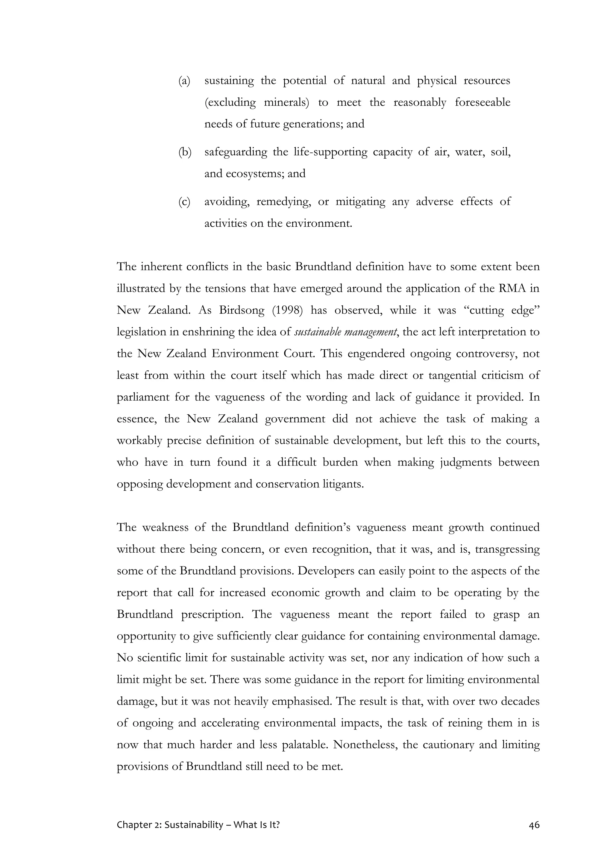 Chapter 2: Sustainability – What Is It? 46
(a) sustaining the potential of natural and physical resources
(excluding minerals) to meet the reasonably foreseeable
needs of future generations; and
(b) safeguarding the life-supporting capacity of air, water, soil,
and ecosystems; and
(c) avoiding, remedying, or mitigating any adverse effects of
activities on the environment.
The inherent conflicts in the basic Brundtland definition have to some extent been
illustrated by the tensions that have emerged around the application of the RMA in
New Zealand. As Birdsong (1998) has observed, while it was “cutting edge”
legislation in enshrining the idea of sustainable management, the act left interpretation to
the New Zealand Environment Court. This engendered ongoing controversy, not
least from within the court itself which has made direct or tangential criticism of
parliament for the vagueness of the wording and lack of guidance it provided. In
essence, the New Zealand government did not achieve the task of making a
workably precise definition of sustainable development, but left this to the courts,
who have in turn found it a difficult burden when making judgments between
opposing development and conservation litigants.
The weakness of the Brundtland definition’s vagueness meant growth continued
without there being concern, or even recognition, that it was, and is, transgressing
some of the Brundtland provisions. Developers can easily point to the aspects of the
report that call for increased economic growth and claim to be operating by the
Brundtland prescription. The vagueness meant the report failed to grasp an
opportunity to give sufficiently clear guidance for containing environmental damage.
No scientific limit for sustainable activity was set, nor any indication of how such a
limit might be set. There was some guidance in the report for limiting environmental
damage, but it was not heavily emphasised. The result is that, with over two decades
of ongoing and accelerating environmental impacts, the task of reining them in is
now that much harder and less palatable. Nonetheless, the cautionary and limiting
provisions of Brundtland still need to be met.
 