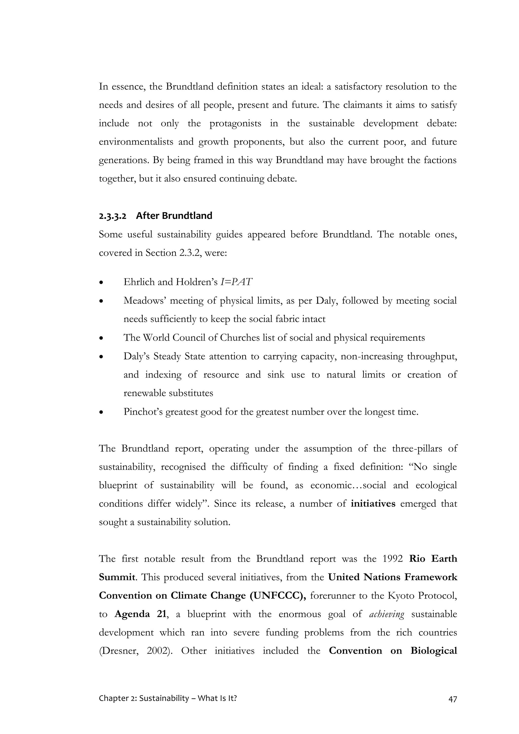 Chapter 2: Sustainability – What Is It? 47
In essence, the Brundtland definition states an ideal: a satisfactory resolution to the
needs and desires of all people, present and future. The claimants it aims to satisfy
include not only the protagonists in the sustainable development debate:
environmentalists and growth proponents, but also the current poor, and future
generations. By being framed in this way Brundtland may have brought the factions
together, but it also ensured continuing debate.
2.3.3.2 After Brundtland
Some useful sustainability guides appeared before Brundtland. The notable ones,
covered in Section 2.3.2, were:
 Ehrlich and Holdren’s I=PAT
 Meadows’ meeting of physical limits, as per Daly, followed by meeting social
needs sufficiently to keep the social fabric intact
 The World Council of Churches list of social and physical requirements
 Daly’s Steady State attention to carrying capacity, non-increasing throughput,
and indexing of resource and sink use to natural limits or creation of
renewable substitutes
 Pinchot’s greatest good for the greatest number over the longest time.
The Brundtland report, operating under the assumption of the three-pillars of
sustainability, recognised the difficulty of finding a fixed definition: “No single
blueprint of sustainability will be found, as economic…social and ecological
conditions differ widely”. Since its release, a number of initiatives emerged that
sought a sustainability solution.
The first notable result from the Brundtland report was the 1992 Rio Earth
Summit. This produced several initiatives, from the United Nations Framework
Convention on Climate Change (UNFCCC), forerunner to the Kyoto Protocol,
to Agenda 21, a blueprint with the enormous goal of achieving sustainable
development which ran into severe funding problems from the rich countries
(Dresner, 2002). Other initiatives included the Convention on Biological
 