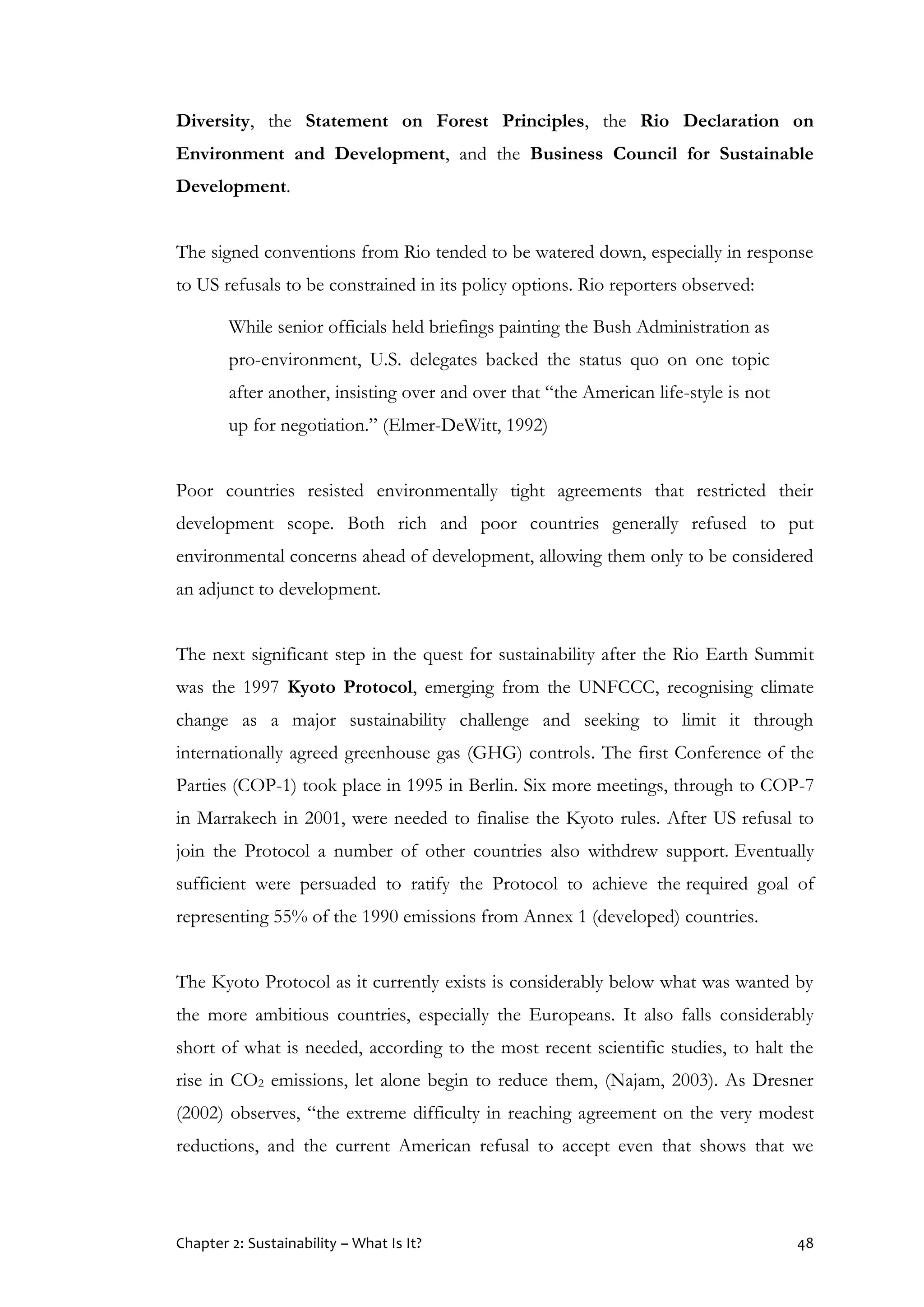 Chapter 2: Sustainability – What Is It? 48
Diversity, the Statement on Forest Principles, the Rio Declaration on
Environment and Development, and the Business Council for Sustainable
Development.
The signed conventions from Rio tended to be watered down, especially in response
to US refusals to be constrained in its policy options. Rio reporters observed:
While senior officials held briefings painting the Bush Administration as
pro-environment, U.S. delegates backed the status quo on one topic
after another, insisting over and over that “the American life-style is not
up for negotiation.” (Elmer-DeWitt, 1992)
Poor countries resisted environmentally tight agreements that restricted their
development scope. Both rich and poor countries generally refused to put
environmental concerns ahead of development, allowing them only to be considered
an adjunct to development.
The next significant step in the quest for sustainability after the Rio Earth Summit
was the 1997 Kyoto Protocol, emerging from the UNFCCC, recognising climate
change as a major sustainability challenge and seeking to limit it through
internationally agreed greenhouse gas (GHG) controls. The first Conference of the
Parties (COP-1) took place in 1995 in Berlin. Six more meetings, through to COP-7
in Marrakech in 2001, were needed to finalise the Kyoto rules. After US refusal to
join the Protocol a number of other countries also withdrew support. Eventually
sufficient were persuaded to ratify the Protocol to achieve the required goal of
representing 55% of the 1990 emissions from Annex 1 (developed) countries.
The Kyoto Protocol as it currently exists is considerably below what was wanted by
the more ambitious countries, especially the Europeans. It also falls considerably
short of what is needed, according to the most recent scientific studies, to halt the
rise in CO2 emissions, let alone begin to reduce them, (Najam, 2003). As Dresner
(2002) observes, “the extreme difficulty in reaching agreement on the very modest
reductions, and the current American refusal to accept even that shows that we
 