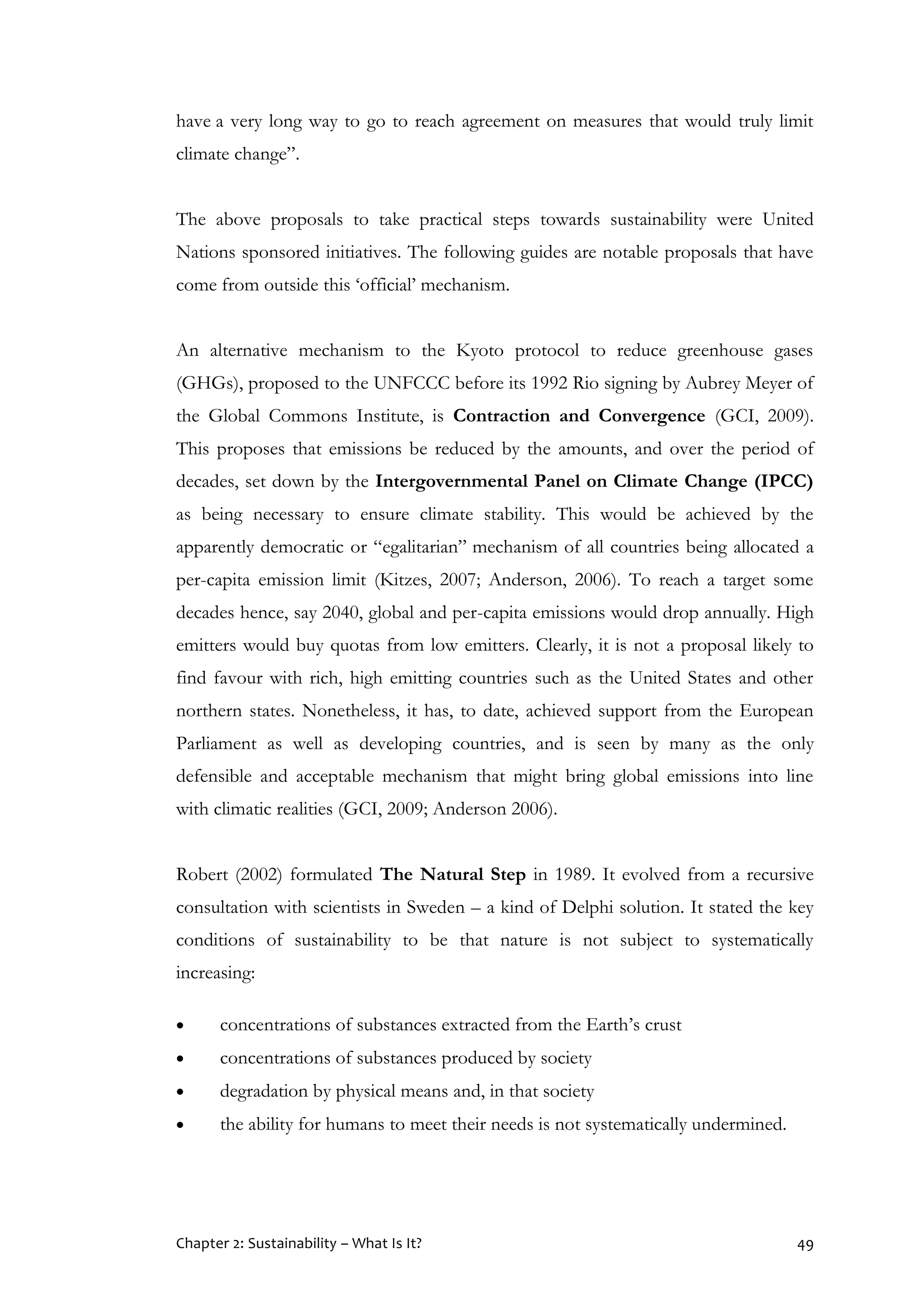 Chapter 2: Sustainability – What Is It? 49
have a very long way to go to reach agreement on measures that would truly limit
climate change”.
The above proposals to take practical steps towards sustainability were United
Nations sponsored initiatives. The following guides are notable proposals that have
come from outside this ‘official’ mechanism.
An alternative mechanism to the Kyoto protocol to reduce greenhouse gases
(GHGs), proposed to the UNFCCC before its 1992 Rio signing by Aubrey Meyer of
the Global Commons Institute, is Contraction and Convergence (GCI, 2009).
This proposes that emissions be reduced by the amounts, and over the period of
decades, set down by the Intergovernmental Panel on Climate Change (IPCC)
as being necessary to ensure climate stability. This would be achieved by the
apparently democratic or “egalitarian” mechanism of all countries being allocated a
per-capita emission limit (Kitzes, 2007; Anderson, 2006). To reach a target some
decades hence, say 2040, global and per-capita emissions would drop annually. High
emitters would buy quotas from low emitters. Clearly, it is not a proposal likely to
find favour with rich, high emitting countries such as the United States and other
northern states. Nonetheless, it has, to date, achieved support from the European
Parliament as well as developing countries, and is seen by many as the only
defensible and acceptable mechanism that might bring global emissions into line
with climatic realities (GCI, 2009; Anderson 2006).
Robert (2002) formulated The Natural Step in 1989. It evolved from a recursive
consultation with scientists in Sweden – a kind of Delphi solution. It stated the key
conditions of sustainability to be that nature is not subject to systematically
increasing:
 concentrations of substances extracted from the Earth’s crust
 concentrations of substances produced by society
 degradation by physical means and, in that society
 the ability for humans to meet their needs is not systematically undermined.
 