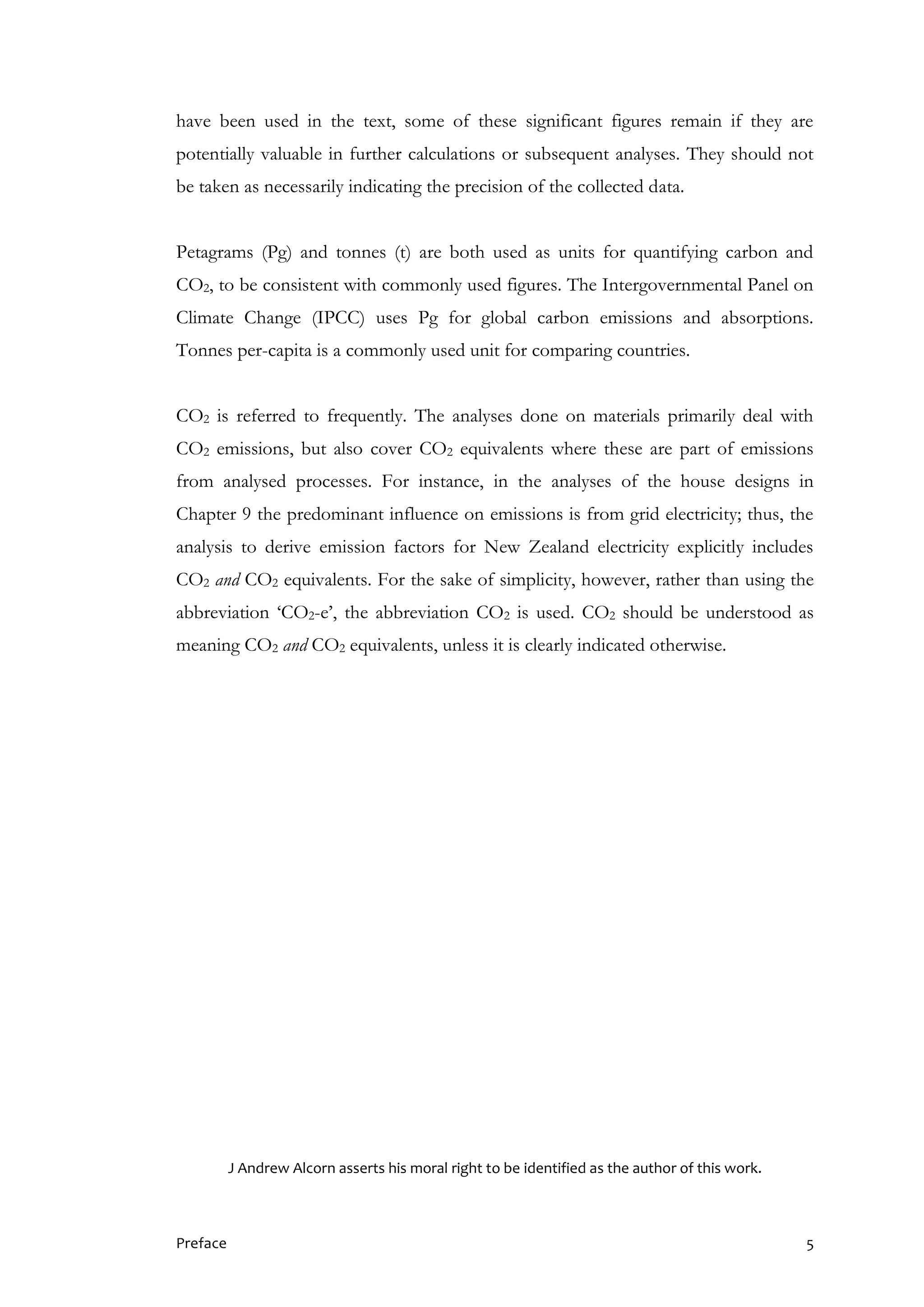 Preface 5
have been used in the text, some of these significant figures remain if they are
potentially valuable in further calculations or subsequent analyses. They should not
be taken as necessarily indicating the precision of the collected data.
Petagrams (Pg) and tonnes (t) are both used as units for quantifying carbon and
CO2, to be consistent with commonly used figures. The Intergovernmental Panel on
Climate Change (IPCC) uses Pg for global carbon emissions and absorptions.
Tonnes per-capita is a commonly used unit for comparing countries.
CO2 is referred to frequently. The analyses done on materials primarily deal with
CO2 emissions, but also cover CO2 equivalents where these are part of emissions
from analysed processes. For instance, in the analyses of the house designs in
Chapter 9 the predominant influence on emissions is from grid electricity; thus, the
analysis to derive emission factors for New Zealand electricity explicitly includes
CO2 and CO2 equivalents. For the sake of simplicity, however, rather than using the
abbreviation ‘CO2-e’, the abbreviation CO2 is used. CO2 should be understood as
meaning CO2 and CO2 equivalents, unless it is clearly indicated otherwise.
J Andrew Alcorn asserts his moral right to be identified as the author of this work.
 