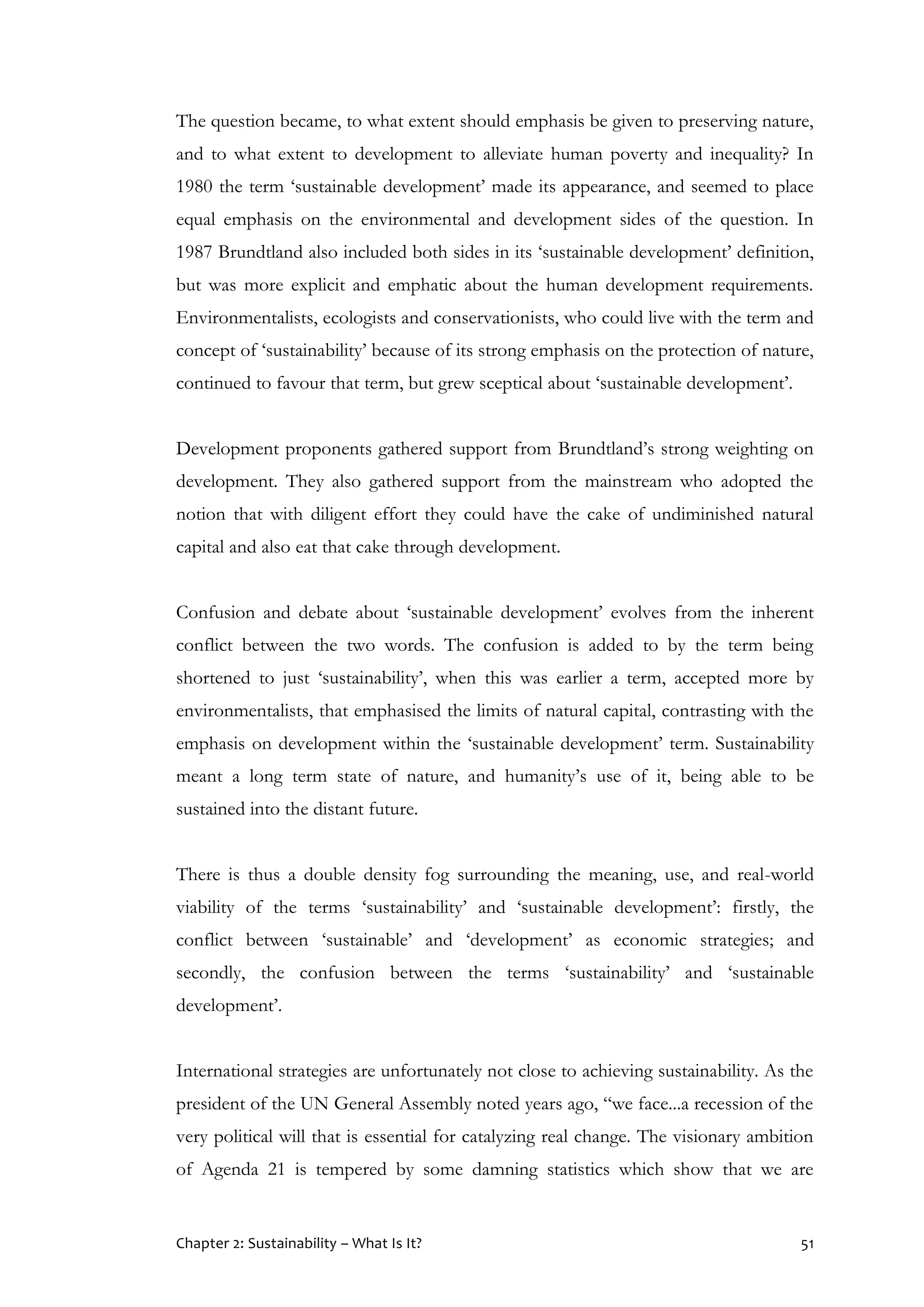 Chapter 2: Sustainability – What Is It? 51
The question became, to what extent should emphasis be given to preserving nature,
and to what extent to development to alleviate human poverty and inequality? In
1980 the term ‘sustainable development’ made its appearance, and seemed to place
equal emphasis on the environmental and development sides of the question. In
1987 Brundtland also included both sides in its ‘sustainable development’ definition,
but was more explicit and emphatic about the human development requirements.
Environmentalists, ecologists and conservationists, who could live with the term and
concept of ‘sustainability’ because of its strong emphasis on the protection of nature,
continued to favour that term, but grew sceptical about ‘sustainable development’.
Development proponents gathered support from Brundtland’s strong weighting on
development. They also gathered support from the mainstream who adopted the
notion that with diligent effort they could have the cake of undiminished natural
capital and also eat that cake through development.
Confusion and debate about ‘sustainable development’ evolves from the inherent
conflict between the two words. The confusion is added to by the term being
shortened to just ‘sustainability’, when this was earlier a term, accepted more by
environmentalists, that emphasised the limits of natural capital, contrasting with the
emphasis on development within the ‘sustainable development’ term. Sustainability
meant a long term state of nature, and humanity’s use of it, being able to be
sustained into the distant future.
There is thus a double density fog surrounding the meaning, use, and real-world
viability of the terms ‘sustainability’ and ‘sustainable development’: firstly, the
conflict between ‘sustainable’ and ‘development’ as economic strategies; and
secondly, the confusion between the terms ‘sustainability’ and ‘sustainable
development’.
International strategies are unfortunately not close to achieving sustainability. As the
president of the UN General Assembly noted years ago, “we face...a recession of the
very political will that is essential for catalyzing real change. The visionary ambition
of Agenda 21 is tempered by some damning statistics which show that we are
 