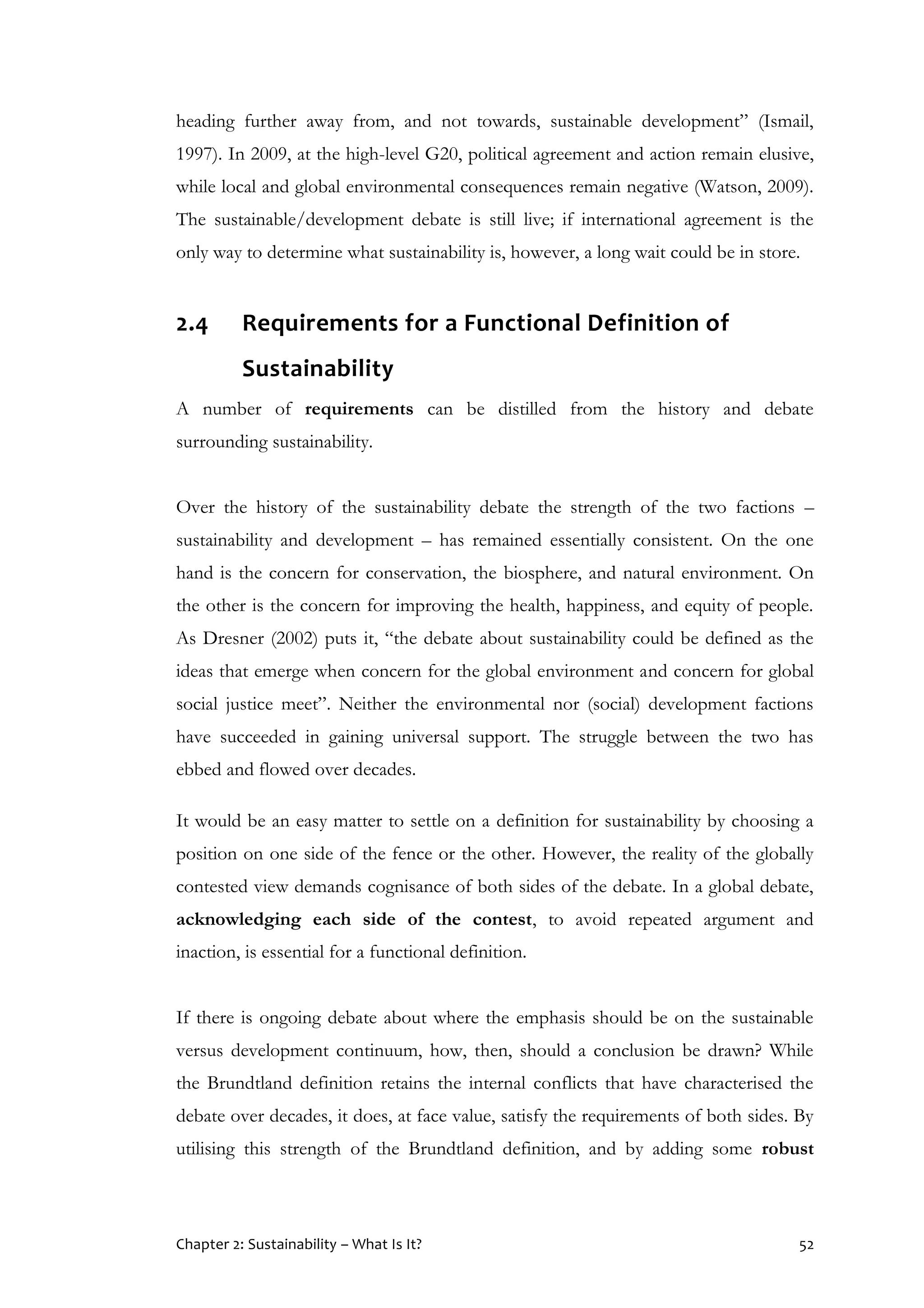 Chapter 2: Sustainability – What Is It? 52
heading further away from, and not towards, sustainable development” (Ismail,
1997). In 2009, at the high-level G20, political agreement and action remain elusive,
while local and global environmental consequences remain negative (Watson, 2009).
The sustainable/development debate is still live; if international agreement is the
only way to determine what sustainability is, however, a long wait could be in store.
2.4 Requirements for a Functional Definition of
Sustainability
A number of requirements can be distilled from the history and debate
surrounding sustainability.
Over the history of the sustainability debate the strength of the two factions –
sustainability and development – has remained essentially consistent. On the one
hand is the concern for conservation, the biosphere, and natural environment. On
the other is the concern for improving the health, happiness, and equity of people.
As Dresner (2002) puts it, “the debate about sustainability could be defined as the
ideas that emerge when concern for the global environment and concern for global
social justice meet”. Neither the environmental nor (social) development factions
have succeeded in gaining universal support. The struggle between the two has
ebbed and flowed over decades.
It would be an easy matter to settle on a definition for sustainability by choosing a
position on one side of the fence or the other. However, the reality of the globally
contested view demands cognisance of both sides of the debate. In a global debate,
acknowledging each side of the contest, to avoid repeated argument and
inaction, is essential for a functional definition.
If there is ongoing debate about where the emphasis should be on the sustainable
versus development continuum, how, then, should a conclusion be drawn? While
the Brundtland definition retains the internal conflicts that have characterised the
debate over decades, it does, at face value, satisfy the requirements of both sides. By
utilising this strength of the Brundtland definition, and by adding some robust
 