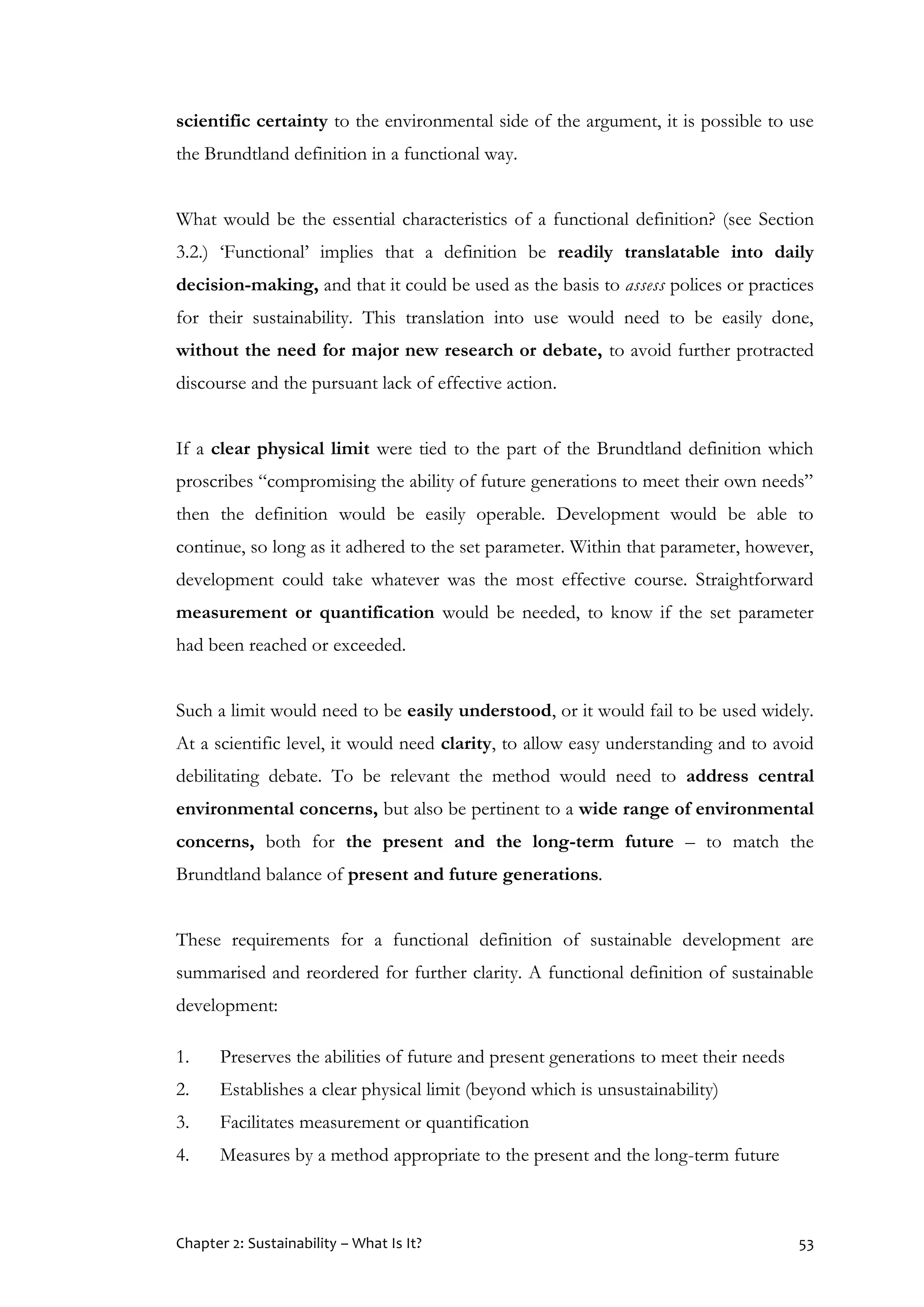 Chapter 2: Sustainability – What Is It? 53
scientific certainty to the environmental side of the argument, it is possible to use
the Brundtland definition in a functional way.
What would be the essential characteristics of a functional definition? (see Section
3.2.) ‘Functional’ implies that a definition be readily translatable into daily
decision-making, and that it could be used as the basis to assess polices or practices
for their sustainability. This translation into use would need to be easily done,
without the need for major new research or debate, to avoid further protracted
discourse and the pursuant lack of effective action.
If a clear physical limit were tied to the part of the Brundtland definition which
proscribes “compromising the ability of future generations to meet their own needs”
then the definition would be easily operable. Development would be able to
continue, so long as it adhered to the set parameter. Within that parameter, however,
development could take whatever was the most effective course. Straightforward
measurement or quantification would be needed, to know if the set parameter
had been reached or exceeded.
Such a limit would need to be easily understood, or it would fail to be used widely.
At a scientific level, it would need clarity, to allow easy understanding and to avoid
debilitating debate. To be relevant the method would need to address central
environmental concerns, but also be pertinent to a wide range of environmental
concerns, both for the present and the long-term future – to match the
Brundtland balance of present and future generations.
These requirements for a functional definition of sustainable development are
summarised and reordered for further clarity. A functional definition of sustainable
development:
1. Preserves the abilities of future and present generations to meet their needs
2. Establishes a clear physical limit (beyond which is unsustainability)
3. Facilitates measurement or quantification
4. Measures by a method appropriate to the present and the long-term future
 