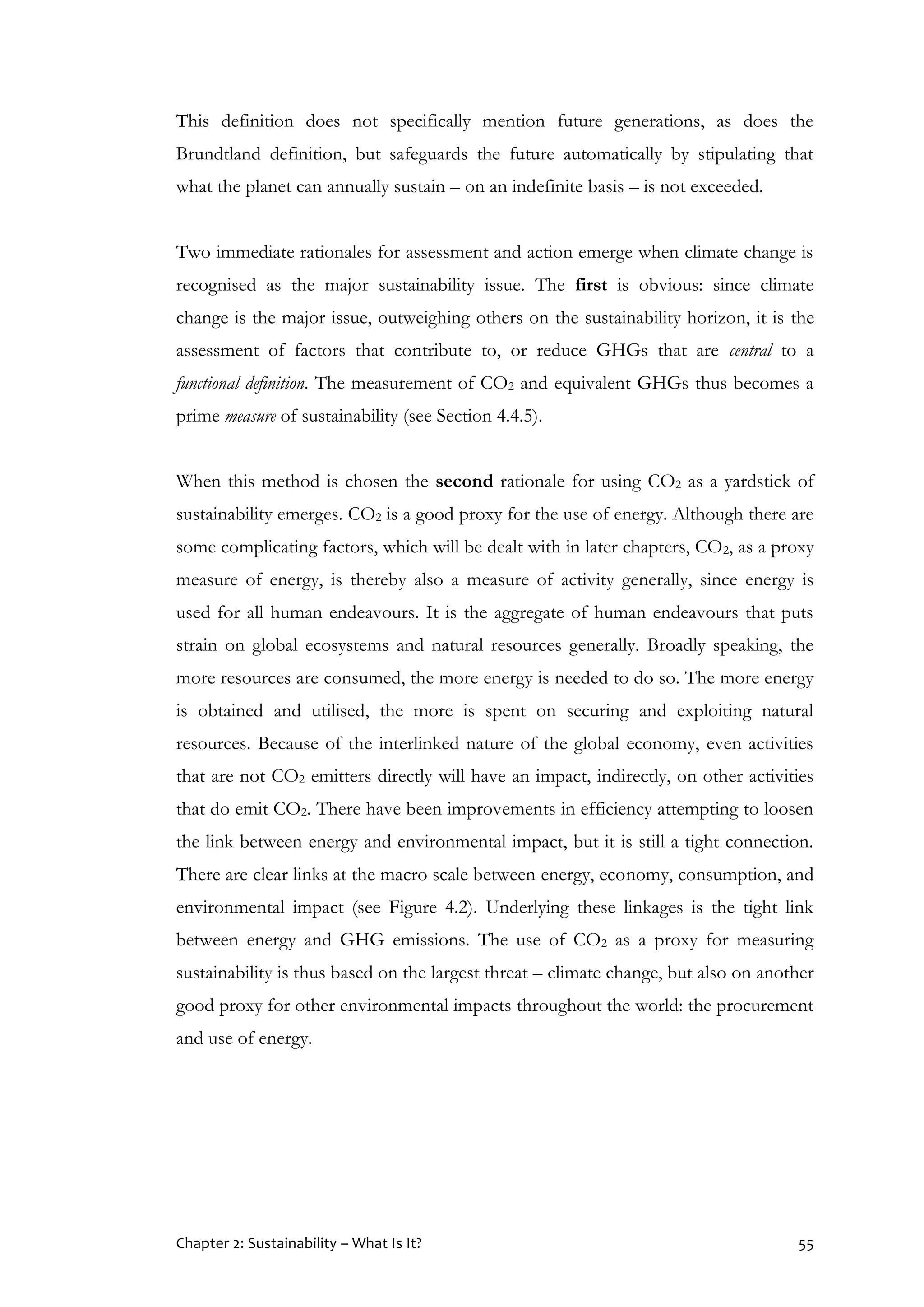 Chapter 2: Sustainability – What Is It? 55
This definition does not specifically mention future generations, as does the
Brundtland definition, but safeguards the future automatically by stipulating that
what the planet can annually sustain – on an indefinite basis – is not exceeded.
Two immediate rationales for assessment and action emerge when climate change is
recognised as the major sustainability issue. The first is obvious: since climate
change is the major issue, outweighing others on the sustainability horizon, it is the
assessment of factors that contribute to, or reduce GHGs that are central to a
functional definition. The measurement of CO2 and equivalent GHGs thus becomes a
prime measure of sustainability (see Section 4.4.5).
When this method is chosen the second rationale for using CO2 as a yardstick of
sustainability emerges. CO2 is a good proxy for the use of energy. Although there are
some complicating factors, which will be dealt with in later chapters, CO2, as a proxy
measure of energy, is thereby also a measure of activity generally, since energy is
used for all human endeavours. It is the aggregate of human endeavours that puts
strain on global ecosystems and natural resources generally. Broadly speaking, the
more resources are consumed, the more energy is needed to do so. The more energy
is obtained and utilised, the more is spent on securing and exploiting natural
resources. Because of the interlinked nature of the global economy, even activities
that are not CO2 emitters directly will have an impact, indirectly, on other activities
that do emit CO2. There have been improvements in efficiency attempting to loosen
the link between energy and environmental impact, but it is still a tight connection.
There are clear links at the macro scale between energy, economy, consumption, and
environmental impact (see Figure 4.2). Underlying these linkages is the tight link
between energy and GHG emissions. The use of CO2 as a proxy for measuring
sustainability is thus based on the largest threat – climate change, but also on another
good proxy for other environmental impacts throughout the world: the procurement
and use of energy.
 